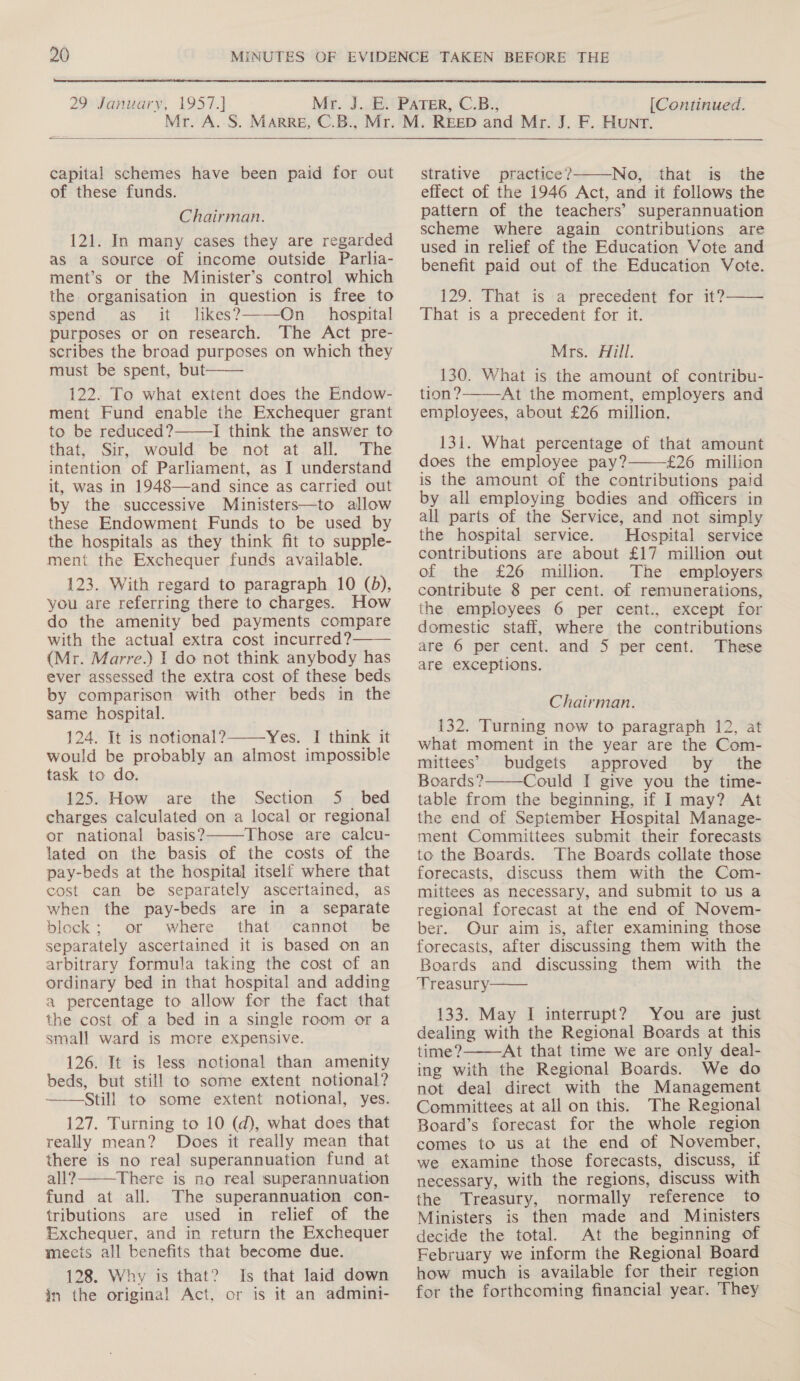  29 January, 1957.] [Continued.  capital schemes have been paid for out of these funds. Chairman. 121. In many cases they are regarded as a source of income outside Parlia- ment’s or the Minister’s control which the organisation in question is free to spend as it likes?———On hospital purposes or on research. The Act pre- scribes the broad purposes on which they must be spent, but——— 122. To what extent does the Endow- ment Fund enable the Exchequer grant to be reduced? I think the answer to that, Sir, would be not at all. The intention of Parliament, as I understand it, was in 1948—and since as carried out by the successive Ministers—to allow these Endowment Funds to be used by the hospitals as they think fit to supple- ment the Exchequer funds available. 123. With regard to paragraph 10 (bd), you are referring there to charges. How do the amenity bed payments compare with the actual extra cost incurred? (Mr. Marre.) I do not think anybody has ever assessed the extra cost of these beds by comparison with other beds in the same hospital. 124. It is notional? Yes. I think it would be probably an almost impossible task to do. 125. How are the Section 5 bed charges calculated on a local or regional or national basis? Those are calcu- lated on the basis of the costs of the pay-beds at the hospital itself where that cost can be separately ascertained, as when the pay-beds are in a separate block; or where that cannot be separately ascertained it is based on an arbitrary formula taking the cost of an ordinary bed in that hospital and adding a percentage to allow for the fact that the cost of a bed in a single room or a small ward is more expensive. 126. It is less notional than amenity beds, but still to some extent notional? Still to some extent notional, yes. 127. Turning to 10 (d), what does that really mean? Does it really mean that there is no real superannuation fund at all? There is no real superannuation fund at all. The superannuation con- tributions are used in relief of the Exchequer, and in return the Exchequer mecis all benefits that become due. 128. Why is that? Is that laid down in the original Act, or is it an admini-        strative practice? No, that is the effect of the 1946 Act, and it follows the pattern of the teachers’ superannuation scheme where again contributions are used in relief of the Education Vote and benefit paid out of the Education Vote. 129. That is a precedent for it?—— That is a precedent for it. Mrs. Aill. _ 130. What is the amount of contribu- tion? At the moment, employers and employees, about £26 million.  131. What percentage of that amount does the employee pay? £26 million is the amount of the contributions paid by all employing bodies and officers in all parts of the Service, and not simply the hospital service. Hospital service contributions are about £17 million out of the £26 million. The employers contribute 8 per cent. of remunerations, the employees 6 per cent., except for domestic staff, where the contributions are 6 per cent. and 5S per cent. These are exceptions.  Chairman. 132. Turning now to paragraph 12, at what moment in the year are the Com- mittees’ budgets approved by the Boards? Could I give you the time- table from the beginning, if I may? At the end of September Hospital Manage- ment Committees submit their forecasts to the Boards. The Boards collate those forecasts, discuss them with the Com- mittees as necessary, and submit to us a regional forecast at the end of Novem- ber. Our aim is, after examining those forecasts, after discussing them with the Boards and discussing them with the Treasury 133. May I interrupt? You are just dealing with the Regional Boards at this time? At that time we are only deal- ing with the Regional Boards. We do not deal direct with the Management Committees at all on this. The Regional Board’s forecast for the whole region comes to us at the end of November, we examine those forecasts, discuss, if necessary, with the regions, discuss with the Treasury, normally reference to Ministers is then made and Ministers decide the total. At the beginning of February we inform the Regional Board how much is available for their region for the forthcoming financial year. They   