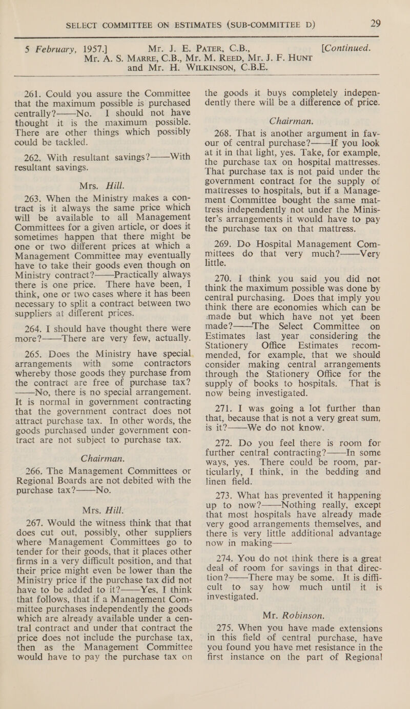  § February, 1957.] [Continued.  261. Could you assure the Committee that the maximum possible is purchased centrally? No. I should not have thought it is the maximum possible. There are other things which possibly could be tackled. 262. With resultant savings? resultant savings.  With  Mrs. Hill. 263. When the Ministry makes a con- tract is it always the same price which will be available to all Management Committees for a given article, or does it sometimes happen that there might be one or two different prices at which a Management Committee may eventually have to take their goods even though on Ministry contract? Practically always there is one price. There have been, I think, one or two cases where it has been necessary to split a contract between two suppliers at different prices. 264. I should have thought there were more? There are very few, actually.   265. Does the Ministry have special arrangements with some contractors whereby those goods they purchase from the contract are free of purchase tax? No, there is no special arrangement. It is normal in government contracting that the government contract does not attract purchase tax. In other words, the goods purchased under government con- tract are not subject to purchase tax.  Chairman. 266. The Management Committees or Regional Boards are not debited with the purchase tax?——_No. Mrs. Hill. 267. Would the witness think that that does cut out, possibly, other suppliers where Management Committees go to tender for their goods, that it places other firms in a very difficult position, and that their price might even be lower than the Ministry price if the purchase tax did not have to be added to it? Yes, I think that follows, that if a Management Com- mittee purchases independently the goods which are already available under a cen- tral contract and under that contract the price does not include the purchase tax, then as the Management Committee would have to pay the purchase tax on   the goods it buys completely indepen- dently there will be a difference of price. Chairman. 268. That is another argument in fav- our of central purchase? If you look at it in that light, yes. Take, for example, the purchase tax on hospital mattresses. That purchase tax is not paid under the government contract for the supply of mattresses to hospitals, but if a Manage- ment Committee bought the same mat- tress independently not under the Minis- ter’s arrangements it would have to pay the purchase tax on that mattress.  269. Do Hospital Management Com- mittees do that very much? Very little. 270. I think you said you did not think the maximum possible was done by central purchasing. Does that imply you think there are economies which can be made but which have not yet ‘been   made? ‘The Select Committee on Estimates last year considering the Stationery Office Estimates recom- mended, for example, that we should consider making central arrangements through the Stationery Office for the supply of books to hospitals. That is now being investigated. 271. I was going a lot further than that, because that is not a very great sum, is it? We do not know.  272. Do you feel there is room for further central contracting? In some ways, yes. There could be room, par- ticularly, I think, in the bedding and linen field. 273. What has prevented it happening up to now? Nothing really, except that most hospitals have already made very good arrangements themselves, and there is very little additional advantage now in making——   274. You do not think there is a great deal of room for savings in that direc-  tion? There may be some. It is diffi- cult to say how much until it is investigated. Mr. Robinson. 275. When you have made extensions you found you have met resistance in the first instance on the part of Regional