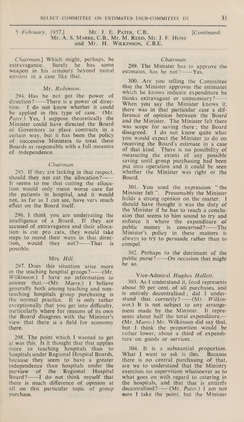 5 February, 1957.) Mr. J. E. PATER, C.B.. [Continued. Mr. A. S. MaRRE, C.B., Mr. M. REED, Mr. J. F. HUNT and Mr. H. WILKINSON, C.B.E. Chairman.| Which might, perhaps, be Chairman. extravagance. Surely he has some 299. The Minister has to approve the weapon in his armoury beyond moral estimates, has he not?——Yes. suasion in a case like that. Mr. Robinson. 294. Has he not got the power of direction ?—There is a power of direc- tion. J do not know whether it could be applied in this type of case. (Mr. Pater.) Yes, 1 suppose theoretically the Minister could have directed the Board of Governors to place contracts in a certain way, but it has been the policy of successive Ministers to treat these Boards as responsible with a full measure of independence. Chairman. 295. If they are lacking in that respect, should they not cut the allocation? It seems to me that cutting the alloca- tion would only mean worse care for the patients in hospital, and it would not, as far as [ can see, have very much effect on the Board itself. 296. I think you are underrating the intelligence of a Board. If they are accused of extravagance and their alloca- tion is cut pro rata, they would take steps to mend their ways in that direc- tion, would they not?——That is possible. Mrs. Aill. 297. Does this situation arise more in the teaching hospital groups? (Mr. Wilkinson.) | have no information to answer that—(Mr. Marre.) I believe generally both among teaching and non- teaching hospitals group purchasing is the normal practice. It is only rather exceptionally that you get into difficulty, particularly where for reasons of its own the Board disagrees with the Minister’s view that there is a field for economy there. 298. The point which I wanted to get at was this. Is it thought that that applies more ‘to teaching hospitals than to hospitals under Regional Hospital Boards, because they seem to have a greater independence than hospitals under the purview of the Regional Hospital Board? I do not think myself that there is much difference of opinion at all on this particular topic of group 300. Are you telling the Committee that the Minister approves the estimates which he knows indicate expenditure he thinks extravagant or unnecessary ?—— When you say the Minister knows it. there was in that particular case a dif- ference of opinion between the Board and the Minister. The Minister felt there was scope for saving there; the Board disagreed. I do not know quite what you would expect the Minister to do on receiving the Board’s estimate in a case of that kind. There is no possibility of measuring the extent of any possible saving until group purchasing had been put into operation and it could be seen whether the Minister was right or the Board. 301. You used the expression “the Minister felt’. Presumably the Minister holds a strong opinion on the matter. I should have thought it was the duty of the Minister if he has to reach a conclu- sion that seems to him sound to try and enforce it where the expenditure of public money is concerned?——The Minister’s policy in these matters is always to try to persuade rather than to compel. 302. Perhaps to the detriment of the public purse?-—On occasion that might be so. Vice-Admiral Hughes Hallett. 303. As I understand it, food represents about 50 per cent. of all purchases, and is entirely decentralised ; did I under- stand that correctly? (Mr. Wilkin- son.) It is not subject to any arrange- ment made by the Minister. It repre- sents about half the total expenditure.— (Mr. Marre.) Mr. Wilkinson did say that, but I think the proportion would be rather lower, about a third of expendi- ture on goods or services. 304. It is a substantial proportion. What I want to ask is this. Because there is no central purchasing of that, are we to understand that the Ministry exercises no supervision whatsoever as to what goes on with regard to catering in the hospitals, and that that is entirely decentralised? ——-(Mr. Pater.) | am not