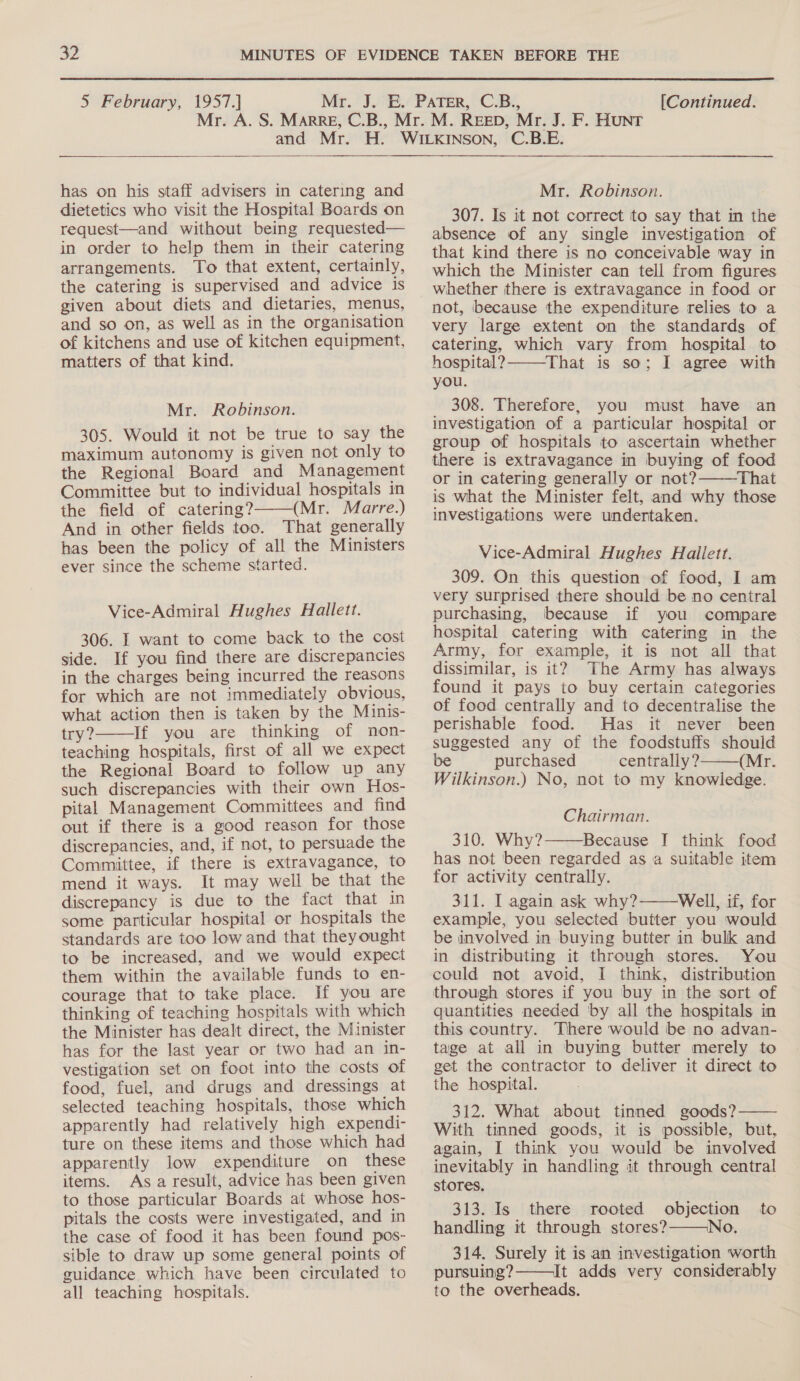  5 February, 1957.] [Continued.  has on his staff advisers in catering and dietetics who visit the Hospital Boards on request—and without being requested— in order to help them in their catering arrangements. To that extent, certainly, the catering is supervised and advice is given about diets and dietaries, menus, and so on, as well as in the organisation of kitchens and use of kitchen equipment, matters of that kind. Mr. Robinson. 305. Would it not be true to say the maximum autonomy is given not only to the Regional Board and Management Committee but to individual hospitals in the field of catering? (Mr. Marre.) And in other fields too. That generally has been the policy of all the Ministers ever since the scheme started.  Vice-Admiral Hughes Hallett. 306. I want to come back to the cost side. If you find there are discrepancies in the charges being incurred the reasons for which are not immediately obvious, what action then is taken by the Minis- try? If you are thinking of non- teaching hospitals, first of all we expect the Regional Board to follow up any such discrepancies with their own Hos- pital Management Committees and find out if there is a good reason for those discrepancies, and, if not, to persuade ots Committee, if there is extravagance, to mend it ways. It may well be that the discrepancy is due to the fact that in some particular hospital or hospitals the standards are too low and that they ought to be increased, and we would expect them within the available funds to en- courage that to take place. If you are thinking of teaching hospitals with which the Minister has dealt direct, the Minister has for the last year or two had an in- vestigation set on foot into the costs of food, fuel, and drugs and dressings at selected teaching hospitals, those which apparently had relatively high expendi- ture on these items and those which had apparently low expenditure on these items. Asa result, advice has been given to those particular Boards at whose hos- pitals the costs were investigated, and in the case of food it has been found pos- sible to draw up some general points of guidance. which have been circulated to all teaching hospitals.  Mr. Robinson. 307. Is it not correct to say that in the absence of any single investigation of that kind there is no conceivable way in which the Minister can tell from figures whether there is extravagance in food or not, because the expenditure relies to a very large extent on the standards of catering, which vary from hospital to hospital? That is so; I agree with you. _ 308. Therefore, you must have an investigation of a particular hospital or group of hospitals to ascertain whether there is extravagance in buying of food or in catering generally or not? That is What the Minister felt, and why those investigations were undertaken.   Vice-Admiral Hughes Hallett. 309. On this question of food, I am very surprised there should be no central purchasing, because if you compare hospital catering with catering in the Army, for example, it is not all that dissimilar, is it? The Army has always found it pays to buy certain categories of food centrally and to decentralise the perishable food. Has it never been suggested any of the foodstuffs should be purchased centrally? (Mr. Wilkinson.) No, not to my knowledge.  Chairman. 310. Why? Because I think food has not been regarded asa suitable item for activity centrally. 311. I again ask why? Well, if, for example, you selected butter you would be involved in buying butter in bulk and in distributing it through stores. You could not avoid, I think, distribution through stores if you buy in the sort of quantities needed by all the hospitals in this country. There would be no advan- tage at all in buying butter merely to get the contractor to deliver it direct to the hospital. 312. What about tinned goods? -—— With tinned goods, it is possible, but, again, I think you would be involved inevitably in handling it through central stores. | 313. Is there rooted objection to handling it through stores?———No. 314. Surely it is an investigation worth pursuing?——It adds very considerably to the overheads. |  