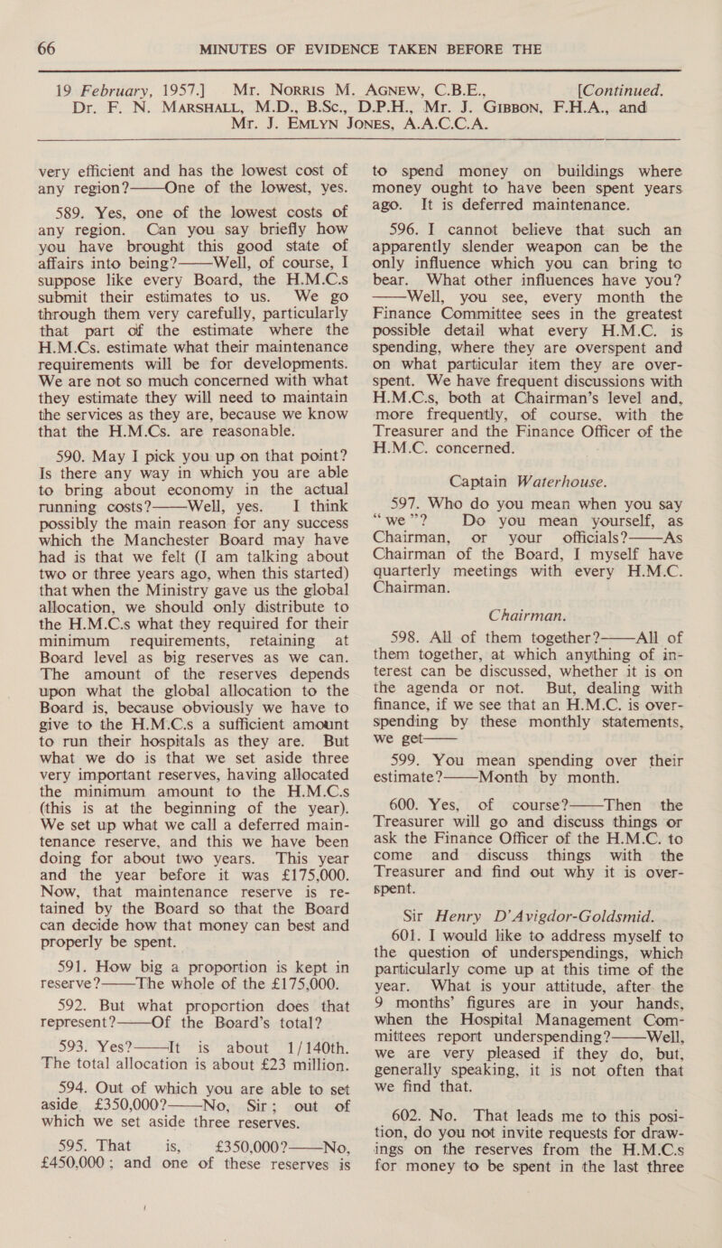  19 February, 1957.] [Continued. very efficient and has the lowest cost of any region?———One of the lowest, yes. 589. Yes, one of the lowest costs of any region. Can you say briefly how you have brought this good state of affairs into being? Well, of course, I suppose like every Board, the H.M.C.s submit their estimates to us. We go through them very carefully, particularly that part of the estimate where the H.M.Cs. estimate what their maintenance requirements will be for developments. We are not so much concerned with what they estimate they will need to maintain the services as they are, because we know that the H.M.Cs. are reasonable. 590. May I pick you up on that point? Is there any way in which you are able to bring about economy in the actual running costs? Well, yes. I think possibly the main reason for any success which the Manchester Board may have had is that we felt (I am talking about two or three years ago, when this started) that when the Ministry gave us the global allocation, we should only distribute to the H.M.C.s what they required for their minimum requirements, retaining at Board level as big reserves aS we can. The amount of the reserves depends upon what the global allocation to the Board is, because obviously we have to give to the H.M.C.s a sufficient amount to run their hospitals as they are. But what we do is that we set aside three very important reserves, having allocated the minimum amount to the H.M.C.s (this is at the beginning of the year). We set up what we call a deferred main- tenance reserve, and this we have been doing for about two years. This year and the year before it was £175,000. Now, that maintenance reserve is re- tained by the Board so that the Board can decide how that money can best and properly be spent.   591. How big a proportion is kept in reserve? The whole of the £175,000. 592. But what proportion does that represent? Of the Board’s total? 593. Yes? It is about 1/140th. The total allocation is about £23 million. 594. Out of which you are able to set aside. £350,000? No, Sir; out of which we set aside three reserves. 595. That is, £350,000? No, £450,000 ; and one of these reserves is     to spend money on buildings where money ought to have been spent years ago. It is deferred maintenance. 596. I cannot believe that such an apparently slender weapon can be the only influence which you can bring to bear. What other influences have you? Well, you see, every month the Finance Committee sees in the greatest possible detail what every H.M.C. is spending, where they are overspent and on what particular item they are over- spent. We have frequent discussions with H.M.C.s, both at Chairman’s level and, more frequently, of course, with the Treasurer and the Finance Officer of the H.M.C. concerned.  Captain Waterhouse. 597. Who do you mean when you say oo) mikes Do you mean yourself, as Chairman, or your officials? AS Chairman of the Board, I myself have quarterly meetings with every H.M.C. Chairman.  Chairman. 598. All of them together?-——All of them together, at which anything of in- terest can be discussed, whether it is on the agenda or not. But, dealing with finance, if we see that an H.M.C. is over- spending by these monthly statements, we get—— 599. You mean spending over their estimate? Month by month. 600. Yes, of course? Then the Treasurer will go and discuss things or ask the Finance Officer of the H.M.C. to come and discuss things with the Treasurer and find out why it is over- spent. Sir Henry D’ Avigdor-Goldsmid. 601. I would like to address myself to the question of underspendings, which particularly come up at this time of the year. What is your attitude, after the 9 months’ figures are in your hands, when the Hospital Management Com- mittees report underspending? Well, we are very pleased if they do, but, generally speaking, it is not often that we find that. 602. No. That leads me to this posi- tion, do you not invite requests for draw- ings on the reserves from the H.M.C.s for money to be spent in the last three   