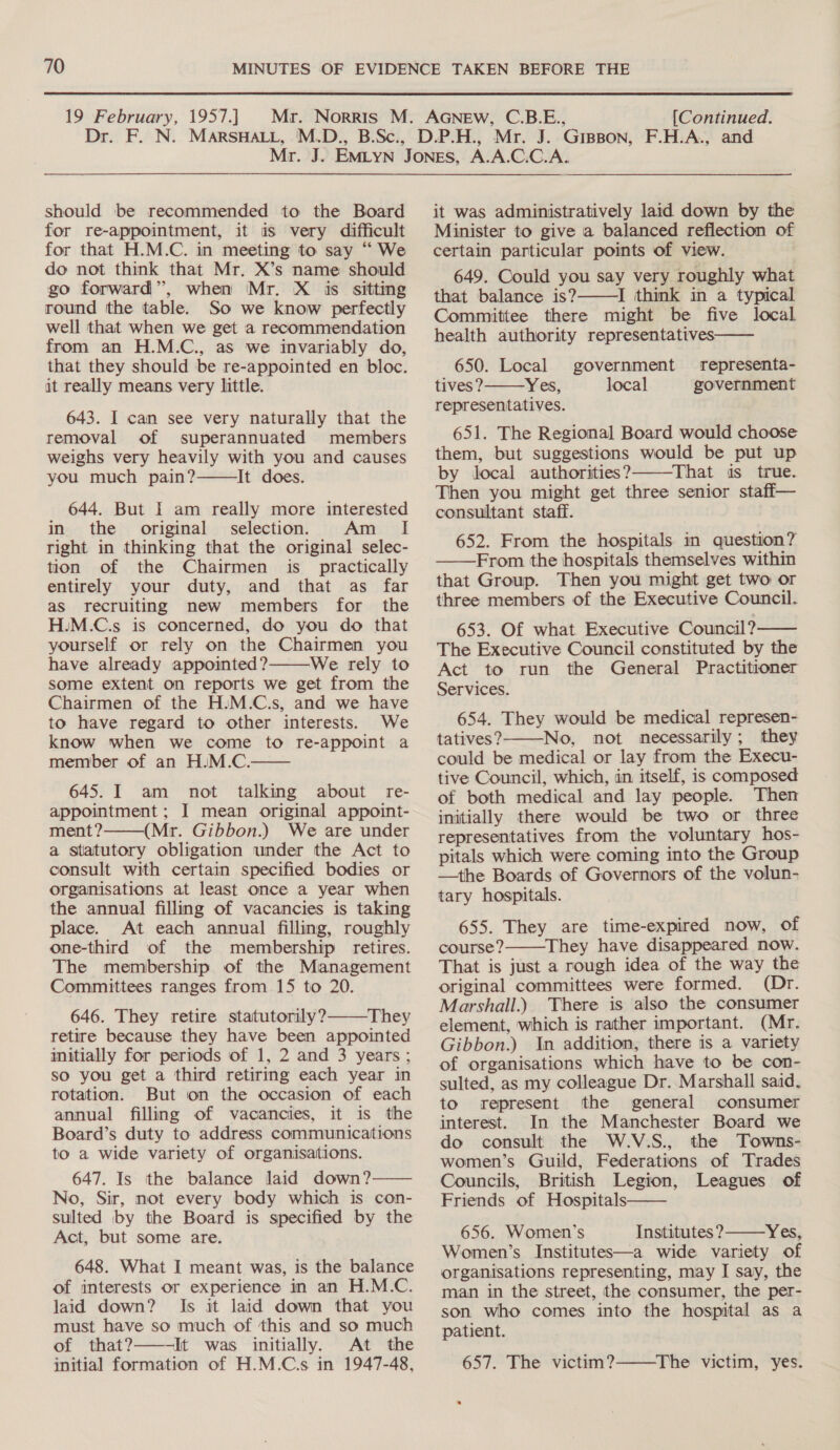 Dr. F..N. should be recommended to the Board for re-appointment, it as very difficult for that H.M.C. in meeting to say “ We do not think that Mr. X’s name should go forward’, when Mr. X is sitting round the table. So we know perfectly well that when we get a recommendation from an H.M.C., as we invariably do, that they should be re-appointed en bloc. it really means very little. 643. I can see very naturally that the removal of superannuated members weighs very heavily with you and causes you much pain? It does.  644. But I am really more interested in the original selection. Am _ I[ right in thinking that the original selec- tion of the Chairmen is_ practically entirely your duty, and that as far as recruiting new members for the H.M.C.s is concerned, do you do that yourself or rely on the Chairmen you have already appointed? We rely to some extent on reports we get from the Chairmen of the H:M.C.s, and we have to have regard to other interests. We know when we come to re-appoint a member of an H.M.C. 645. I am not talking about re- appointment ; I mean original appoint- ment? (Mr. Gibbon.) We are under a statutory obligation under the Act to consult with certain specified bodies or organisations at least once a year when the annual filling of vacancies is taking place. At each annual filling, roughly one-third of the membership retires. The membership of the Management Committees ranges from 15 to 20. 646. They retire statutorily? They retire because they have been appointed initially for periods of 1, 2 and 3 years ; so you get a third retiring each year in rotation. But on the occasion of each annual filling of vacancies, it is the Board’s duty to address communications to a wide variety of organisations. 647. Is the balance laid down? No, Sir, mot every body which is con- sulted by the Board is specified by the Act, but some are. 648. What I meant was, is the balance of interests or experience in an H.M.C. laid down? Is it laid down that you must have so much of this and so much of that?——-It was initially. At the initial formation of H.M.C.s in 1947-48,      it was administratively laid down by the Minister to give ia balanced reflection of certain particular points of view. 649. Could you say very roughly what that balance is?———I think in a typical Committee there might be five local health authority representatives   650. Local government representa- tives? Yes, local government representatives. 651. The Regional Board would choose them, but suggestions would be put up by local authorities?7———That is true. Then you might get three senior staff— consultant staff. 652. From the hospitals in question? From the hospitals themselves within that Group. Then you might get two or three members of the Executive Council. 653. Of what Executive Council? The Executive Council constituted by the Act to run the General Practitioner Services.   654. They would be medical represen- tatives? No, not necessarily; they could be medical or lay from the Execu- tive Council, which, in itself, is composed of both medical and lay people. Then initially there would be two or three representatives from the voluntary hos- pitals which were coming into the Group —the Boards of Governors of the volun- tary hospitals.  655. They are time-expired now, of course? They have disappeared now. That is just a rough idea of the way the original committees were formed. (Dr. Marshall.) There is also the consumer element, which is rather important. (Mr. Gibbon.) In addition, there is a variety of organisations which have to be con- sulted, as my colleague Dr. Marshall said, to represent the general consumer interest. In the Manchester Board we do consult the W.V.S., the Towns- women’s Guild, Federations of Trades Councils, British Legion, Leagues of Friends of Hospitals 656. Women’s Institutes? Yes, Women’s Institutes—a wide variety of organisations representing, may I say, the man in the street, the consumer, the per- son who comes into the hospital as a patient.    657. The victim?——The victim, yes.
