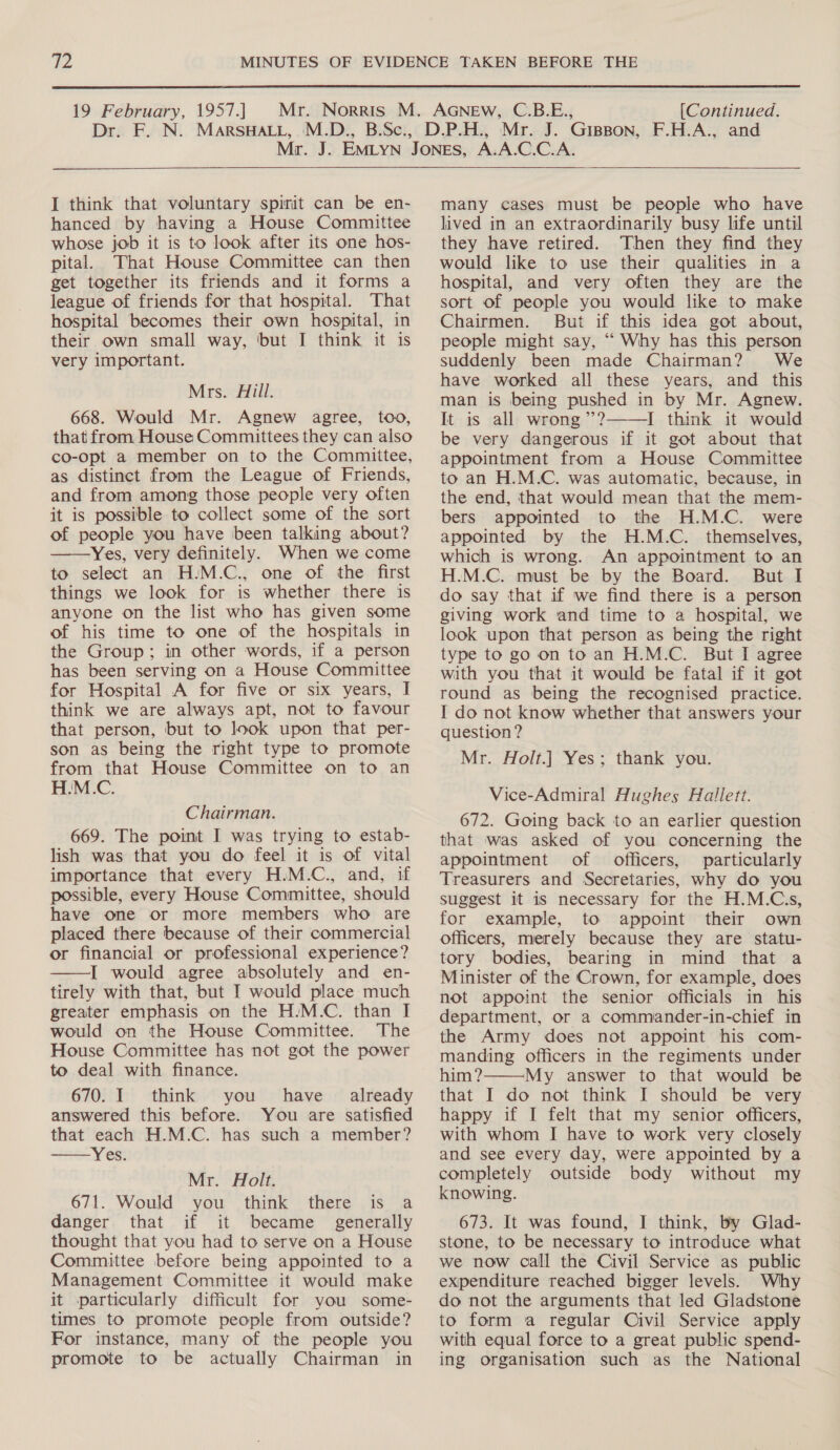  19 February, 1957.] Dre EAN: (Continued. I think that voluntary spirit can be en- hanced by having a House Committee whose job it is to look after its one hos- pital. That House Committee can then get together its friends and it forms a league of friends for that hospital. That hospital becomes their own hospital, in their own small way, but I think it is very important. Mrs. Hill. 668. Would Mr. Agnew agree, too, that from House Committees they can also co-opt a member on to the Committee, as distinct from the League of Friends, and from among those people very often it is possible to collect some of the sort of people you have been talking about? ——Yes, very definitely. When we come to select an H.M.C., one of the first things we look for is whether there is anyone on the list who has given some of his time to one of the hospitals in the Group; in other words, if a person has been serving on a House Committee for Hospital A for five or six years, I think we are always apt, not to favour that person, but to look upon that per- son as being the right type to promote from that House Committee on to an H.M.C. Chairman. 669. The point I was trying to estab- lish was that you do feel it is of vital importance that every H.M.C., and, if possible, every House Committee, should have one or more members who are placed there because of their commercial or financial or professional experience? I would agree absolutely and en- tirely with that, but I would place much greater emphasis on the H.M.C. than I would on the House Committee. The House Committee has not got the power to deal with finance. 670. I think you have _ already answered this before. You are satisfied that each H.M.C. has such a member? Yes.   Mr. Holt. 671. Would you think there is a danger that if it became generally thought that you had to serve on a House Committee before being appointed to a Management Committee it would make it particularly difficult for you some- times to promote people from outside? For instance, many of the people you promote to be actually Chairman in   many cases must be people who have lived in an extraordinarily busy life until they have retired. Then they find they would like to use their qualities in a hospital, and very often they are the sort of people you would like to make Chairmen. But if this idea got about, people might say, “ Why has this person suddenly been made Chairman? We have worked all these years, and this man is being pushed in by Mr. Agnew. It is all wrong’? I think it would be very dangerous if it got about that appointment from a House Committee to an H.M.C. was automatic, because, in the end, that would mean that the mem- bers appointed to the H.M.C. were appointed by the H.M.C. themselves, which is wrong. An appointment to an H.M.C. must be by the Board. But I do say that if we find there is a person giving work and time to a hospital, we look upon that person as being the right type to go on to an H.M.C. But I agree with you that it would be fatal if it got round as being the recognised practice. I do not know whether that answers your question ? Mr. Holt.] Yes; thank you.  Vice-Admiral Hughes Hallett. 672. Going back to an earlier question that was asked of you concerning the appointment of officers, particularly Treasurers and Secretaries, why do you suggest it is necessary for the H.M.C.s, for example, to appoint their own officers, merely because they are statu- tory bodies, bearing in mind that a Minister of the Crown, for example, does not appoint the senior officials in his department, or a commiander-in-chief in the Army does not appoint his com- manding officers in the regiments under him? My answer to that would be that I do not think I should be very happy if I felt that my senior officers, with whom I have to work very closely and see every day, were appointed by a completely outside body without my knowing. 673. It was found, I think, by Glad- stone, to be necessary to introduce what we now call the Civil Service as public expenditure reached bigger levels. Why do not the arguments that led Gladstone to form a regular Civil Service apply with equal force to a great public spend- ing organisation such as the National 
