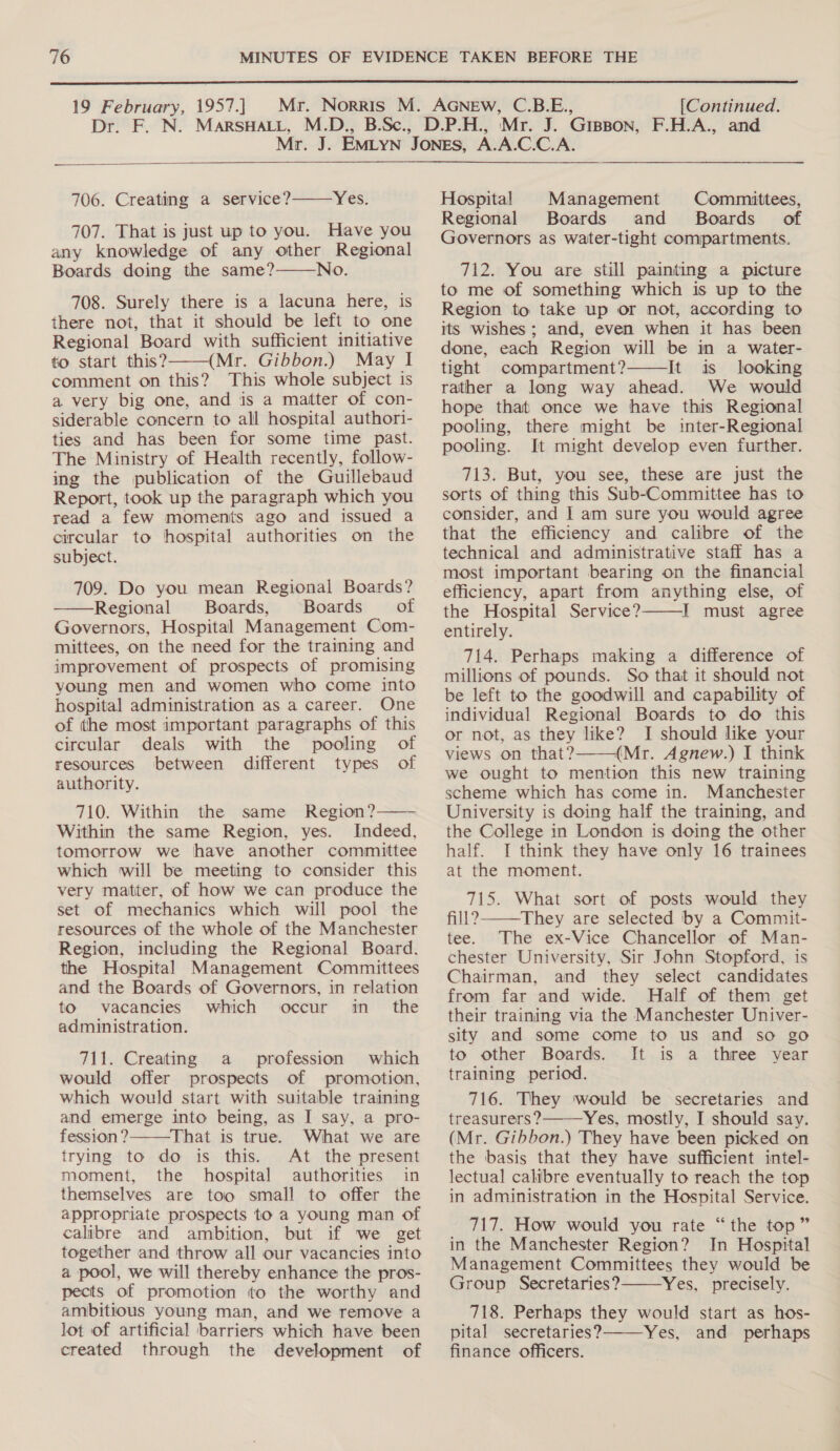  19 February, 1957.] DEAE N: [Continued.   Yes. 707. That is just up to you. Have you any knowledge of any other Regional Boards doing the same? No. 708. Surely there is a lacuna here, is there not, that it should be left to one Regional Board with sufficient initiative to start this? (Mr. Gibbon.) May I comment on this? This whole subject is a very big one, and is a matter of con- siderable concern to all hospital authori- ties and has been for some time past. The Ministry of Health recently, follow- ing the publication of the Guillebaud Report, took up the paragraph which you read a few moments ago and issued a circular to hospital authorities on the subject. 706. Creating a service?   709. Do you mean Regional Boards? Regional Boards, Boards of Governors, Hospital Management Com- mittees, on the need for the training and improvement of prospects of promising young men and women who come into hospital administration as a career. One of the most important paragraphs of this  circular deals with the pooling of resources between different types of authority. 710. Within the same Region? Within the same Region, yes. Indeed, tomorrow we have another committee which will be meeting to consider this very matter, of how we can produce the set of mechanics which will pool the resources of the whole of the Manchester Region, including the Regional Board. the Hospital Management Committees and the Boards of Governors, in relation to vacancies which occur in_ the administration.  711. Creating a profession which would offer prospects of promotion, which would start with suitable training and emerge into being, as I say, a pro- fession ? That is true. What we are trying to do is this. At the present moment, the hospital authorities in themselves are too small to offer the appropriate prospects to a young man of calibre and ambition, but if we get together and throw all our vacancies into a pool, we will thereby enhance the pros- pects of promotion to the worthy and ambitious young man, and we remove a lot of artificial barriers which have been created through the development of  Hospital Management Committees, Regional Boards and _ Boards’. of Governors as water-tight compartments. 712. You are still painting a picture to me of something which is up to the Region to take up or not, according to its wishes ; and, even when it has been done, each Region will be in a water- tight compartment? It is looking rather a long way ahead. We would hope that once we have this Regional pooling, there might be inter-Regional pooling. It might develop even further.  713. But, you see, these are just the sorts of thing this Sub-Committee has to consider, and I am sure you would agree that the efficiency and calibre of the technical and administrative staff has a most important bearing on the financial efficiency, apart from anything else, of the Hospital Service? I must agree entirely. 714. Perhaps making a difference of millions of pounds. So that it should not be left to the goodwill and capability of individual Regional Boards to do this or not, as they like? I should like your views on that? (Mr. Agnew.) I think we ought to mention this new training scheme which has come in. Manchester University is doing half the training, and the College in London is doing the other half. I think they have only 16 trainees at the moment. 715. What sort of posts would they fill?-——They are selected by a Commit- tee. The ex-Vice Chancellor of Man- chester University, Sir John Stopford, is Chairman, and they select candidates from far and wide. Half of them get their training via the Manchester Univer- sity and some come to us and so go to other Boards. It is a three year training period. 716. They would be secretaries and treasurers? Yes, mostly, I should say. (Mr. Gibbon.) They have been picked on the basis that they have sufficient intel- lectual calibre eventually to reach the top in administration in the Hospital Service. 717. How would you rate “the top” in the Manchester Region? In Hospital Management Committees they would be Group Secretaries? Yes, precisely. 718. Perhaps they would start as hos- pital secretaries? Yes, and perhaps finance officers.     