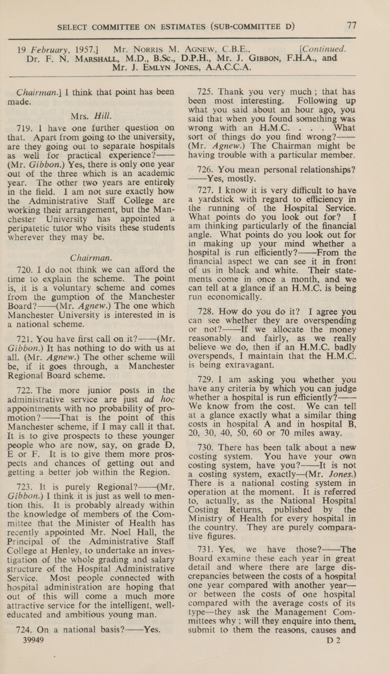  19 February, 1957.] [Continued.  Chairman.] | think that point has been made. Mrs. Hill. 719. 1 have one further question on that. Apart from going to the university, are they going out to separate hospitals as well for practical experience? (Mr. Gibbon.) Yes, there is only one year out of the three which is an academic year. The other two years are entirely in the field. I am not sure exactly how the Administrative Staff College are working their arrangement, but the Man- chester University has appointed a peripatetic tutor who visits these students wherever they may be.  Chairman. 720. I do not think we can afford the time to explain the scheme. The point is, it is a voluntary scheme and comes from the gumption of the Manchester Board? (Mr. Agnew.) The one which Manchester University is interested in is a national scheme. 721. You have first call on it?———(Mr. Gibbon.) It has nothing to do with us at all. (Mr. Agnew.) The other scheme will be, if it goes through, a Manchester Regional Board scheme.  722. The more junior posts in the administrative service are just ad hoc appointments with no probability of pro- motion? That is the point of this Manchester scheme, if I may call it that. It is to give prospects to these younger people who are now, say, on grade D, E or F. It is to give them more pros- pects and chances of getting out and getting a better job within the Region. 723. It is purely Regional? (Mr. Gibbon.) I think it is just as well to men- tion this. It is probably already within the knowledge of members of the Com- mittee that the Minister of Health has recently appointed Mr. Noel Hall, the Principal of the Administrative Staff College at Henley, to undertake an inves- tigation of the whole grading and salary structure of the Hospital Administrative Service. Most people connected with hospital administration are hoping that out of this will come a much more attractive service for the intelligent, well- educated and ambitious young man. 724. On a national basis? Yes. 39949    725. Thank you very much; that has been most interesting. Following up What you said about an hour ago, you said that when you found something was wrong with an H.M.C. What sort of things do you find wrong? (Mr. Agnew.) The Chairman might be having trouble with a particular member.  726. You mean personal relationships? ——Yes, mostly. 727. I know it is very difficult to have. a yardstick with regard to efficiency in the running of the Hospital Service. What points do you look out for? I am thinking particularly of the financial angle. What points do you look out for in making up your mind whether a hospital is run efficiently? From the financial aspect we can see it in front of us in black and white. ‘Their state- ments come in once a month, and we can tell at a glance if an H.M.C. is being run economically.  728. How do you do it? I agree you can see whether they are overspending or not? If we allocate the money reasonably and fairly, as we really believe we do, then if an H.M.C. badly overspends, J maintain that the H.M.C. is being extravagant.  729. I am asking you whether you have any criteria by which you can judge whether a hospital is run efficiently? We know from the cost. We can tell at a glance exactly what a similar thing costs in hospital A and in hospital B, 20, 30, 40, 50, 60 or 70 miles away. 730. There has been talk about a new costing system. You have your own costing system, have you? It is not a costing system, exactly—(Mr. Jones.) There is a national costing system in Operation at the moment. It is referred to, actually, as the National Hospital Costing Returns, published by the Ministry of Health for every hospital in the country. They are purely compara- tive figures. 731. Yes, we have those? The Board examine these each year in great detail and where there are large dis- crepancies between the costs of a hospital one year compared with another year— or between the costs of one hospital compared with the average costs of its type—they ask the Management Com- mittees why ; will they enquire into them, submit to them the reasons, causes and Dp?   