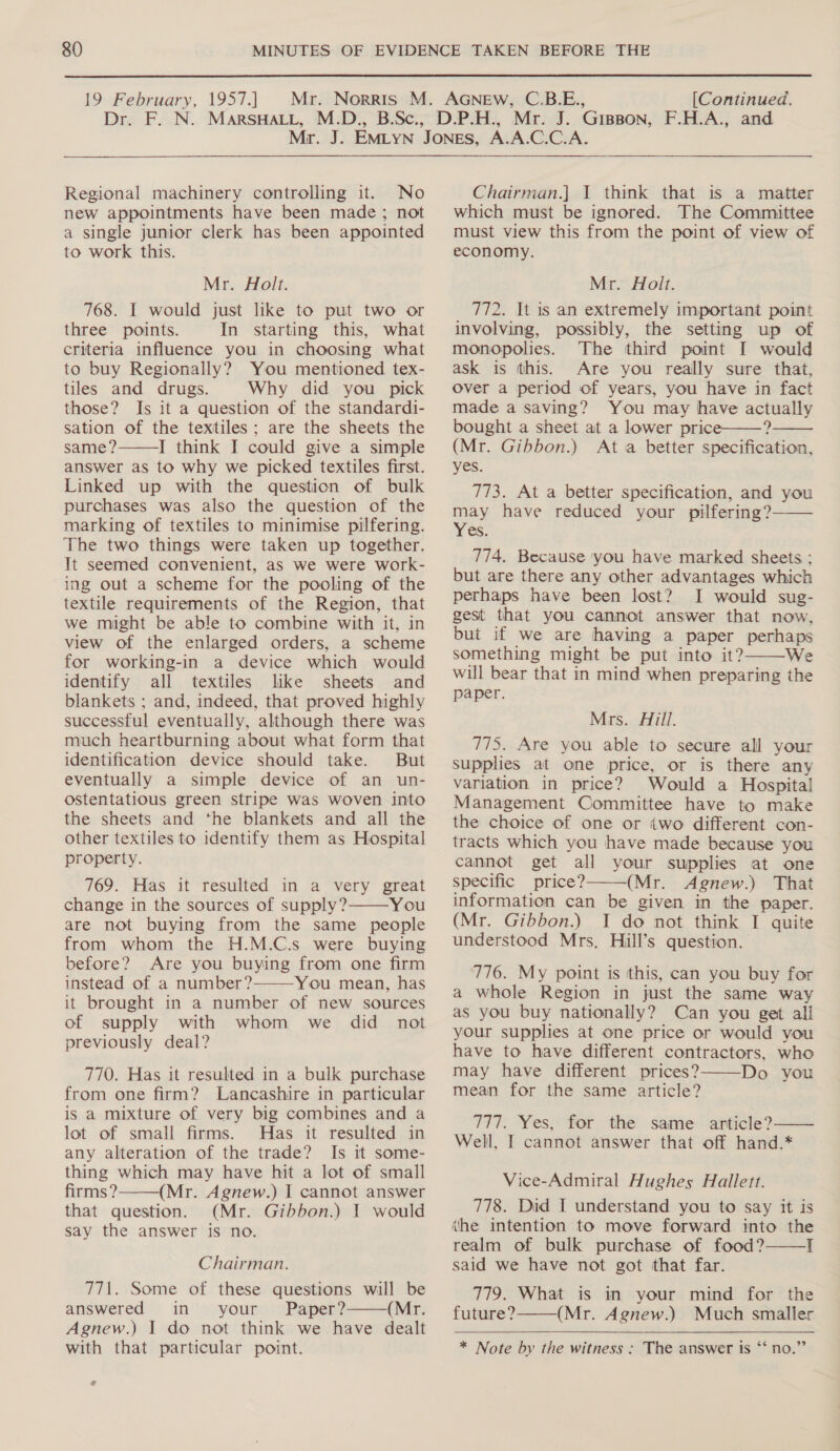  19 February, 1957.) [Continued. Regional machinery controlling it. No new appointments have been made; not a single junior clerk has been appointed to work this. Mr. Holt. 768. I would just like to put two or three points. In starting this, what criteria influence you in choosing what to buy Regionally? You mentioned tex- tiles and drugs. Why did you pick those? Is it a question of the standardi- sation of the textiles; are the sheets the same? I think I could give a simple answer as to why we picked textiles first. Linked up with the question of bulk purchases was also the question of the marking of textiles to minimise pilfering. The two things were taken up together. It seemed convenient, as we were work- ing out a scheme for the pooling of the textile requirements of the Region, that we might be able to combine with it, in view of the enlarged orders, a scheme for working-in a device which would identify all textiles like sheets and blankets ; and, indeed, that proved highly successful eventually, although there was much heartburning about what form that identification device should take. But eventually a simple device of an un- ostentatious green stripe was woven into the sheets and the blankets and all the other textiles to identify them as Hospital property. 769. Has it resulted in a very great change in the sources of supply? You are not buying from the same people from whom the H.M.C.s were buying before? Are you buying from one firm instead of a number? You mean, has it brought in a number of new sources of supply with whom we did not previously deal? 770. Has it resulted in a bulk purchase from one firm? Lancashire in particular is a mixture of very big combines and a lot of small firms. Has it resulted in any alteration of the trade? Is it some- thing which may have hit a lot of small firms? (Mr. Agnew.) I cannot answer that question. (Mr. Gibbon.) 1 would say the answer is no.     Chairman. 771. Some of these questions will be answered in your Paper? (Mr. Agnew.) I do not think we have dealt with that particular point.  Chairman.] J think that is a matter which must be ignored. The Committee must view this from the point of view of economy. Mr. Holt. 772. It is ‘an extremely important point involving, possibly, the setting up of monopolies. The third point I would ask is this. Are you really sure that, Over a period of years, you have in fact made a saving? You may have actually bought a sheet at a lower price——? (Mr. Gibbon.) At a better specification, yes. 773. At a better specification, and you may have reduced your pilfering? Yes. 774. Because you have marked sheets ; but are there any other advantages which perhaps have been lost? I would sug- gest that you cannot answer that now, but if we are having a paper perhaps something might be put into it? We will bear that in mind when preparing the paper.    Mrs. Aill. 775. Are you able to secure all your supplies at one price, or is there any variation in price? Would a Hospital Management Committee have to make the choice of one or two different con- tracts which you have made because you cannot get all your supplies at one specific price? (Mr. Agnew.) That information can be given in the paper. (Mr. Gibbon.) I do not think I quite understood Mrs. Hill’s question.  776. My point is this, can you buy for a whole Region in just the same way as you buy nationally? Can you get alli your supplies at one price or would you have to have different contractors, who may have different prices? Do you mean for the same article?   777. Yes, for the same article? Well, I cannot answer that off hand.* Vice-Admiral Hughes Hallett. 778. Did I understand you to say it is ihe intention to move forward into the realm of bulk purchase of food? I said we have not got that far.  779. What is in your mind for the future? (Mr. Agnew.) Much smaller  9° * Note by the witness : The answer is ‘‘ no.