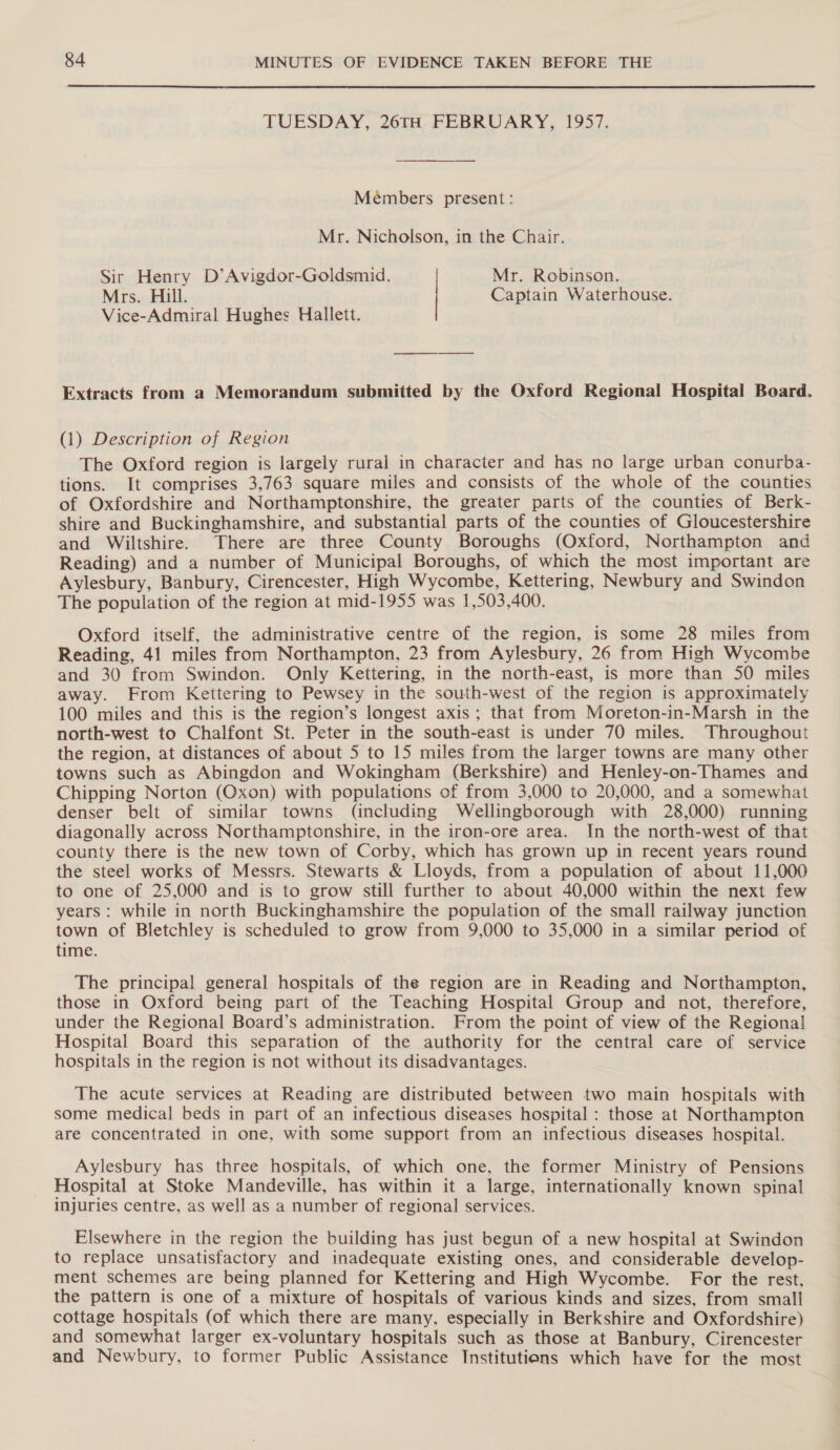 TUESDAY, 20TH FEBRUARY, 1957. Meémbers present: Mr. Nicholson, in the Chair. Sir Henry D’Avigdor-Goldsmid. Mr. Robinson. Mrs. Hill. Captain Waterhouse. Vice-Admiral Hughes Hallett. Extracts from a Memorandum submitted by the Oxford Regional Hospital Board. (1) Description of Region The Oxford region is largely rural in character and has no large urban conurba- tions. It comprises 3,763 square miles and consists of the whole of the counties of Oxfordshire and Northamptonshire, the greater parts of the counties of Berk- shire and Buckinghamshire, and substantial parts of the counties of Gloucestershire and Wiltshire. There are three County Boroughs (Oxford, Northampton and Reading) and a number of Municipal Boroughs, of which the most important are Aylesbury, Banbury, Cirencester, High Wycombe, Kettering, Newbury and Swindon The population of the region at mid-1955 was 1,503,400. Oxford itself, the administrative centre of the region, is some 28 miles from Reading, 41 miles from Northampton, 23 from Aylesbury, 26 from High Wycombe and 30 from Swindon. Only Kettering, in the north-east, is more than 50 miles away. From Kettering to Pewsey in the south-west of the region is approximately 100 miles and this is the region’s longest axis ; that from Moreton-in-Marsh in the north-west to Chalfont St. Peter in the south-east is under 70 miles. Throughout the region, at distances of about 5 to 15 miles from the larger towns are many other towns such as Abingdon and Wokingham (Berkshire) and Henley-on-Thames and Chipping Norton (Oxon) with populations of from 3,000 to 20,000, and a somewhat denser belt of similar towns (including Wellingborough with 28,000) running diagonally across Northamptonshire, in the iron-ore area. In the north-west of that county there is the new town of Corby, which has grown up in recent years round the steel works of Messrs. Stewarts &amp; Lloyds, from a population of about 11,000 to one of 25,000 and is to grow still further to about 40,000 within the next few years : while in north Buckinghamshire the population of the small railway junction town of Bletchley is scheduled to grow from 9,000 to 35,000 in a similar period of time. The principal general hospitals of the region are in Reading and Northampton, those in Oxford being part of the Teaching Hospital Group and not, therefore, under the Regional Board’s administration. From the point of view of the Regional Hospital Board this separation of the authority for the central care of service hospitals in the region is not without its disadvantages. The acute services at Reading are distributed between two main hospitals with some medical beds in part of an infectious diseases hospital : those at Northampton are concentrated in one, with some support from an infectious diseases hospital. Aylesbury has three hospitals, of which one, the former Ministry of Pensions Hospital at Stoke Mandeville, has within it a large, internationally known spinal injuries centre, as well as a number of regional services. Elsewhere in the region the building has just begun of a new hospital at Swindon to replace unsatisfactory and inadequate existing ones, and considerable develop- ment schemes are being planned for Kettering and High Wycombe. For the rest, the pattern is one of a mixture of hospitals of various kinds and sizes, from small cottage hospitals (of which there are many. especially in Berkshire and Oxfordshire) and somewhat larger ex-voluntary hospitals such as those at Banbury, Cirencester and Newbury, to former Public Assistance Institutions which have for the most
