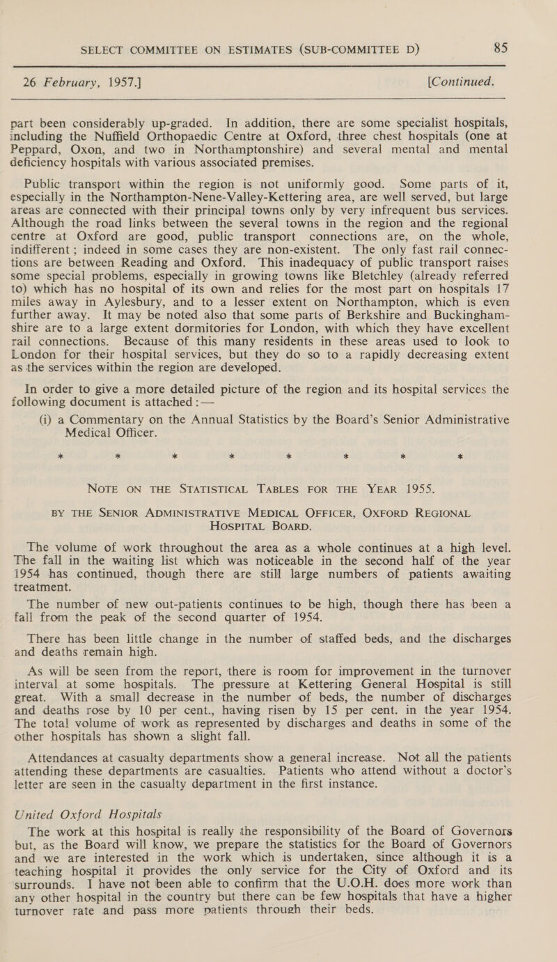  26 February, 1957.] [Continued. part been considerably up-graded. In addition, there are some specialist hospitals, including the Nuffield Orthopaedic Centre at Oxford, three chest hospitals (one at Peppard, Oxon, and two in Northamptonshire) and several mental and mental deficiency hospitals with various associated premises. Public transport within the region is not uniformly good. Some parts of it, especially in the Northampton-Nene-Valley-Kettering area, are well served, but large areas are connected with their principal towns only by very infrequent bus services. Although the road links between the several towns in the region and the regional centre at Oxford are good, public transport connections are, on the whole, indifferent ; indeed in some cases they are non-existent. The only fast rail connec- tions are between Reading and Oxford. This inadequacy of public transport raises some special problems, especially in growing towns like Bletchley (already referred to) which has no hospital of its own and relies for the most part on hospitals 17 miles away in Aylesbury, and to a lesser extent on Northampton, which is even further away. It may be noted also that some parts of Berkshire and Buckingham- shire are to a large extent dormitories for London, with which they have excellent rail connections. Because of this many residents in these areas used to look to London for their hospital services, but they do so to a rapidly decreasing extent as the services within the region are developed. In order to give a more detailed picture of the region and its hospital services the following document is attached :— (i) a Commentary on the Annual Statistics by the Board’s Senior Administrative Medical Officer. * * * * * * * * NOTE ON THE STATISTICAL TABLES FOR THE YEAR 1955. BY THE SENIOR ADMINISTRATIVE MEDICAL OFFICER, OXFORD REGIONAL HOSPITAL BOARD. The volume of work throughout the area as a whole continues at a high level. The fall in the waiting list which was noticeable in the second half of the year 1954 has continued, though there are still large numbers of patients awaiting treatment. The number of new out-patients continues to be high, though there has been a fall from the peak of the second quarter of 1954. There has been little change in the number of staffed beds, and the discharges and deaths remain high. As will be seen from the report, there is room for improvement in the turnover interval at some hospitals. The pressure at Kettering General Hospital is still great. With a smal] decrease in the number of beds, the number of discharges and deaths rose by 10 per cent., having risen by 15 per cent. in the year 1954. The total volume of work as represented by discharges and deaths in some of the other hospitals has shown a slight fall. Attendances at casualty departments show a general increase. Not all the patients attending these departments are casualties. Patients who attend without a doctor’s letter are seen in the casualty department in the first instance. United Oxford Hospitals The work at this hospital is really the responsibility of the Board of Governors but, as the Board will know, we prepare the statistics for the Board of Governors and we are interested in the work which is undertaken, since although it is a teaching hospital it provides the only service for the City of Oxford and its surrounds. I have not been able to confirm that the U.O.H. does more work than any other hospital in the country but there can be few hospitals that have a higher turnover rate and pass more patients through their beds.