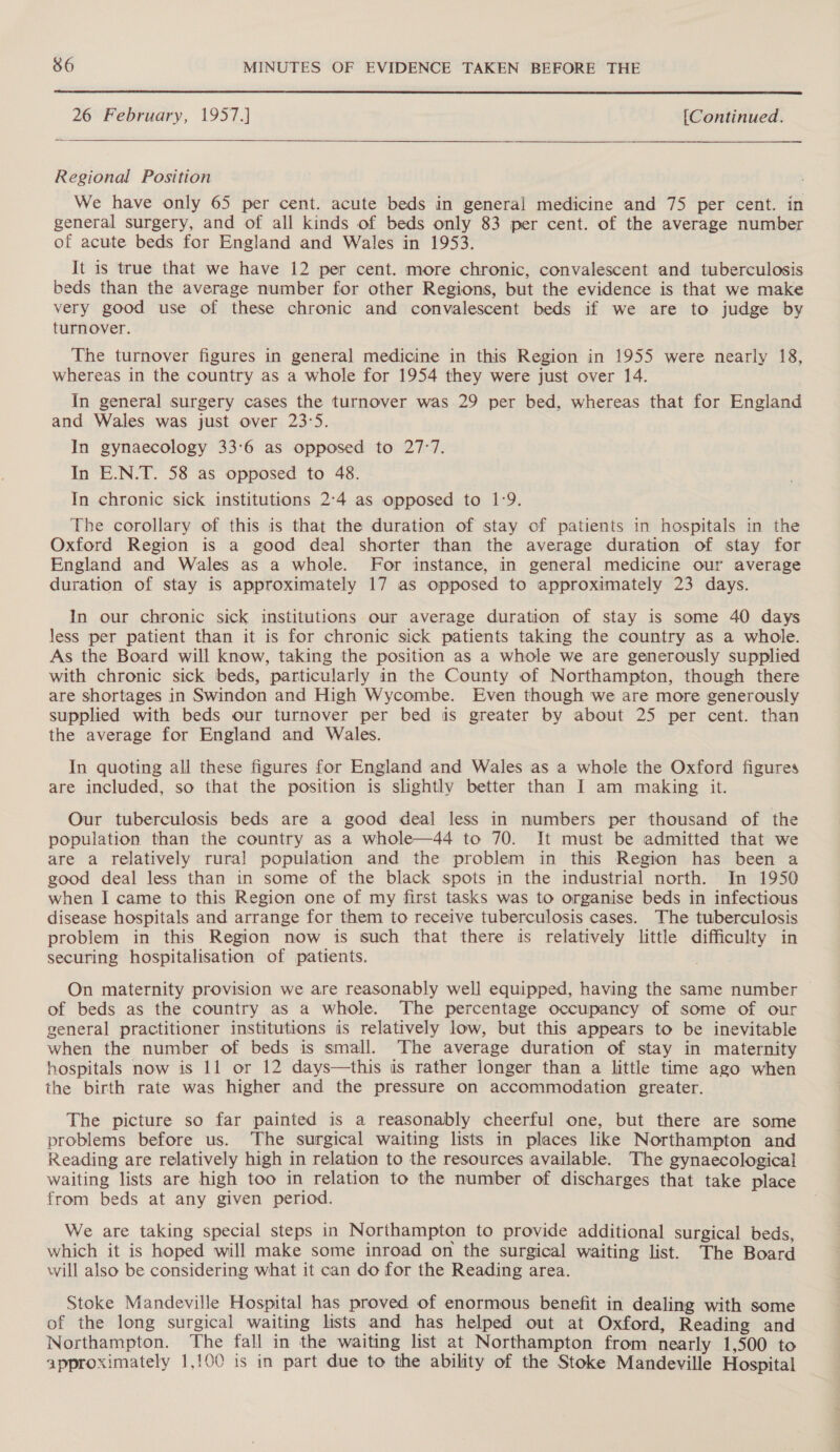  26 February, 1957.] [Continued.  Regional Position We have only 65 per cent. acute beds in general medicine and 75 per cent. in general surgery, and of all kinds of beds only 83 per cent. of the average number of acute beds for England and Wales in 1953. It is true that we have 12 per cent. more chronic, convalescent and tuberculosis beds than the average number for other Regions, but the evidence is that we make very good use of these chronic and convalescent beds if we are to judge by turnover. The turnover figures in general medicine in this Region in 1955 were nearly 18, whereas in the country as a whole for 1954 they were just over 14. In general surgery cases the turnover was 29 per bed, whereas that for England and Wales was just over 23:5. In gynaecology 33:6 as opposed to 27°7. In E.N.T. 58 as opposed to 48. In chronic sick institutions 2°4 as opposed to 1:9. The corollary of this is that the duration of stay of patients in hospitals in the Oxford Region is a good deal shorter than the average duration of stay for England and Wales as a whole. For instance, in general medicine our average duration of stay is approximately 17 as opposed to approximately 23 days. In our chronic sick institutions our average duration of stay is some 40 days less per patient than it is for chronic sick patients taking the country as a whole. As the Board will know, taking the position as a whole we are generously supplied with chronic sick beds, particularly in the County of Northampton, though there are shortages in Swindon and High Wycombe. Even though we are more generously supplied with beds our turnover per bed is greater by about 25 per cent. than the average for England and Wales. In quoting all these figures for England and Wales as a whole the Oxford figures are included, so that the position is slightly better than I am making it. Our tuberculosis beds are a good deal less in numbers per thousand of the population than the country as a whole—44 to 70. It must be admitted that we are a relatively rural population and the problem in this Region has been a good deal less than in some of the black spots in the industrial north. In 1950 when I came to this Region one of my first tasks was to organise beds in infectious disease hospitals and arrange for them to receive tuberculosis cases. The tuberculosis problem in this Region now is such that there is relatively little difficulty in securing hospitalisation of patients. On maternity provision we are reasonably well equipped, having the same number of beds as the country as a whole. The percentage occupancy of some of our general practitioner institutions is relatively low, but this appears to be inevitable when the number of beds is small. The average duration of stay in maternity hospitals now is 11 or 12 days—this is rather longer than a little time ago when the birth rate was higher and the pressure on accommodation greater. The picture so far painted is a reasonably cheerful one, but there are some problems before us. The surgical waiting lists in places like Northampton and Reading are relatively high in relation to the resources available. The gynaecological waiting lists are high too in relation to the number of discharges that take place from beds at any given period. We are taking special steps in Northampton to provide additional surgical beds, which it is hoped will make some inroad on the surgical waiting list. The Board will also be considering what it can do for the Reading area. Stoke Mandeville Hospital has proved of enormous benefit in dealing with some of the long surgical waiting lists and has helped out at Oxford, Reading and Northampton. The fall in the waiting list at Northampton from nearly 1,500 to approximately 1,100 is in part due to the ability of the Stoke Mandeville Hospital
