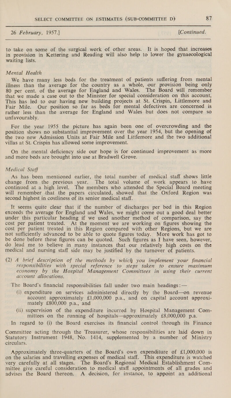  26 February, 1957.] {[Continued. to take on some of the surgical work of other areas. It is hoped that increases in provision in Kettering and Reading will also help to lower the gynaecological waiting lists. Mental Health We have many less beds for the treatment of patients suffering from mental illness than the average for the country as a whole, our provision being only 80 per cent. of the average for England and Wales. The Board will remember that we made a case out to the Minister for special consideration on this account, This has led to our having new building projects at St. Crispin, Littlemore and Fair Mile. Our position so far as beds for mental defectives are concerned is rather less than the average for England and Wales but does not compare so unfavourably. For the year 1955 the picture has again been one of overcrowding and the position shows no substantial improvement over the year 1954, but the opening of the two new Admission Units at Fair Mile and Littlemore and the two additional villas at St. Crispin has allowed some improvement. On the mental deficiency side our hope is for continued improvement as more and more beds are brought into use at Bradwell Grove. Medical Staff As has been mentioned earlier, the total number of medical staff shows little change from the previous year. ‘The total volume of work appears to have continued at a high level. The members who attended the Special Board meeting will remember that the papers circulated, showed that the Oxford Region was second highest in costliness of its senior medical staff. It seems quite clear that if the number of discharges per bed in this Region exceeds the average for England and Wales, we might come out a good deal better under this particular heading if we used another method of comparison, say the cost per patient treated. At the moment we are working on figures showing the cost per patient treated in this Region compared with other Regions, but we are not sufficiently advanced to be able to quote figures today. More work has got to be done before these figures can be quoted. Such figures as I have seen, however, do lead me to believe in many instances that our relatively high costs on the medical and nursing staff side may be justified by the turnover of patients. (2) A brief description of the methods by which you implement your financial responsibilities with special reference to steps taken to ensure maximum economy by the Hospital Management Committees in using their current account allocations. The Board’s financial responsibilities fall under two main headings :— (i) expenditure on services administered directly by the Board—on revenue account approximately £1,000,000 p.a., and on capital account approxi- mately £800,000 p.a., and (ii) supervision of the expenditure incurred by Hospital Management Com- mittees on the running of hospitals—approximately £8,000,000 p.a. In regard to (i) the Board exercises its financial control through its Finance Committee acting through the Treasurer, whose responsibilities are laid down in Statutory Instrument 1948, No. 1414, supplemented by a number of Ministry circulars. Approximately three-quarters of the Board’s own expenditure of £1,000,000 is on the salaries and travelling expenses of medical staff. This expenditure is watched very carefully at all stages. The Board’s Regional Medical Establishment Com- mittee give careful consideration to medical staff appointments of all grades and advises the Board thereon. A decision, for instance, to appoint an additional