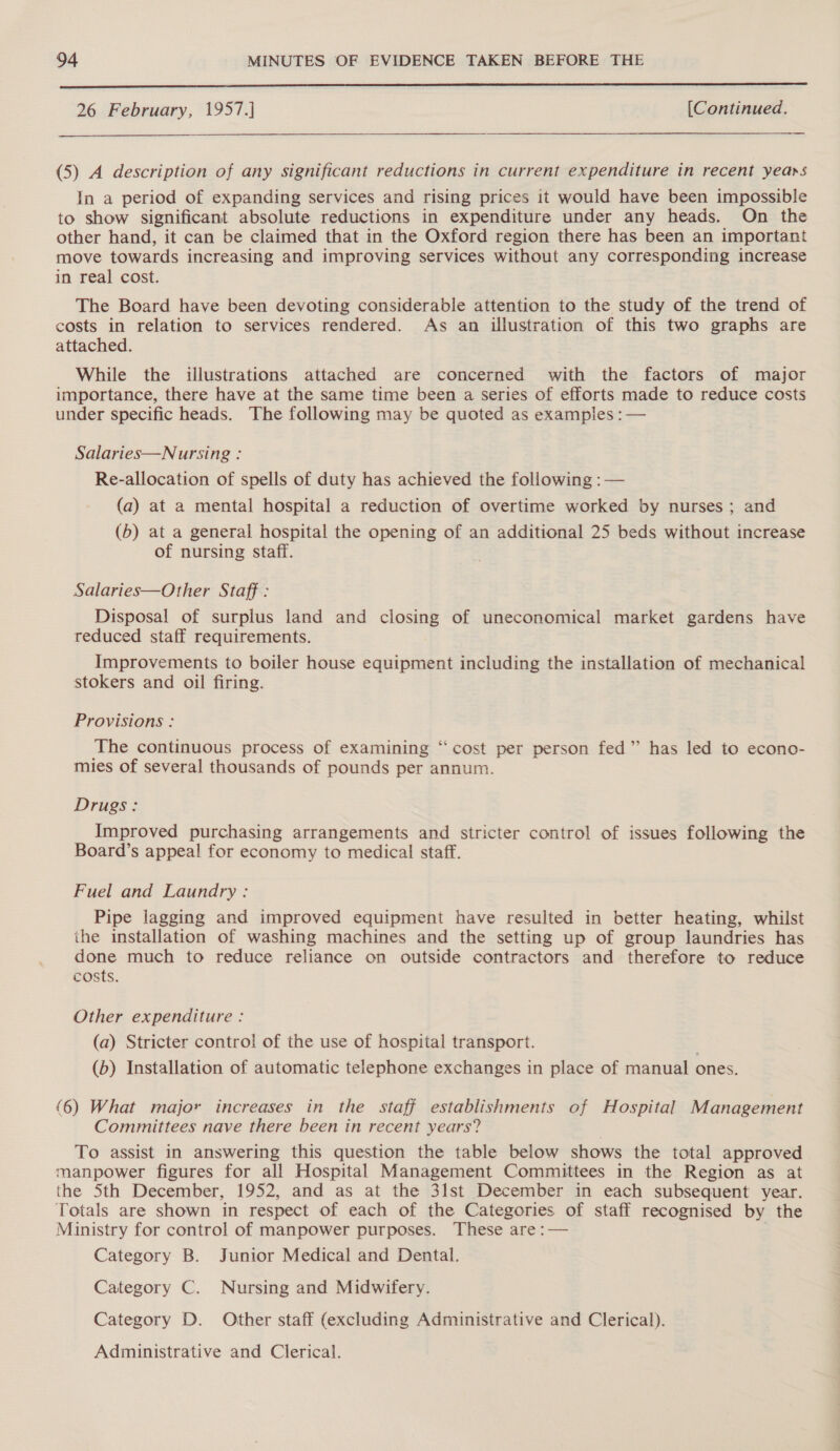  26 February, 1957.] [Continued.  (5) A description of any significant reductions in current expenditure in recent years In a period of expanding services and rising prices it would have been impossible to show significant absolute reductions in expenditure under any heads. On the other hand, it can be claimed that in the Oxford region there has been an important move towards increasing and improving services without any corresponding increase in real cost. The Board have been devoting considerable attention to the study of the trend of costs in relation to services rendered. As an illustration of this two graphs are attached. While the illustrations attached are concerned with the factors of major importance, there have at the same time been a series of efforts made to reduce costs under specific heads. The following may be quoted as examples : — Salaries—Nursing : Re-allocation of spells of duty has achieved the following : — (a) at a mental hospital a reduction of overtime worked by nurses; and (5) at a general hospital the opening of an additional 25 beds without increase of nursing staff. Salaries—Other Staff : Disposal of surplus land and closing of uneconomical market gardens have reduced staff requirements. Improvements to boiler house equipment including the installation of mechanical stokers and oil firing. Provisions : The continuous process of examining “cost per person fed” has led to econo- mies of several thousands of pounds per annum. Drugs: Improved purchasing arrangements and stricter control of issues following the Board’s appeal for economy to medical staff. Fuel and Laundry : Pipe lagging and improved equipment have resulted in better heating, whilst the installation of washing machines and the setting up of group laundries has done much to reduce reliance on outside contractors and therefore to reduce costs. Other expenditure : (a) Stricter control of the use of hospital transport. . (b) Installation of automatic telephone exchanges in place of manual ones. (6) What major increases in the staff establishments of Hospital Management Committees nave there been in recent years? To assist in answering this question the table below shows the total approved manpower figures for all Hospital Management Committees in the Region as at the 5th December, 1952, and as at the 31st December in each subsequent year. Totals are shown in respect of each of the Categories. of staff recognised by the Ministry for control of manpower purposes. These are :— Category B. Junior Medical and Dental. Category C. Nursing and Midwifery. Category D. Other staff (excluding Administrative and Clerical). Administrative and Clerical.