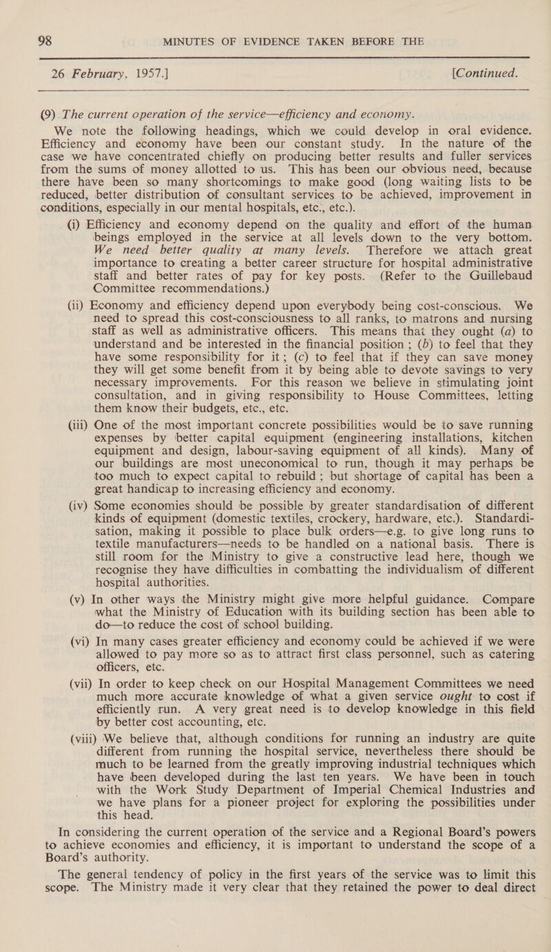  26 February, 1957.] [Continued.  (9), The current operation of the service—efficiency and economy. We note the following headings, which we could develop in oral evidence. Efficiency and economy have been our constant study. In the nature of the case we have concentrated chiefly on producing better results and fuller services from the sums of money allotted to us. This has been our obvious need, because there have been so many shortcomings to make good (long waiting lists to be reduced, better distribution of consultant services to be achieved, improvement in conditions, especially in our mental hospitals, etc., etc.). (i) Efficiency and economy depend on the quality and effort of the human beings employed in the service at all levels down to the very bottom. We need better quality at many levels. Therefore we attach great importance to creating a better career structure for hospital administrative staff and better rates of pay for key posts. (Refer to the Guillebaud Committee recommendations.) (ii) Economy and efficiency depend upon everybody being cost-conscious. We need to spread this cost-consciousness to all ranks, to matrons and nursing staff as well as administrative officers. This means that they ought (a) to understand and be interested in the financial position ; (b) to feel that they have some responsibility for it; (c) to feel that if they can save money they will get some benefit from it by being able to devote savings to very necessary improvements. For this reason we believe in stimulating joint consultation, and in giving responsibility to House Committees, letting them know their budgets, etc., etc. (iii) One of the most important concrete possibilities would be to save running expenses by better capital equipment (engineering installations, kitchen equipment and design, labour-saving equipment of all kinds). Many of our buildings are most uneconomical to run, though it may perhaps be too much to expect capital to rebuild; but shortage of capital has been a great handicap to increasing efficiency and economy. (iv) Some economies should be possible by greater standardisation of different kinds of equipment (domestic textiles, crockery, hardware, etc.). Standardi- sation, making it possible to place bulk orders—e.g. to give long runs to textile manufacturers—needs to be handled on a national basis. There is still room for the ‘Ministry to give a constructive lead here, though we recognise they have difficulties in combatting the individualism of different hospital authorities. (v) In other ways the Ministry might give more helpful guidance. Compare what the Ministry of Education with its building section has been able to do—to reduce the cost of school building. (vi) In many cases greater efficiency and economy could be achieved if we were allowed to pay more so as to attract first class personnel, such as catering officers, etc. (vii) In order to keep check on our Hospital Management Committees we need much more accurate knowledge of what a given service ought to cost if efficiently run. A very great need is to develop knowledge in this field by better cost accounting, etc. (viii) We believe that, although conditions for running an industry are quite different from running the hospital service, nevertheless there should be much to be learned from the greatly improving industrial techniques which have been developed during the last ten years. We have been in touch with the Work Study Department of Imperial Chemical Industries and we have plans for a pioneer project for exploring the possibilities under this head. In considering the current operation of the service and a Regional Board’s powers to achieve economies and efficiency, it is important to understand the scope of a Board’s authority. The general tendency of policy in the first years of the service was to limit this scope. The Ministry made it very clear that they retained the power to deal direct