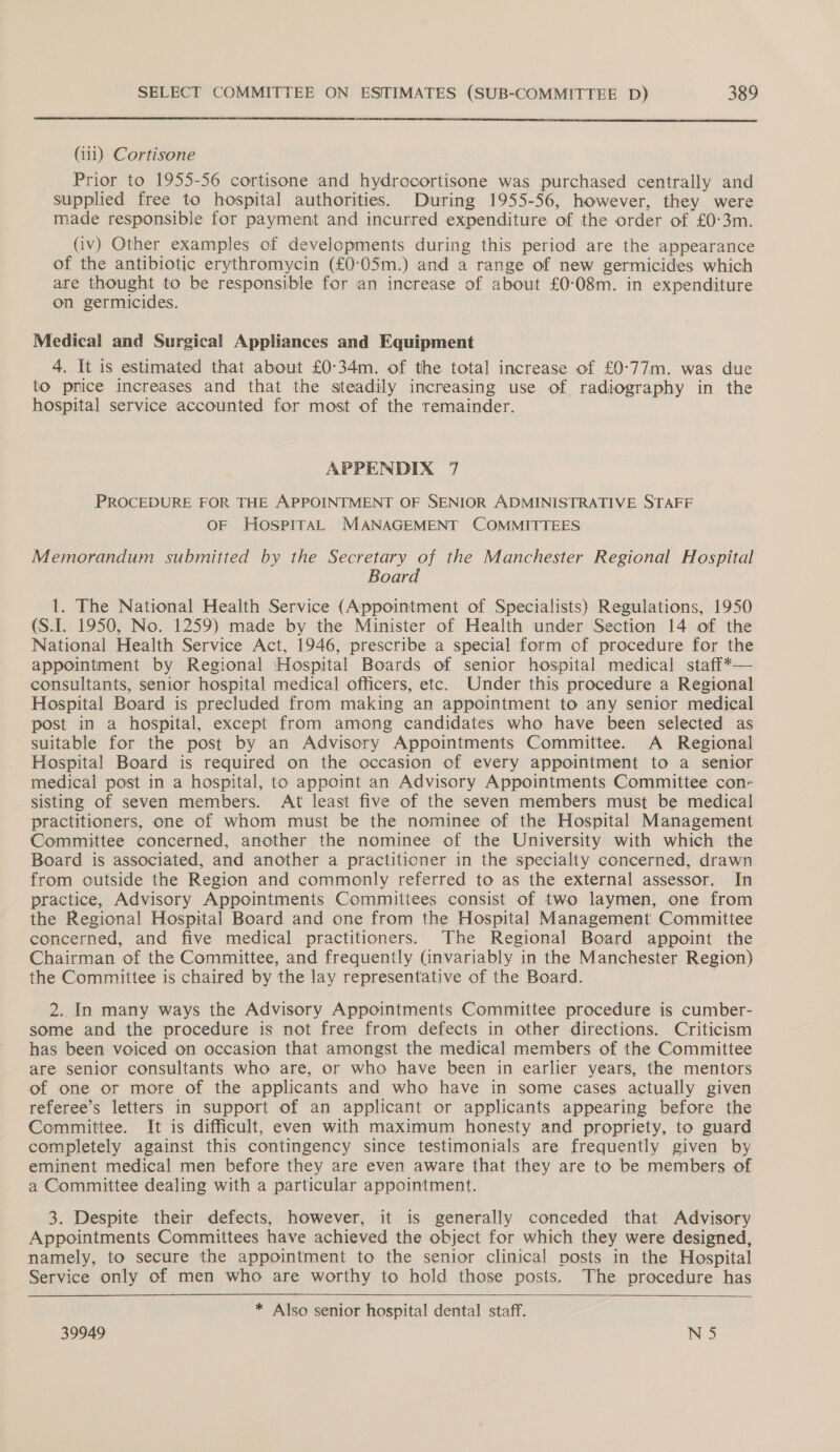  (iii) Cortisone Prior to 1955-56 cortisone and hydrocortisone was purchased centrally and supplied free to hospital authorities. During 1955-56, however, they were made responsible for payment and incurred expenditure of the order of £0-3m. (iv) Other examples of developments during this period are the appearance of the antibiotic erythromycin (£0:05m.) and a range of new germicides which are thought to be responsible for an increase of about £0:08m. in expenditure on germicides. Medical and Surgical Appliances and Equipment 4. It is estimated that about £0:34m. of the total increase of £0-77m. was due to price increases and that the steadily increasing use of radiography in the hospital service accounted for most of the remainder. APPENDIX 7 PROCEDURE FOR THE APPOINTMENT OF SENIOR ADMINISTRATIVE STAFF OF HOSPITAL MANAGEMENT COMMITTEES Memorandum submitted by the Secretary of the Manchester Regional Hospital Board 1. The National Health Service (Appointment of Specialists) Regulations, 1950 (S.I. 1950, No. 1259) made by the Minister of Health under Section 14 of the National Health Service Act, 1946, prescribe a special form of procedure for the appointment by Regional ‘Hospital Boards of senior hospital medical staff*— consultants, senior hospital medical officers, etc. Under this procedure a Regional Hospital Board is precluded from making an appointment to any senior medical post in a hospital, except from among candidates who have been selected as suitable for the post by an Advisory Appointments Committee. A Regional Hospital Board is required on the occasion of every appointment to a senior medical post in a hospital, to appoint an Advisory Appointments Committee con- sisting of seven members. At least five of the seven members must be medical practitioners, one of whom must be the nominee of the Hospital Management Committee concerned, another the nominee of the University with which the Board is associated, and another a practitioner in the specialty concerned, drawn from outside the Region and commonly referred to as the external assessor. In practice, Advisory Appointments Committees consist of two laymen, one from the Regional Hospital Board and one from the Hospital Management Committee concerned, and five medical practitioners. The Regional Board appoint the Chairman of the Committee, and frequently (invariably in the Manchester Region) the Committee is chaired by the lay representative of the Board. 2. In many ways the Advisory Appointments Committee procedure is cumber- some and the procedure is not free from defects in other directions. Criticism has been voiced on occasion that amongst the medical members of the Committee are senior consultants who are, or who have been in earlier years, the mentors of one or more of the applicants and who have in some cases actually given referee’s letters in support of an applicant or applicants appearing before the Committee. It is difficult, even with maximum honesty and propriety, to guard completely against this contingency since testimonials are frequently given by eminent medical men before they are even aware that they are to be members of a Committee dealing with a particular appointment. 3. Despite their defects, however, it is generally conceded that Advisory Appointments Committees have achieved the object for which they were designed, namely, to secure the appointment to the senior clinical posts in the Hospital Service only of men who are worthy to hold those posts. The procedure has * Also senior hospital dental staff.