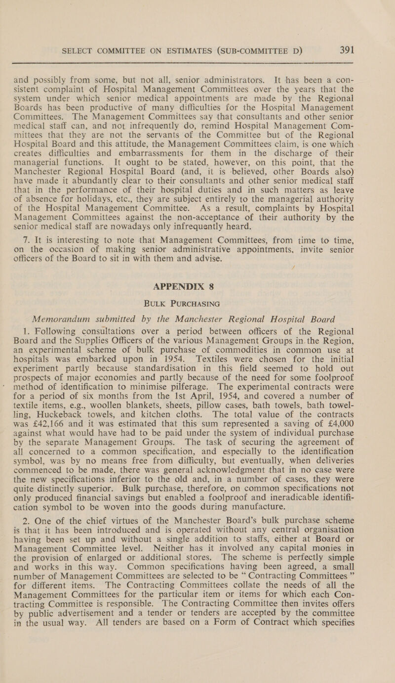 and possibly from some, but not all, senior administrators. It has been a con- sistent complaint of Hospital Management Committees over the years that the system under which senior medical appointments are made by the Regional Boards has been productive of many difficulties for the Hospital Management Committees. The Management Committees say that consultants and other senior medical staff can, and not infrequently do, remind Hospital Management Com- mittees that they are not the servants of the Committee but of the Regional Hospital Board and this attitude, the Management Committees claim, is one which creates difficulties and embarrassments for them in the discharge of their managerial functions. It ought to be stated, however, on this point, that the Manchester Regional Hospital Board (and, it is believed, other Boards also) have made it abundantly clear to their consultants and other senior medical staff that in the performance of their hospital duties and in such matters as leave of absence for holidays, etc., they are subject entirely to the managerial authority of the Hospital Management Committee. As a result, complaints by Hospital Management Committees against the non-acceptance of their authority by the senior medical staff are nowadays only infrequently heard. 7. It is interesting to note that Management Committees, from time to time, on the occasion of making senior administrative appointments, invite senior officers of the Board to sit in with them and advise. / APPENDIX 8 BULK PURCHASING Memorandum submitted by the Manchester Regional Hospital Board 1. Following consultations over a period between officers of the Regional Board and the Supplies Officers of the various Management Groups in. the Region, an experimental scheme of bulk purchase of commodities in common use at hospitals was embarked upon in 1954. Textiles were chosen for the initial experiment partly because standardisation in this field seemed to hold out prospects of major economies and partly because of the need for some foolproof method of identification to minimise pilferage. The experimental contracts were for a period of six months from the Ist April, 1954, and covered a number of textile items, e.g., woollen blankets, sheets, pillow cases, bath towels, bath towel- ling, Huckeback towels, and kitchen cloths. The total value of the contracts was £42,166 and it was estimated that this sum represented a saving of £4,000 against what would have had to be paid under the system of individual purchase by the separate Management Groups. The task of securing the agreement of all concerned to a common specification, and especially to the identification symbol, was by no means free from difficulty, but eventually, when deliveries commenced to be made, there was general acknowledgment that in no case were the new specifications inferior to the old and, in a number of cases, they were quite distinctly superior. Bulk purchase, therefore, on common specifications not only produced financial savings but enabled a foolproof and ineradicable identifi- cation symbol to be woven into the goods during manufacture. 2. One of the chief virtues of the Manchester Board’s bulk purchase scheme is that it has been introduced and is operated without any central organisation having been set up and without a single addition to staffs, either at Board or Management Committee level. Neither has it involved any capital monies in the provision of enlarged or additional stores. The scheme is perfectly simple and works in this way. Common specifications having been agreed, a small number of Management Committees are selected to be “ Contracting Committees ” for different items. The Contracting Committees collate the needs of all the Management Committees for the particular item or items for which each Con- tracting Committee is responsible. The Contracting Committee then invites offers by public advertisement and a tender or tenders are accepted by the committee in the usual way. All tenders are based on a Form of Contract which specifies
