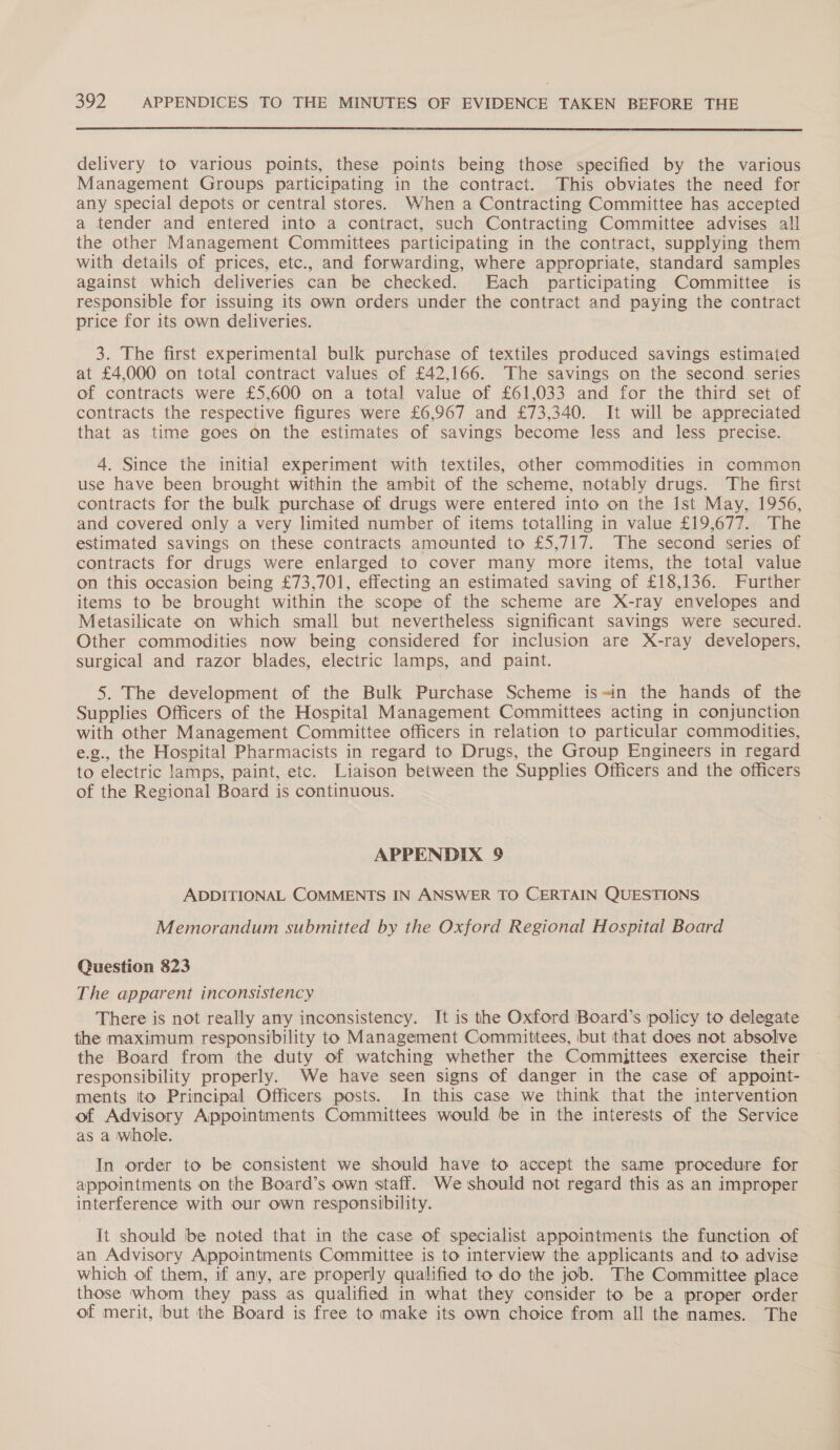  delivery to various points, these points being those specified by the various Management Groups participating in the contract. This obviates the need for any special depots or central stores. When a Contracting Committee has accepted a tender and entered into a contract, such Contracting Committee advises all the other Management Committees participating in the contract, supplying them with details of prices, etc., and forwarding, where appropriate, standard samples against which deliveries can be checked. Each participating Committee is responsible for issuing its own orders under the contract and paying the contract price for its own deliveries. 3. The first experimental bulk purchase of textiles produced savings estimated at £4,000 on total contract values of £42,166. The savings on the second series of contracts were £5,600 on a total value of £61,033 and for the third set of contracts the respective figures were £6,967 and £73,340. It will be appreciated that as time goes on the estimates of savings become less and less precise. 4. Since the initial experiment with textiles, other commodities in common use have been brought within the ambit of the scheme, notably drugs. The first contracts for the bulk purchase of drugs were entered into on the Ist May, 1956, and covered only a very limited number of items totalling in value £19,677. The estimated savings on these contracts amounted to £5,717. The second series of contracts for drugs were enlarged to cover many more items, the total value on this occasion being £73,701, effecting an estimated saving of £18,136.. Further items to be brought within the scope of the scheme are X-ray envelopes and Metasilicate on which small but nevertheless significant savings were secured. Other commodities now being considered for inclusion are X-ray developers, surgical and razor blades, electric lamps, and paint. 5. The development of the Bulk Purchase Scheme is=in the hands of the Supplies Officers of the Hospital Management Committees acting in conjunction with other Management Committee officers in relation to particular commodities, e.g., the Hospital Pharmacists in regard to Drugs, the Group Engineers in regard to electric lamps, paint, etc. Liaison between the Supplies Officers and the officers of the Regional Board is continuous. APPENDIX 9 ADDITIONAL COMMENTS IN ANSWER TO CERTAIN QUESTIONS Memorandum submitted by the Oxford Regional Hospital Board Question 823 The apparent inconsistency There is not really any inconsistency. It is the Oxford Board’s policy to delegate the maximum responsibility to Management Committees, but that does not absolve the Board from the duty of watching whether the Committees exercise their responsibility properly. We have seen signs of danger in the case of appoint- ments ito Principal Officers posts. In this case we think that the intervention of Advisory Appointments Committees would be in the interests of the Service as a whole. In order to be consistent we should have to accept the same procedure for appointments on the Board’s own staff. We should not regard this as an improper interference with our own responsibility. It should ‘be noted that in the case of specialist appointments the function of an Advisory Appointments Committee is to interview the applicants and to advise which of them, if any, are properly qualified to do the job. The Committee place those whom they pass as qualified in what they consider to be a proper order of merit, but the Board is free to make its own choice from all the names. The