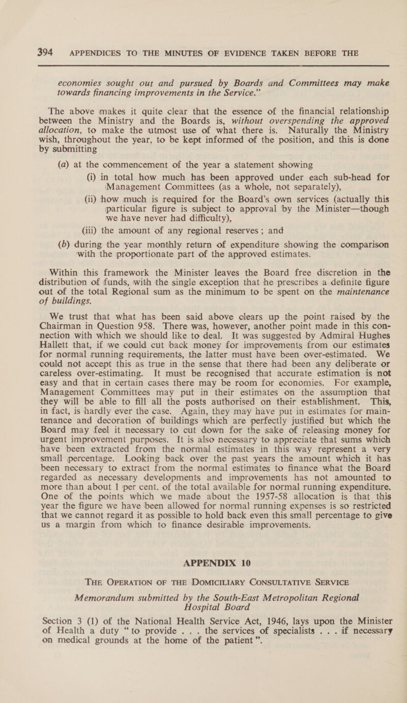 economies sought out and pursued by Boards and Committees may make towards financing improvements in the Service.” The above makes it quite clear that the essence of the financial relationship between the Ministry and the Boards is, without overspending the approved allocation, to make the utmost use of what there is. Naturally the Ministry wish, throughout the year, to be kept informed of the position, and this is done by submitting (a) at the commencement of the year a statement showing (i) in total how much has been approved under each sub-head for IManagement Committees (as a whole, not separately), (ii) how much is required for the Board’s own services (actually this particular figure is subject to approval by the Minister—though we have never had difficulty), (iii) the amount of amy regional reserves ; and (b) during the year monthly return of expenditure showing the comparison with the proportionate part of the approved estimates. Within this framework the Minister leaves the Board free discretion in the distribution of funds, with the single exception that he prescribes a definite figure out of the total Regional sum as the minimum to be spent on the maintenance of buildings. We trust that what has been said above clears up the point raised by the Chairman in Question 958. There was, however, another point made in this con- nection with which we should like to deal. It was suggested by Admiral Hughes Hallett that, if we could cut back money for improvements from our estimates for normal running requirements, the latter must have been over-estimated. We could not accept this as true in the sense that there had been any deliberate or careless over-estimating. It must be recognised that accurate estimation is not easy and that in certain cases there may be room for economies. For example, Management Committees may put in their estimates on the assumption that they will be able to fill all the posts authorised on their establishment. This, in fact, is hardly ever the case. Again, they may have put in estimates for main- tenance and decoration of buildings which are perfectly justified but which the Board may feel it necessary to cut down for the sake of releasing money for urgent improvement purposes. It is also necessary to appreciate that sums which have been extracted from the normal estimates in this way represent a very small percentage. Looking back over the past years the amount which it has been necessary to extract from the normal estimates to finance what the Board regarded as mecessary developments and improvements has not amounted to more than about 1 per cent. of the total available for normal running expenditure. One of the points which we made about the 1957-58 allocation is that this year the figure we have ‘been allowed for normal running expenses is so restricted that we cannot regard it as possible to hold back even this small percentage to give us a margin from which to finance desirable improvements. APPENDIX 10 THE OPERATION OF THE DOMICILIARY CONSULTATIVE SERVICE Memorandum submitted by the South-East Metropolitan Regional Hospital Board Section 3 (1) of the National Health Service Act, 1946, lays upon the Minister of Health a duty “to provide . .. the services of specialists . . . if necessary on medical grounds at the home of the patient”.