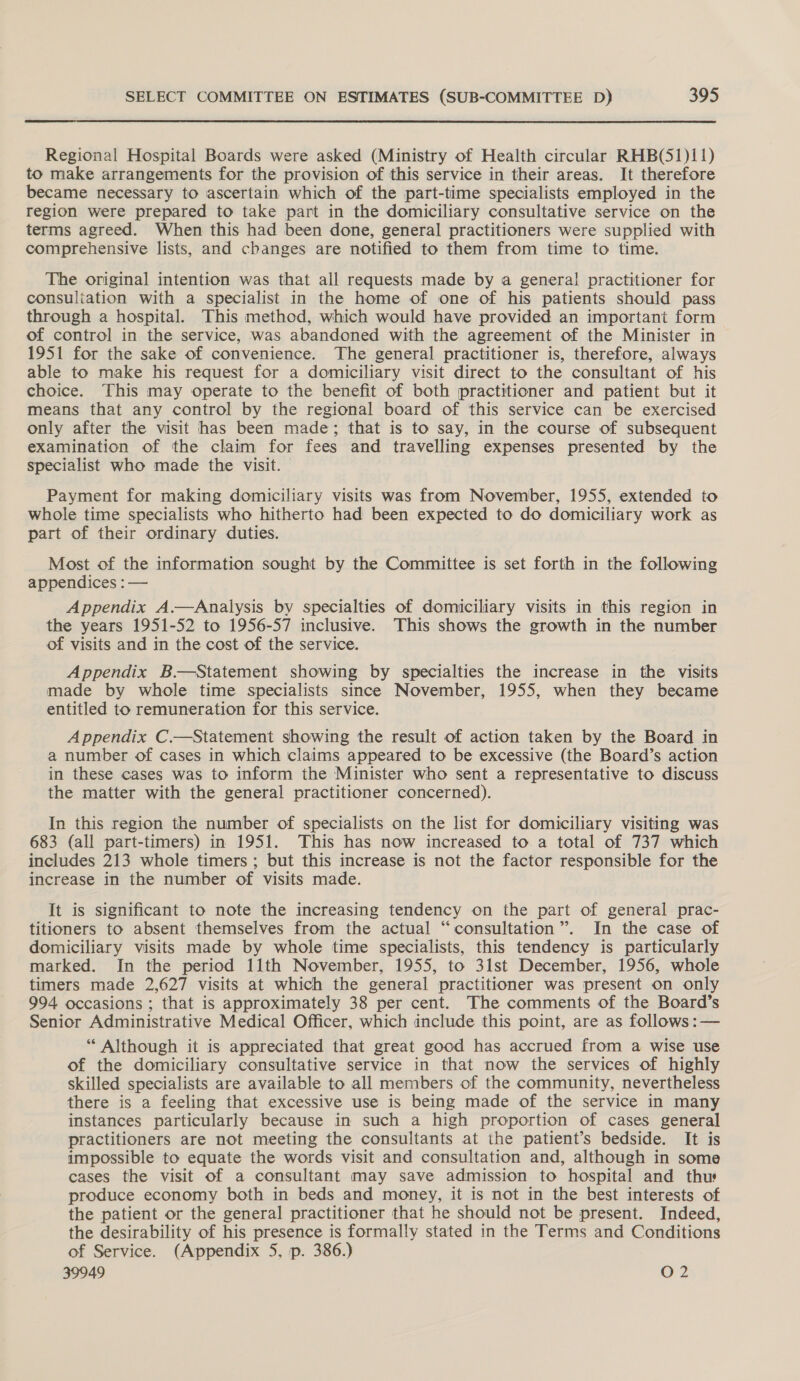  Regional Hospital Boards were asked (Ministry of Health circular RHB(51)11) to make arrangements for the provision of this service in their areas. It therefore became necessary to ascertain which of the part-time specialists employed in the region were prepared to take part in the domiciliary consultative service on the terms agreed. When this had been done, general practitioners were supplied with comprehensive lists, and changes are notified to them from time to time. The original intention was that all requests made by a general practitioner for consuliation with a specialist in the home of one of his patients should pass through a hospital. This method, which would have provided an important form of control in the service, was abandoned with the agreement of the Minister in 1951 for the sake of convenience. The general practitioner is, therefore, always able to make his request for a domiciliary visit direct to the consultant of his choice. This may operate to the benefit of both practitioner and patient but it means that any control by the regional board of this service can be exercised only after the visit has been made; that is to say, in the course of subsequent examination of the claim for fees and travelling expenses presented by the specialist who made the visit. Payment for making domiciliary visits was from November, 1955, extended to whole time specialists who hitherto had been expected to do domiciliary work as part of their ordinary duties. Most of the information sought by the Committee is set forth in the following appendices :— Appendix A.—Analysis by specialties of domiciliary visits in this region in the years 1951-52 to 1956-57 inclusive. This shows the growth in the number of visits and in the cost of the service. Appendix B.—Statement showing by specialties the increase in the visits made by whole time specialists since November, 1955, when they became entitled to remuneration for this service. Appendix C.—Statement showing the result of action taken by the Board in a number of cases in which claims appeared to be excessive (the Board’s action in these cases was to inform the Minister who sent a representative to discuss the matter with the general practitioner concerned). In this region the number of specialists on the list for domiciliary visiting was 683 (all part-timers) in 1951. This has now increased to a total of 737 which includes 213 whole timers ; but this increase is not the factor responsible for the increase in the number of visits made. It is significant to note the increasing tendency on the part of general prac- titioners to absent themselves from the actual “consultation”. In the case of domiciliary visits made by whole time specialists, this tendency is particularly marked. In the period 11th November, 1955, to 31st December, 1956, whole timers made 2,627 visits at which the general practitioner was present on only 994 occasions ; that is approximately 38 per cent. The comments of the Board’s Senior Administrative Medical Officer, which include this point, are as follows: — “ Although it is appreciated that great good has accrued from a wise use of the domiciliary consultative service in that now the services of highly skilled specialists are available to all members of the community, nevertheless there is a feeling that excessive use is being made of the service in many instances particularly because in such a high proportion of cases general practitioners are not meeting the consultants at ihe patient’s bedside. It is impossible to equate the words visit and consultation and, although in some cases the visit of a consultant may save admission to hospital and thus produce economy both in beds and money, it is not in the best interests of the patient or the general practitioner that he should not be present. Indeed, the desirability of his presence is formally stated in the Terms and Conditions of Service. (Appendix 5, p. 386.)