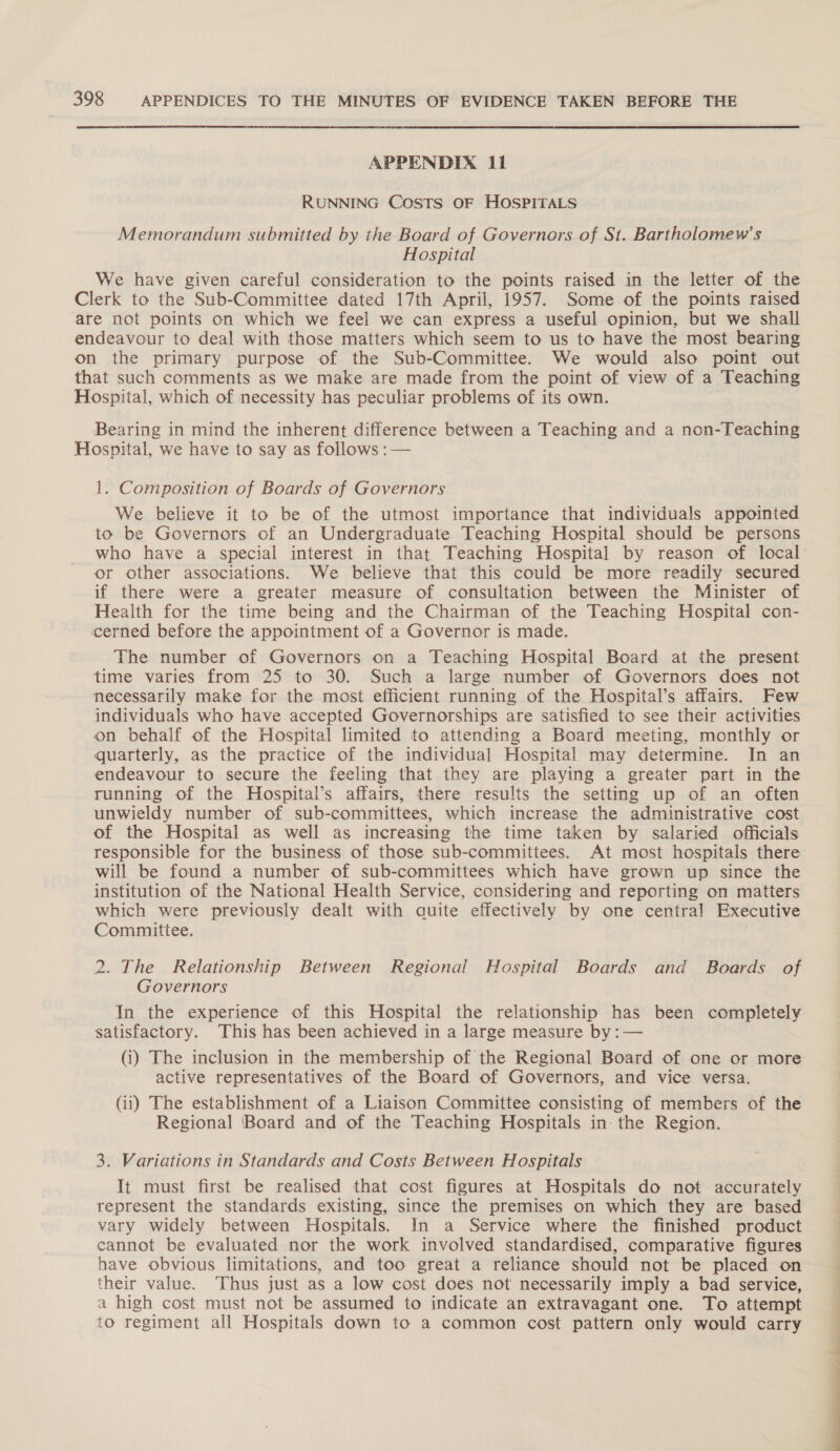 APPENDIX 11 RUNNING Costs OF HOSPITALS Memorandum submitted by the Board of Governors of St. Bartholomew’s Hospital We have given careful consideration to the points raised in the letter of the Clerk to the Sub-Committee dated 17th April, 1957. Some of the points raised are not points on which we feel we can express a useful opinion, but we shall endeavour to deal with those matters which seem to us to have the most bearing on the primary purpose of the Sub-Committee. We would also point out that such comments as we make are made from the point of view of a Teaching Hospital, which of necessity has peculiar problems of its own. Bearing in mind the inherent difference between a Teaching and a non-Teaching Hospital, we have to say as follows : — 1. Composition of Boards of Governors We believe it to be of the utmost importance that individuals appointed to be Governors of an Undergraduate Teaching Hospital should be persons who have a special interest in that Teaching Hospital by reason of local or other associations. We believe that this could be more readily secured if there were a greater measure of consultation between the Minister of Health for the time being and the Chairman of the Teaching Hospital con- cerned before the appointment of a Governor is made. The number of Governors on a Teaching Hospital Board at the present time varies from 25 to 30. Such a large number of Governors does not necessarily make for the most efficient running of the Hospital’s affairs. Few individuals who have accepted Governorships are satisfied to see their activities on behalf of the Hospital limited to attending a Board meeting, monthly or quarterly, as the practice of the individual Hospital may determine. In an endeavour to secure the feeling that they are playing a greater part in the running of the Hospital’s affairs, there results the setting up of an often unwieldy number of sub-committees, which increase the administrative cost of the Hospital as well as increasing the time taken by salaried officials responsible for the business of those sub-committees. At most hospitals there will be found a number of sub-committees which have grown up since the institution of the National Health Service, considering and reporting on matters which were previously dealt with quite effectively by one central Executive Committee. 2. The Relationship Between Regional Hospital Boards and Boards of Governors In the experience of this Hospital the relationship has been completely satisfactory. This has been achieved in a large measure by :— (i) The inclusion in the membership of the Regional Board of one or more active representatives of the Board of Governors, and vice versa. (ii) The establishment of a Liaison Committee consisting of members of the Regional Board and of the Teaching Hospitals in: the Region. 3. Variations in Standards and Costs Between Hospitals It must first be realised that cost figures at Hospitals do not accurately represent the standards existing, since the premises on which they are based vary widely between Hospitals. In a Service where the finished product cannot be evaluated nor the work involved standardised, comparative figures have obvious limitations, and too great a reliance should not be placed on their value. Thus just as a low cost does not necessarily imply a bad service, a high cost must not be assumed to indicate an extravagant one. To attempt to regiment all Hospitals down to a common cost pattern only would carry
