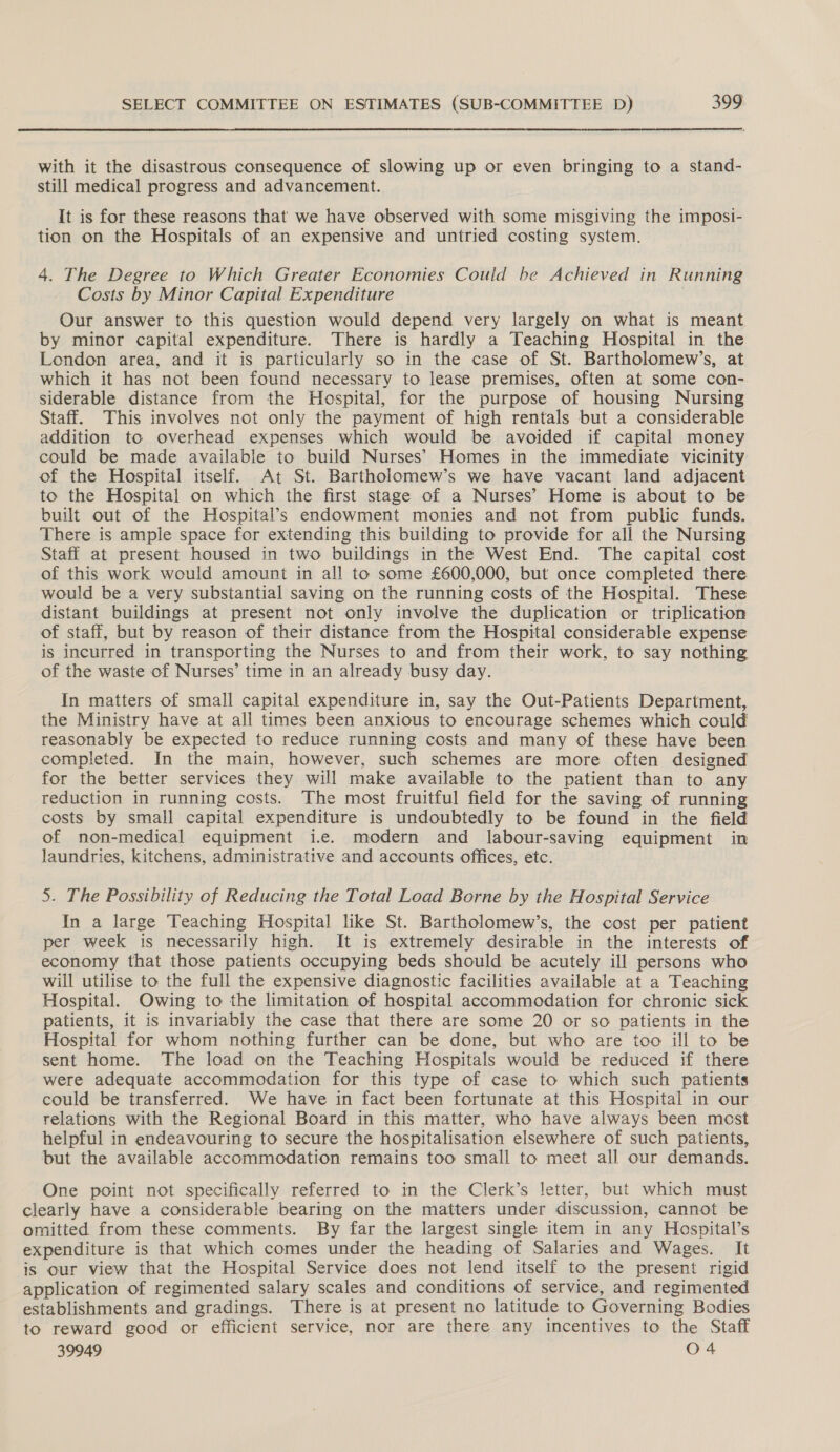  with it the disastrous consequence of slowing up or even bringing to a stand- still medical progress and advancement. It is for these reasons that we have observed with some misgiving the imposi- tion on the Hospitals of an expensive and untried costing system. 4. The Degree to Which Greater Economies Could be Achieved in Running Costs by Minor Capital Expenditure . Our answer to this question would depend very largely on what is meant by minor capital expenditure. There is hardly a Teaching Hospital in the London area, and it is particularly so in the case of St. Bartholomew’s, at which it has not been found necessary to lease premises, often at some con- siderable distance from the Hospital, for the purpose of housing Nursing Staff. This involves not only the payment of high rentals but a considerable addition to overhead expenses which would be avoided if capital money could be made available to build Nurses’ Homes in the immediate vicinity of the Hospital itself. At St. Bartholomew’s we have vacant land adjacent to the Hospital on which the first stage of a Nurses’ Home is about to be built out of the Hospital’s endowment monies and not from public funds. There is ample space for extending this building to provide for all the Nursing Staff at present housed in two buildings in the West End. The capital cost of this work would amount in all to some £600,000, but once completed there would be a very substantial saving on the running costs of the Hospital. These distant buildings at present not only involve the duplication or triplication of staff, but by reason of their distance from the Hospital considerable expense is incurred in transporting the Nurses to and from their work, to say nothing of the waste of Nurses’ time in an already busy day. In matters of small capital expenditure in, say the Out-Patients Department, the Ministry have at all times been anxious to encourage schemes which could reasonably be expected to reduce running costs and many of these have been completed. In the main, however, such schemes are more often designed for the better services they will make available to the patient than to any reduction in running costs. The most fruitful field for the saving of running costs by small capital expenditure is undoubtedly to be found in the field of non-medical equipment i.e. modern and labour-saving equipment in laundries, kitchens, administrative and accounts offices, etc. 5. The Possibility of Reducing the Total Load Borne by the Hospital Service In a large Teaching Hospital like St. Bartholomew’s, the cost per patient per week is necessarily high. It is extremely desirable in the interests of economy that those patients occupying beds should be acutely ill persons who will utilise to the full the expensive diagnostic facilities available at a Teaching Hospital. Owing to the limitation of hospital accommodation for chronic sick patients, it is invariably the case that there are some 20 or so patients in the Hospital for whom nothing further can be done, but who are too ill to be sent home. The load on the Teaching Hospitals would be reduced if there were adequate accommodation for this type of case to which such patients could be transferred. We have in fact been fortunate at this Hospital in our relations with the Regional Board in this matter, who have always been most helpful in endeavouring to secure the hospitalisation elsewhere of such patients, but the available accommodation remains too small to meet all our demands. One point not specifically referred to in the Clerk’s letter, but which must omitted from these comments. By far the largest single item in any Hospital’s expenditure is that which comes under the heading of Salaries and Wages. It is our view that the Hospital Service does not lend itself to the present rigid application of regimented salary scales and conditions of service, and regimented establishments and gradings. There is at present no latitude to Governing Bodies 39949 O 4