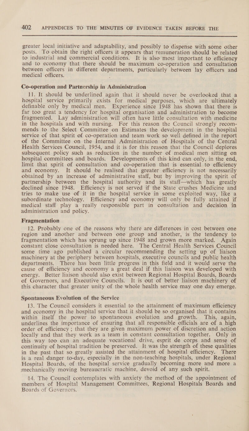  greater local initiative and adaptability, and possibly to dispense with some other posts. To obtain the right officers it appears that remuneration should be related to industrial and commercial conditions. It is also most important to efficiency and to economy that there should be maximum co-operation and consultation between officers in different departments, particularly between lay officers and medical officers. Co-operation and Partnership in Administration 11. It should be underlined again that it should never be overlooked that a hospital service primarily exists for medical purposes, which are ultimately definable only by medical men. Experience since 1948 has shown that there is far too great a tendency for hospital organisation and administration to become fragmented. Lay administration will often have little consultation with medicine in the hospitals and with nursing. For this reason the Council strongly recom- mends to the Select Committee on Estimates the development in the hospital service of that spirit of co-operation and team work so well defined in the report of the Committee on the Internal Administration of Hospitals of the Central Health Services Council, 1954, and it is for this reason that the Council deplores subsequent policy such as reduction in the number of medical men sitting on hospital committees and boards. Developments of this kind can only, in the end, limit that spirit of consultation and co-operation that is essential to efficiency and economy. It should be realised that greater efficiency is not necessarily obtained by an increase of administrative staff, but by improving the spirit of partnership between the hospital authority and its stafl—which has greatly declined since 1948. Efficiency is not served if the State crushes Medicine and tries to make use of it in the hospital service in some exploited way, like a subordinate technology. Efficiency and economy will only be fully attained if medical staff play a really responsible part in consultation and decision in administration and policy. Fragmentation 12. Probably one of the reasons why there are differences in cost between one region and another and between one group and another, is the tendency to fragmentation which has sprung up since 1948 and grown more marked. Again constant close consultation is needed here. The Central Health Services Council some time ago published a circular recommending the setting up of liaison machinery at the periphery between hospitals, executive councils and public health departments. There has been little progress in this field and it would serve the cause of efficiency and economy a great deal if this liaison was developed with energy. Better liaison should also exist between Regional Hospital Boards, Boards of Governors, and Executive Councils. It is out of better liaison machinery of this character that greater unity of the whole health service may one day emerge. Spontaneous Evolution of the Service 13. The Council considers it essential to the attainment of maximum efficiency and economy in the hospital service that it should be so organised that it contains within itself the power to spontaneous evolution and growth. This, again, underlines the importance of ensuring that all responsible officials are of a high order of efficiency ; that they are given maximum power of discretion and action locally and that they work as a team in constant consultation together. Only in this way too can an adequate vocational drive, esprit de corps and sense of continuity of hospital tradition be preserved. It was the strength of these qualities in the past that so greatly assisted the attainment of hospital efficiency. There is a real danger to-day, especially in the non-teaching hospitals, under Regional Hospital Boards, of the hospital service gradually becoming more and more a mechanically moving bureaucratic machine, devoid of any such spirit. 14. The Council contemplates with anxiety the method of the appointment of members of Hospital Management Committees. Regional Hospitals Boards and Boards of Governors.