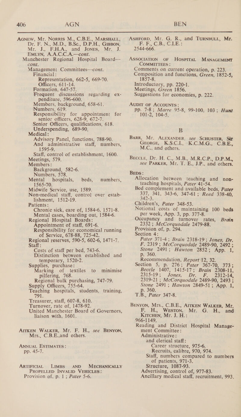  AGNEW, Mr. Norris M., C.B.E., MARSHALL, Dr. F. N., .M.D., B.Sc., D.P.H., GIBBON, Mr. J., F.H.A., and Jones, Mr. J. EMLYN, A.A.C.C.A.—cont. Manchester Regional Hospital Board— cont. Management Committees—cont. Financial : Representation, 662-5, 669-70. Officers, 611-14. Formation, 647-57. Frequent discussions penditure, 596-600. Members, background, 658-61. Numbers, 619. Responsibility for appointment for senior officers, 628-9, 672-7. Senior Officers, qualifications, 618. Underspending, 689-90. Medical: Advisory Panel, functions, 788-90. And administrative staff, numbers, 1595-9, Staff, control of establishment, 1600. Meetings, 579. Members: Background, 582-6. Numbers, 578. Mental hospitals, 1565-70. Midwife Service, use, 1589. Non-medical staff, control over estab- lishment, 1512-19. Patients: Chronic sick, care of, 1584-6, 1571-8. Mental cases, boarding out, 1584-6. Regional Hospital Boards: Appointment of staff, 691-6. Responsibility for economical running of Service, 678-88, 725-42. Regional reserves, 590-5, 602-6, 1471-7 Staff : Costs of staff per bed, 743-6. Distinction between established and temporary, 1520-2. Supplies, purchase: Marking of textiles pilfering, 768. Regional bulk purchasing, 747-79. Supply Officers, 755-64. Teaching hospitals, students, 791. Treasurer, staff, 607-8, 610. Turnover, rate of, 1478-92. United Manchester Board of Governors, liaison with, 1601. regarding ex- beds, numbers, to minimise training, AITKEN WALKER, Mr. Mrs., F. H., see BENYON, C.B.E.,and others. ANNUAL ESTIMATES: pp. 45-7. ARTIFICIAL LIMBS AND MECHANICALLY PROPELLED INVALID VEHICLES: Provision of, p. 1 ; Pater 5-6. ASHFORD, Mr. G. R., and TURNBULL, Mr. PP. CBee. LE: 2544-666. ASSOCIATION OF HOSPITAL MANAGEMENT COMMITTEES : Comments on current operation, p. 223. Composition and functions, Green, 1852-5, 1857-8. Introductory, pp. 220-1. Meetings, Green 1856. Suggestions for economies, p. 222. AUDIT OF ACCOUNTS: pp. 7-8; Marre 95-8, 99-100, 103; Hunt 101-2, 104-5, B BARR, Mr. ALEXANDER, see SCHUSTER, Sir GEORGE, K.S:C.1L, “K.C.M.G:, -C.BE., M.C., and others. Beec.e, Dr. C..M.B. M.R.C.P., D.P.M., see PARKER, Mr. oe. ‘Be, IP, and others. BEDs: Allocation between teaching and non- teaching hospitals, Pater 41-54. Bed complement and available beds, Pater my 341, 343-6, 347-61; Reed 338- 40, 3: Children’s, Pater 348-53. Notional costs of maintaining 100 beds per week, App. 3, pp. 377-8. Occupancy and turnover ates, 2332 ; McCorquodale 2479-88. Provision of, p. 294. Section 4: Pater 371-4; Brain 2318-19; Jones, Dr. FAS 19 * McCorquodale 2489-90, 2492 ; Stone 2491 : Hawton 2852; App. 1, p. 360. Recommendation, Report |12, 32. Section 5, p. 276; Pater 367- TOnaates Beccle 1407, 1415- 17; Brain 2308- il, 2315-19 Jones, Dr. FPF... 2312 14, 2319-21 ; McCorquodale 2489-90, 2493 ; Stone 249] : Hawton 2849-51 ; App. 1, p. 360. T.B., Pater 347-8. Brain Benyon, Mrs., C.B.E., AITKEN WALKER, Mr. Fiz ‘WESTON, Mr. G. H., and KITCHEN, Mr. J..H.: 966-1149. Reading and District Hospital Manage- ment Committee: Administrative : and clerical staff: Career structure, 975-6, Recruits, calibre, 970, 974. Staff, numbers compared to numbers of patients, 971-3. Structure, 1087-93. Advertising, control of, 977-83. Ancillary medical staff, recruitment, 993,
