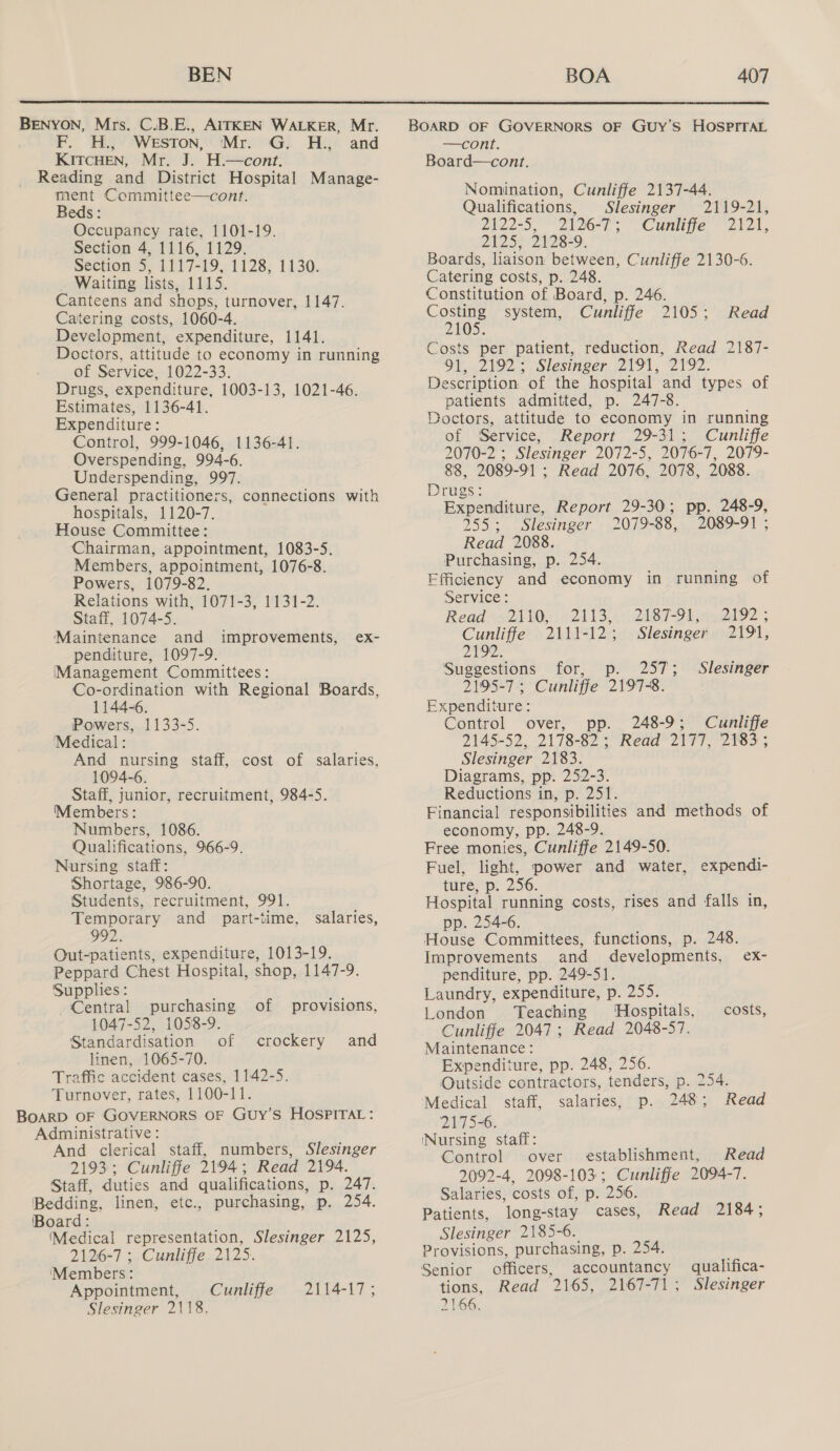 BENYON, Mrs. C.B.E., AITKEN WALKER, Mr. F. H., WeEsTon, ‘Mr. G. H., and KITCHEN, Mr. J. H.—cont. Reading and District Hospital Manage- ment Committee—cont. Beds: Occupancy rate, 1101-19. Section 4, 1116, 1129. Section 5, 1117-19, 1128, 1130. Waiting lists, 1115. Canteens and shops, turnover, 1147. Catering costs, 1060-4. Development, expenditure, 1141. Doctors, attitude to economy in running of Service, 1022-33. Drugs, expenditure, 1003-13, 1021-46. Estimates, 1136-41. Expenditure: Control, 999-1046, 1136-41. Overspending, 994-6. Underspending, 997. General practitioners, connections with hospitals, 1120-7. House Committee: Chairman, appointment, 1083-5. Members, appointment, 1076-8. Powers, 1079-82. Relations with, 1071-3, 1131-2. Staff, 1074-5. Maintenance and penditure, 1097-9. Management Committees: Co-ordination with Regional Boards, 1144-6. Powers, 1133-5. Medical : And nursing staff, cost of salaries, 1094-6. Staff, junior, recruitment, 984-5. Members: Numbers, 1086. Qualifications, 966-9. Nursing staff: Shortage, 986-90. Students, recruitment, 991. Temporary and part-time, 992. Out-patients, expenditure, 1013-19. Peppard Chest Hospital, shop, 1147-9. Supplies : Central purchasing of provisions, 1047-52, 1058-9. Standardisation of linen, 1065-70. Traffic accident cases, 1142-5. Turnover, rates, 1100-11. BOARD OF GOVERNORS OF GUy’S HOSPITAL: Administrative : And clerical staff, numbers, Slesinger 2193; Cunliffe 2194; Read 2194. Staff, duties and qualifications, p. 247. Bedding, linen, etc., purchasing, p. 254. Board: (Medical representation, Slesinger 2125, 2126-7 ; Cunliffe 2125. ‘Members: Appointment, Cuniliffe Slesinger 2118. improvements, ex- salaries, crockery and 2114-17 ; BOARD OF GOVERNORS OF GUy’S HOSPITAL —cont. Board—cont. Nomination, Cunliffe 2137-44. Qualifications, Slesinger 2119-21, Ze 2eS 2126-73 Cunlige “2b, 2125, 2128-9. Boards, liaison between, Cunliffe 2130-6. Catering costs, p. 248. Constitution of Board, p. 246. Costing system, Cunliffe 2105; 2105. Costs per patient, reduction, Read 2187- lhe SLESTNCeN clot, 2192, Description of the hospital and types of patients admitted, p. 247-8. Doctors, attitude to economy in running of Service, Report 29-31; Cunliffe 2070-2 ; Slesinger 2072-5, 2076-7, 2079- 88, 2089-91 ; Read 2076, 2078, 2088. Read Drugs: Expenditure, Report 29-30; pp. 248-9, 255; Slesinger 2079-88, 2089-91 ; Read 2088. Purchasing, p. 254. Efficiency and economy in running of Service: Read4521 10) 524135. 2087T-Stine2t92 | Cunliffe 2111-12; Slesinger 2191, 2192. Suggestions for, p. 257; Slesinger 2195-7 ; Cunliffe 2197-8. Expenditure: Control over, 248-9; Cunliffe 2145-52, 2178-82 ; Read 2177, 2183; Slesinger 2183. Diagrams, pp. 252-3. Reductions in, p. 251. Financial responsibilities and methods of economy, pp. 248-9. Free monies, Cunliffe 2149-50. Fuel, light, power and water, expendi- ture, p. 256. Hospital running costs, rises and falls in, pp. 254-6. House Committees, functions, p. 248. Improvements and developments, ex- penditure, pp. 249-51. Laundry, expenditure, p. 255. London Teaching Hospitals, costs, Cunliffe 2047; Read 2048-57. Maintenance: Expenditure, pp. 248, 256. Outside contractors, tenders, p. 254. Medical staff, salaries, p. 248; Read 2175-6. Nursing staff: ; Control over establishment, Read 2092-4, 2098-103; Cunliffe 2094-7. Salaries, costs of, p. 256. Patients, long-stay cases, Read 2184; Slesinger 2185-6. Provisions, purchasing, p. 254. Senior officers, accountancy qualifica- tions, Read 2165, 2167-71; Slesinger 2166.