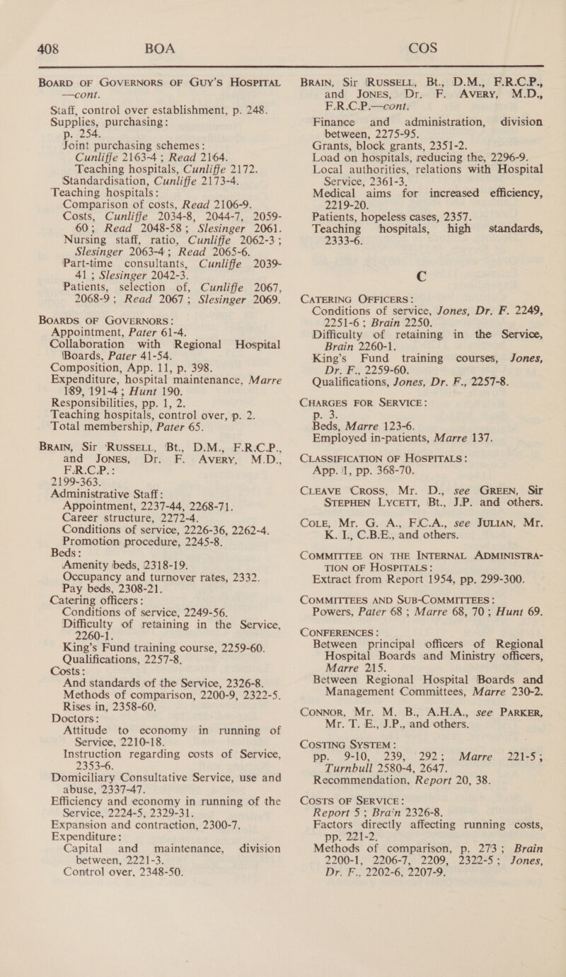  BoARD OF GOVERNORS OF GUy’S HOSPITAL —cont. Staff, control over establishment, p. 248. Supplies, purchasing: p. 254. Joint purchasing schemes: Cunliffe 2163-4 ; Read 2164. Teaching hospitals, Cunliffe 2172. Standardisation, Cunliffe 2173-4. Teaching hospitals: Comparison of costs, Read 2106-9. Costs, Cunliffe 2034-8, 2044-7, 2059- 60; Read 2048-58; Slesinger 2061. Nursing staff, ratio, Cunliffe 2062-3; Slesinger 2063-4; Read 2065-6. Part-time consultants, Cunliffe 203% 41 ; Slesinger 2042-3. Patients, selection of, Cunliffe 2067, 2068-9 ; Read 2067; Slesinger 2069. BOARDS OF GOVERNORS: Appointment, Pater 61-4. Collaboration with Regional Boards, Pater 41-54. Composition, App. 11, p. 398. Expenditure, hospital maintenance, Marre 189, 191-4; Hunt 190. Responsibilities, pp. 1, 2. Teaching hospitals, control over, p. 2. Total membership, Pater 65. BRAIN, Sir ‘RUSSELL, Bt., D.M., F.R.C.P., and Jones, Dr. F. Avery, M.D., F.R.C.P.: 2199-363. Administrative Staff: Appointment, 2237-44, 2268-71. Career structure, 2272-4. Conditions of service, 2226-36, 2262-4. Promotion procedure, 2245-8. Beds: Amenity beds, 2318-19. Occupancy and turnover rates, 2332. Pay beds, 2308-21. Catering officers: Conditions of service, 2249-56. Difficulty of retaining in the Service, 2260-1. King’s Fund training course, 2259-60. Qualifications, 2257-8, Hospital Costs : And standards of the Service, 2326-8. Methods of comparison, 2200-9, 2322-5. Rises in, 2358-60. Doctors: Attitude to economy in running of Service, 2210-18. Instruction regarding costs of Service, 2353-6. Domiciliary Consultative Service, use and abuse, 2337-47. Efficiency and economy in running of the Service, 2224-5, 2329-31. Expansion and contraction, 2300-7. Expenditure: Capital and maintenance, between, 2221-3. Control over, 2348-50. division BRAIN, Sir [RUSSELL, Bt., D.M., F.R.CP., and Jones, Dr. F. Avery, M.D., F.R.C.P.—cont. Finance and administration, division between, 2275-95. Grants, block grants, 2351-2. Load on hospitals, reducing the, 2296-9. Local authorities, relations with Hospital Service, 2361-3. Medical aims for increased efficiency, 2219-20. Patients, hopeless cases, 2357. Teaching hospitals, high standards, 2333-6. C CATERING OFFICERS: Conditions of service, Jones, Dr. F. 2249, 2251-6; Brain 2250. Difficulty of retaining in the Service, Brain 2260-1. King’s Fund training courses, Jones, Dr. F., 2259-60. Qualifications, Jones, Dr. F., 2257-8. CHARGES FOR SERVICE: Puls. Beds, Marre 123-6. Employed in-patients, Marre 137. CLASSIFICATION OF HOSPITALS: App. 1, pp. 368-70. CLEAVE ‘Cross, Mr. D., see GREEN, Sir STEPHEN LycetTT, Bt., J.P. and others. CoLeE, Mr. G. A., FIC.A., see JULIAN, Mr. K. IL., C.B.E., and others. COMMITTEE ON THE INTERNAL ADMINISTRA- TION OF HOSPITALS: Extract from Report 1954, pp. 299-300. COMMITTEES AND SUB-COMMITTEES: Powers, Pater 68 ; Marre 68, 70; Hunt 69. (CONFERENCES : Between principal officers of Regional Hospital Boards and Ministry officers, Marre 215. Between Regional Hospital Boards and Management Committees, Marre 230-2. CoNNoR, Mr. M. B., A.H.A., see PARKER, Mr. T. E., J.P., and others. COSTING SYSTEM: DP. 9-10, -200,. 292: Turnbull 2580-4, 2647. Recommendation, Report 20, 38. Marre 221-5; COSTS OF SERVICE: Report 5; Brain 2326-8. Factors directly affecting running costs, pp. 221-2. Methods of comparison, p. 273; 2200-1, 2206-7, 2209, 2322-5; Dr. F., 2202-6, 2207-9. Brain Jones,
