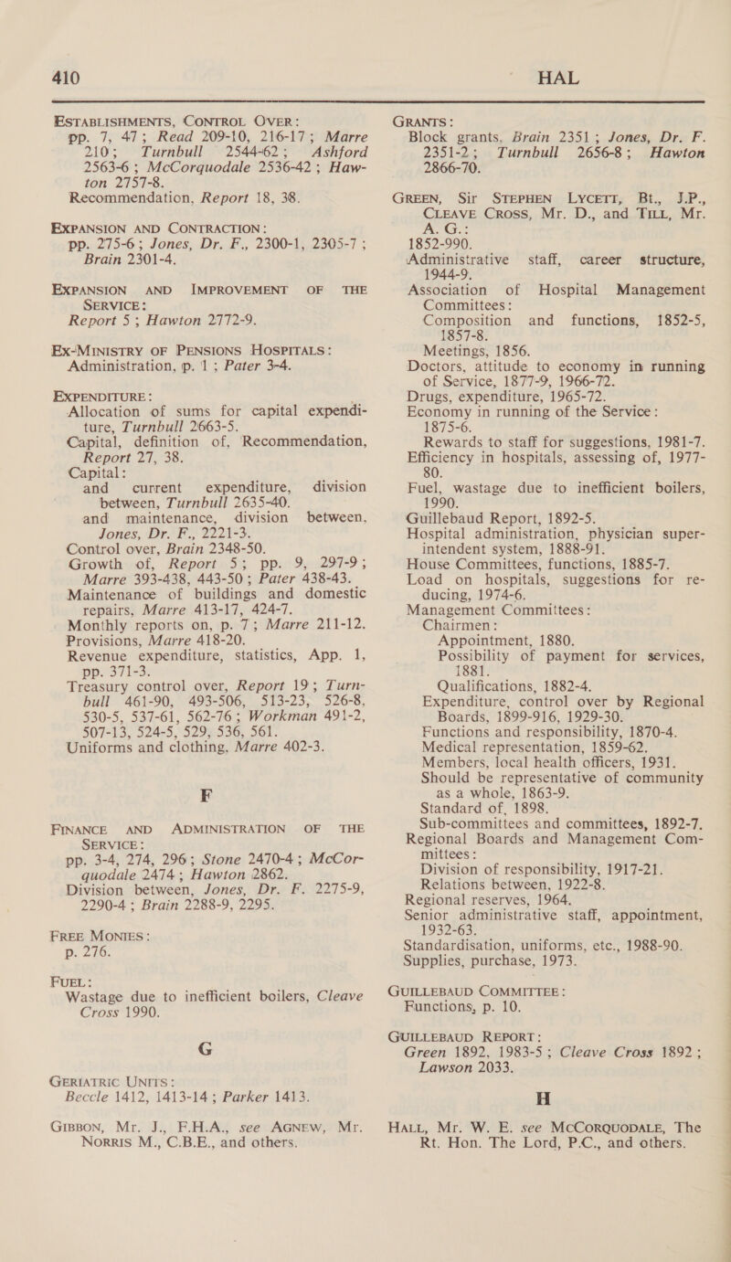  ESTABLISHMENTS, CONTROL OVER: pp. 7, 47; Read 209-10, 216-17; Marre 210; Turnbull 2544-62; Ashford 2563-6 ; McCorquodale 2536-42 ; Haw- ton 2757-8. Recommendation, Report 18, 38. EXPANSION AND CONTRACTION: pp. 275-6; Jones, Dr. F., 2300-1, 2305-7 ; Brain 2301-4. EXPANSION AND IMPROVEMENT OF THE SERVICE: Report 5 ; Hawton 2772-9. Ex-MINISTRY OF PENSIONS HOSPITALS: Administration, p. ‘1; Pater 3-4. EXPENDITURE: Allocation of sums for capital expendi- ture, Turnbull 2663-5. Capital, definition of, Recommendation, Report 27, 38. Capital: and current expenditure, between, Turnbull 2635-40. and maintenance, division between, Jones, DroF., 22210. Control over, Brain 2348-50. Growth of, Report«53 ppi9y..297-9 ; Marre 393-438, 443-50; Pater 438-43. Maintenance of buildings and domestic repairs, Marre 413-17, 424-7. | Monthly reports on, p. 7; Marre 211-12. Provisions, Marre 418-20. Revenue expenditure, statistics, App. 1, pp. 371-3. Treasury control over, Report 19; Turn- bull 461-90, 493-506, 513-23, 526-8, 530-5, 537-61, 562-76; Workman 491-2, 507-13, 524-5, 529; 536, 561. Uniforms and clothing, Marre 402-3. division F FINANCE AND ADMINISTRATION OF THE SERVICE : pp. 3-4, 274, 296; Stone 2470-4 ; McCor- quodale 2474; Hawton 2862. Division between, Jones, Dr. F. 2275-9, 2290-4 ; Brain 2288-9, 2295. FREE MONIES: p. 276. FUEL: Wastage due to inefficient boilers, Cleave Cross*1990; G GERIATRIC UNITS: Beccle 1412, 1413-14; Parker 1413. GriBBon, Mr. J., F.H.A., see AGNEW, Mr. Norris M., C.B.E., and others. GRANTS: Block grants. Brain 2351; Jones, Dr. F. 2351-2; Turnbull 2656-8; Hawton 2866-70. GREEN, Sir STEPHEN LyYceETT, Bt., J.P., CLEAVE Cross, Mr. D., and TILL, Mr. Vs i Cae 1852-990. Administrative 1944-9, Association of Hospital Committees: Composition and functions, 1857-8. Meetings, 1856. Doctors, attitude to economy in running of Service, 1877-9, 1966-72. Drugs, expenditure, 1965-72. Economy in running of the Service: 1875-6. Rewards to staff for suggestions, 1981-7. Efficiency in hospitals, assessing of, 1977- 80 staff, career structure, Management 1352-5, Fuel, wastage due to inefficient boilers, 1990 Guillebaud Report, 1892-5. Hospital administration, physician super- intendent system, 1888-91. House Committees, functions, 1885-7. Load on hospitals, suggestions for re- ducing, 1974-6. Management Committees: Chairmen: Appointment, 1880. Possibility of payment for services, 1881. Qualifications, 1882-4. Expenditure, control over by Regional Boards, 1899-916, 1929-30. Functions and responsibility, 1870-4. Medical representation, 1859-62. Members, local health officers, 1931. Should be representative of community as a whole, 1863-9. Standard of, 1898. Sub-committees and committees, 1892-7. Regional Boards and Management Com- mittees: Division of responsibility, 1917-21. Relations between, 1922-8. Regional reserves, 1964. Senior administrative staff, appointment, 1932-63. Standardisation, uniforms, etc., 1988-90. Supplies, purchase, 1973. GUILLEBAUD COMMITTEE: Functions, p. 10. GUILLEBAUD REPORT: Green 1892, 1983-5; Cleave Cross 1892; Lawson 2033. H HALL, Mr. W. E. see MCCORQUODALE, The Rt. Hon. The Lord, P.C., and others. i a > Se