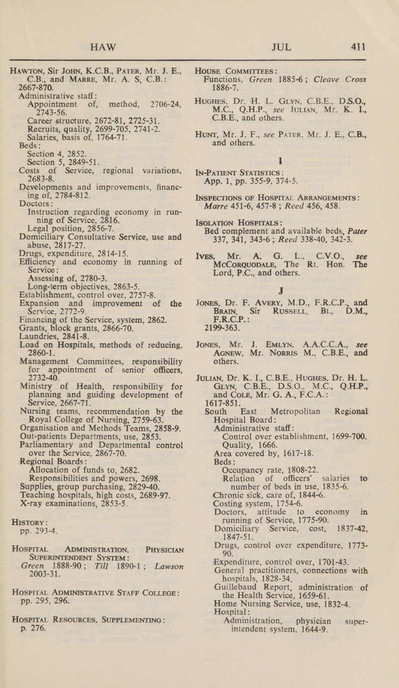  HaAwtTon, Sir JOHN, K.C.B., PATER, Mr. J. E., C.B., and Marre, Mr. A. S, C.B.: 2667-870. Administrative staff: Appointment of, 2743-56. Career structure, 2672-81, 2725-31. Recruits, quality, 2699-705, 2741-2. Salaries, basis of, 1764-71. Beds: Section 4, 2852. Section 5, 2849-51. Costs of Service, 2683-8. Developments and improvements, financ- ing of, 2784-812. Doctors: Instruction regarding economy in run- ning of Service, 2816. Legal position, 2856-7. Domiciliary Consultative Service, use and abuse, 2817-27. Drugs, expenditure, 2814-15. Efficiency and economy in running of Service: Assessing of, 2780-3. Long-term objectives, 2863-5. Establishment, control over, 2757-8. Expansion and improvement of the Service, 2772-9. Financing of the Service, system, 2862. Grants, block grants, 2866-70. Laundries, 2841-8. Load on Hospitals, methods of reducing, 2860-1. Management Committees, for appointment of 2732-40. Ministry of Health, responsibility for planning and guiding development of Service, 2667-71. Nursing teams, recommendation by the Royal College of Nursing, 2759-63. Organisation and Methods Teams, 2858-9. Out-patients Departments, use, 2853. Parliamentary and Departmental control over the Service, 2867-70. Regional Boards: Allocation of funds to, 2682. Responsibilities and powers, 2698. Supplies, group purchasing, 2829-40. Teaching hospitals, high costs, 2689-97. X-ray examinations, 2853-5. method, 2706-24, regional variations, responsibility senior officers, HIsTory : pp. 293-4. HOSPITAL ADMINISTRATION, PHYSICIAN SUPERINTENDENT SYSTEM: Green 1888-90; Till 1890-1; Lawson 2003-31. HospirAL ADMINISTRATIVE STAFF COLLEGE: pp. 295, 296. HOSPITAL RESOURCES, SUPPLEMENTING: p. 276. HOUSE COMMITTEES: Functions, Green 1885-6; Cleave Cross 1886-7. HuGuHes, Dr. H. L. Gryn, C.B.E., DS.O., M.C., Q.H.P., see JuLian, Mr. K. IL, C.B.E., and others. Hunt, Mr. J. F., see PATER, Mr. J. E., C.B., and others. I IN-PATIENT STATISTICS : App. 1, pp. 355-9, 374-5. INSPECTIONS OF HOSPITAL ARRANGEMENTS: Marre 451-6, 457-8 ; Reed 456, 458. ISOLATION HOSPITALS: Bed complement and available beds, Pater 337, 341, 343-6; Reed 338-40, 342-3. Ives, Mr. A. G. L., CV.O., see McCorquopDaLeE, The Rt. Hon. The Lord, P.C., and others. J JoNES, Dr. F. Avery, M.D., F.R.C.P., and BRAIN, Sir RUSSELL, Bt, D.M., F.R.C.P. : 2199-363. JONES, Mr. J. EMLYN, A.A.C.C.A., see AGNEW, Mr. Norris M., C.B.E., and others. JULIAN, Dr. K. I., C.B.E., HuGHEs, Dr. H. L. GLYN, C.B.E., D.S.O., M.C., Q.HLP., and Coe, Mr. G. A., F.C.A.: 1617-851. South East Metropolitan Hospital Board: Administrative staff: Control over establishment, 1699-700. Quality, 1666. Area covered by, 1617-18. Beds: Occupancy rate, 1808-22. Relation of officers’ salaries to number of beds in use, 1835-6. Chronic sick, care of, 1844-6. Costing system, 1754-6. Doctors, attitude to economy in running of Service, 1775-90. Regional Domiciliary Service, cost, 1837-42, 1847-51. Drugs, control over expenditure, 1773- 90. Expenditure, control over, 1701-43. General practitioners, connections with hospitals, 1828-34, Guillebaud Report, administration of the Health Service, 1659-61. Home Nursing Service, use, 1832-4. Hospital: Administration, physician super- intendent system, 1644-9.