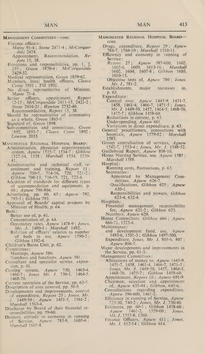 Finance officers: Marre 91-4; Stone 2471-4; McCorquo- dale 2474. Appointment, port 15, 38. Functions and responsibilities, pp. 1, 2, 295; Green 1870-4; McCorquodale 2429-32. Medical representation, Green 1859-62. Members, local health officers, Cleave Cross 1931; Till 1931. Ni direct representative of Minister, Marre 71-4. Senior officers, appointment, Report 12-15 ; McCorquodale 2411-15, 2421-2 ; Stone 2416-21; Hawton 2732-40. Recommendation, Report 15, 38. Should tbe representative of community as a whole, Green 1863-9. Standard of, Green 1898. Sub-committees and committees, Green 1892, 1893-7; Cleave Cross 1892; Lawson 2033. Recommendation, Re- Administration, physician superintendent system, Agnew 1525-7, 1534-7; Gibbon 1527-34, 1538; Marshall 1534, -1539- 3 4l. Administrative and technical staff, re- cruitment and training, Report 11; Agnew 700-7, 714-16, 720, 721-2; Gibbon 708-13, 716-19, 721, 723-4. Adoption of standards for different types of accommodation and equipment, p. 60; Agnew 796-804. Advertising, pp. 60, 65; Agnew 792, 793-5 ; Gibbon 793. Approval of Boards’ capital projects by Minister of Health, p. 64. Beds: Better use of, p. 61. Concentration of, p. 64. Occupancy rates, Agnew 1478-9; Jones, Mr. J. 1480-1; Marshall 1482. Relation of officers’ salaries to number of ‘beds in use, Agnew 1590-2 Gibbon 1592-4. “Children’s Burns Unit, p. 62. Committees: Meetings, Agnew 580. Numbers and functions, Agnew 581. Consultant and specialist service, expan- sion, p. 61. Costing system, Agnew 730, 1463-4. 1466-7; Jones Mr. J. 730-1, 1464-5, 1468-70. Current operation of the Service, pp. 63°5. Description of area covered, pp. 58-9. Developments and improvements, control of expenditure, Report 25; Jones, Mr. J.. 1449-50; Agnew 1451- 5, 1561-2; Marshall 1563-4. Discharge by Board of their financial re- sponsibilities, pp. 59-60. Doctors, attitude to economy in running of Service Agnew 783- 8, 1605-6 ; Marskall | 607 -8, cont. Agnew 784-7, 1504-10; Marshall 1510-11. Efficiency and economy in running of Service: Report 27; Agnew 587-600, 1602. 1605-6, 1609, 1613-16; Marshall 1602, 1604, 1607-8; Gibbon 1603), 1610-13. Objective tests of, Agnew 780; Jones, Mr. J., 781-2. Establishments, p. 63. Expenditure: Control over, Agnew 1445-0 1451-7, 1458, 1461-4, 1466-7, 1471-5; Jones, Mr. J. 1449-50, 1457, 1464-5, 1468-70, 1475-7 ; Gibbon 1458-60. Reductions in current, p. 63. Underspending, 4gnew 601. Variations in. direct expenditure, p. 63. General practitioners, connections with res Agnew 1579-82; Marshall major increases in, 1542-7, 1553-4; Jones, Mr. J. 1548-52. Guillebaud 'Report, Agnew 808-10. Home Nursing Service, use, Agnew 1587 ; Marshall 1588. Hospital : ‘Running costs, fluctuations, p. 63. Secretaries : Appointed by Management Com- mittees, Agnew 626-7. Qualifications, Gibbon 625; Agnew 630-1. Responsibilities and powers, Gibbon 623-4, 632-4. Hospitals: Financial management, responsibility for, Agnew 621-2; Gibbon 623. Numbers, Agnew 620. House Committees, Gibbon 666; Agnew 666-71, 1523-4. Maintenance: and development fund, use, Agnew 1493-6, 1501-3 ; Gibbon 1497-500. Expenditure, Jones, Mr. J. 805-6, 807; Agnew 806-7. Major developments and improvements in the Service, pp. 61-3. Management Committees : Allocations of money to, Agnew 1445-9, 1451-7, 1458, 1461-4, 1466-7, 1471-5 ; Jones, Mr. J. 1449-50, 1457, 1464-5, 1468-70, 1475-7; Gibbon 1458-60. Appointment, Report 10; Agnew 691-9. Chairmen, selection and appointment of, Agnew 635-44; Gibbon, 645-6. Consultations regarding expenditure, Agnew 596-600, ‘1461-2. Efficiency in running of Service, Agnew 725-30, 740-2 ; Jones, Mr. J. 730-40. Estimates, pp. 60-1; Gibbon 1458-60 ; Agnew 1461-2, 1559-60; Jones, Mr. J. 1555-8, 1560. Finance Officers, Agnew 611;. Jones, Mr. J. 612-14; Gibbon 614.