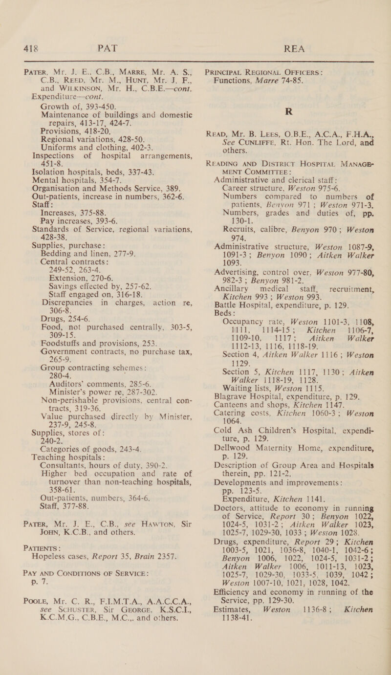  Pater, Mr. J. E.. C.B., Marre, Mr. A. S., C.B., REED, ‘Mr. M., Hunt, Mr. J. F., and WILKINSON, Mr. H., C.B.E.—cont. Expenditure—cont. Growth of, 393-450. Maintenance of buildings and domestic repairs, 413-17, 424-7. Provisions, 418-20. Regional variations, 428-50. Uniforms and clothing, 402-3. Inspections of hospital arrangements, 451-8. Isolation hospitals, beds, 337-43. Mental hospitals, 354-7. Organisation and Methods Service, 389. Out-patients, increase in numbers, 362-6. Staff: Increases, 375-88. Pay increases, 393-6. Standards of Service, regional variations, 428-38. Supplies, purchase: Bedding and linen, 277-9. Central contracts: 249-52, 263-4. Extension, 270-6. Savings effected by, 257-62. Staff engaged on, 316-18. Discrepancies in charges, 306-8. Drugs, 254-6. Food, not purchased centrally, 303-5, 309-15. Foodstuffs and provisions, 253. : Government contracts, no purchase tax, 265-9. Group contracting schemes: 280-4. Auditors’ comments, 285-6. Minister’s power re, 287-302. Non-perishable provisions, central con- tracts, 319-36. Value purchased directly by Minister, 237-9, 245-8. Supplies, stores of: 240-2. Categories of goods, 243-4. Teaching hospitals: Consultants, hours of duty, 390-2. Higher bed occupation and rate of turnover than non-teaching hospitals, 358-61. Out-patients, numbers, 364-6. Staff, 377-88. action re, PaTeR, Mr. J. E., C.B., see Hawron, Sir JOHN, K.C.B., and others. PATIENTS : Hopeless cases, Report 35, Brain 2357. PAY AND CONDITIONS OF SERVICE: p. 7. Poote, Mr. C. R., F.I1.M.T.A., A.A.C.C.A., see SCHUSTER, Sir GEORGE, K.S.C.I., K.C.M.G., C.B.E., M.C.,. and others. Functions, Marre 74-85. R READ, Mr. B. Lees, O.B.E., A.C.A., FHA, See CUNLIFFE, Rt. Hon. The Lord, and others. READING AND DisTRICT HOSPITAL MANAGEF MENT COMMITTEE: Administrative and clerical staff: Career structure, Weston 975-6. Numbers compared to numbers of patients, Benyon 971 ; Weston 971-3. Numbers, grades and duties of, pp. 130-1. Recruits, calibre, Benyon 970; Weston 974. Administrative structure, Weston 1087-9, 1091-3; Benyon 1090; Aitken Walker 1093. Advertising, control over. Weston 977-80, 982-3 ; Benyon 981-2. Ancillary medical © staff, Kitchen 993 ; Weston 993. Battle Hospital, expenditure, p. 129. Beds: Occupancy rate, Weston 1101-3, 1108, W111, 1114-15; Kitchen 1106-7, 1109-10, 1117; Aitken Walker 1112-13, 1116, 1118-19. Section 4, Aitken Walker 1116; Weston 1129. Section 5, Kitchen 1117, 1130; Aitken Walker 1118-19, 1128. Waiting lists, Weston 1115. Blagrave Hospital, expenditure, p. 129. Canteens and shops, Kitchen 1147. Catering costs, Kitchen 1060-3; Weston 1064. Cold Ash Children’s Hospital, expendi- ture, p. 129. Dellwood Maternity Home, expenditure, pn h2?: Description of Group Area and Hospitals therein, pp. 121-2. Developments and improvements: pp: 123-5; Expenditure, Kitchen 1141. Doctors, attitude to economy in running of Service, Report 30; Benyon 1022, 1024-5, 1031-2; Aitken Walker 1023, 1025-7, 1029-30, 1033 ; Weston 1028. Drugs, expenditure, Report 29; Kitchen 1003-5, 1021, 1036-8, 1040-1, 1042-63 recruitment, Benyon 1006, 1022, 1024-5, 1031-2; Aitken Walker 1006, 1011-13, 1023, 1025-7, 1029-30, 1033-5, 1039, 1042; Weston 1007-10, 1021, 1028, 1042. Efficiency and economy in running of the Service, pp. 129-30. Estimates, Weston 1138-41. 1136-8; Kitchen