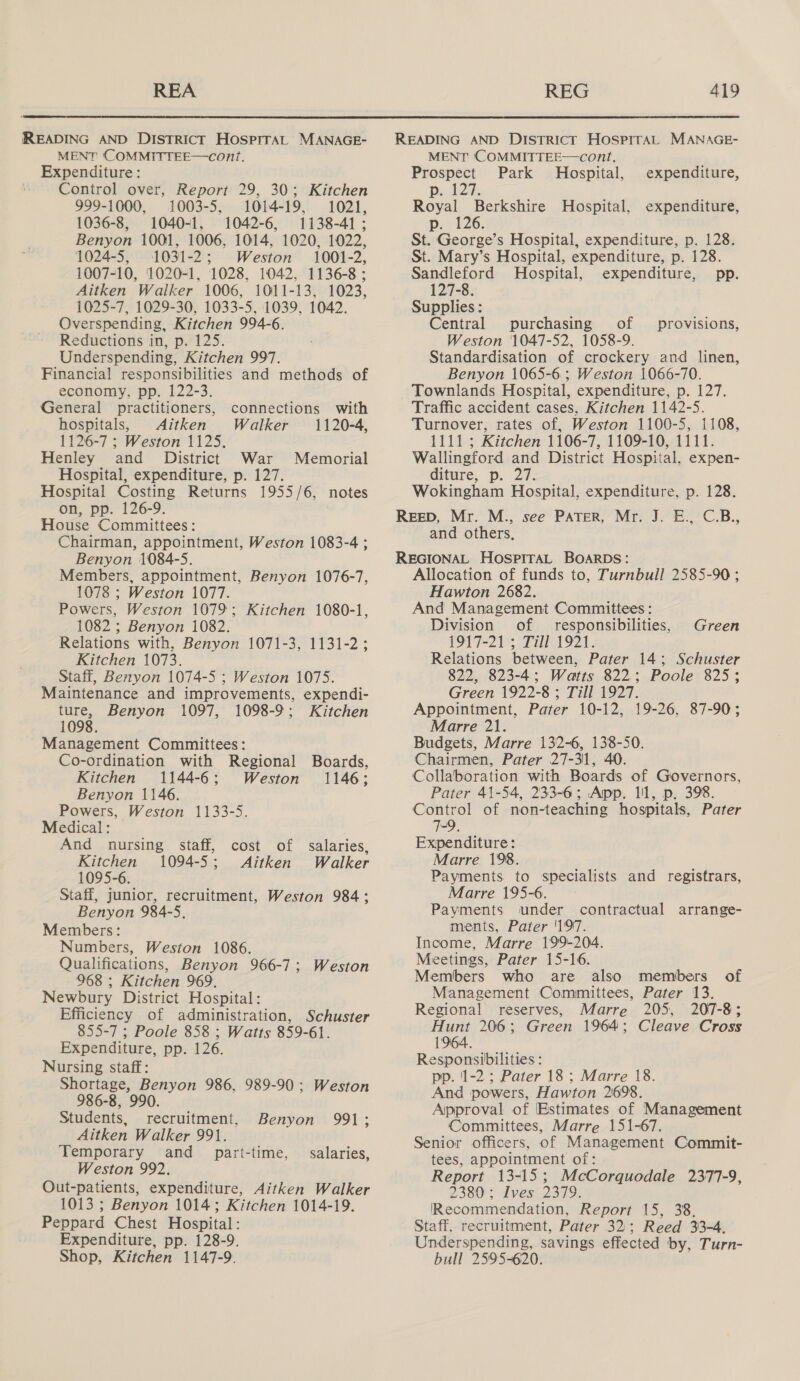 MENT COMMITYTEE—cont. Expenditure: Control over, Report 29, 30; Kitchen 999-1000, 1003-5, 1014-19, 1021, 1036-8, 1040-1, 1042-6, 1138-41; Benyon 1001, 1006, 1014, 1020, 1022, 1024-5, 1031-2; Weston 1001-2, 1007-10, 1020-1, 1028, 1042, 1136-8; Aitken Walker 1006, 1011-13, 1023, 1025-7, 1029-30, 1033-5, 1039, 1042. Overspending, Kitchen 994-6. Reductions in, p. 125. Underspending, Kitchen 997. Financial responsibilities and methods of economy, pp. 122-3. General practitioners, connections with hospitals, Aitken Walker 1120-4, 1126-7 ; Weston 1125. Henley and District War Memorial Hospital, expenditure, p. 127. Hospital Costing Returns 1955/6, notes on, pp. 126-9. House Committees: Chairman, appointment, Weston 1083-4 ; Benyon 1084-5. Members, appointment, Benyon 1076-7, 1078 ; Weston 1077. Powers, Weston 1079; Kitchen 1080-1, 1082 ; Benyon 1082. Relations with, Benyon 1071-3, 1131-2; Kitchen 1073. Staff, Benyon 1074-5 ; Weston 1075. Maintenance and improvements, expendi- ture, Benyon 1097, 1098-9; Kitchen 1098. Management Committees: Co-ordination with Regional Boards, Kitchen 1144-6; Weston 1146; Benyon 1146. Powers, Weston 1133-5. Medical: And nursing staff, cost of salaries, Kitchen 1094-5; Aitken Walker 1095-6. Staff, junior, recruitment, Weston 984; Benyon 984-5, Members: Numbers, Weston 1086. Qualifications, Benyon 966-7; Weston 968 ; Kitchen 969. Newbury District Hospital: Efficiency of administration, Schuster 855-7 ; Poole 858 ; Watts 859-61. Expenditure, pp. 126. Nursing staff: Shortage, Benyon 986, 989-90: Weston 986-8, 990. Students, recruitment, Benyon 991; Aitken Walker 991. Temporary and _ part-time, Weston 992. Out-patients, expenditure, Aitken Walker 1013 ; Benyon 1014; Kitchen 1014-19. Peppard Chest Hospital: Expenditure, pp. 128-9. Shop, Kitchen 1147-9. salaries, MENT COMMITTEE—cont. Prospect Park Hospital, expenditure, Pe b24: Royal Berkshire Hospital, expenditure, p: 126 St. George’s Hospital, expenditure, p. 128. St. Mary’s Hospital, expenditure, p. 128. Sandleford Hospital, expenditure, pp. 127-8. Supplies : Central purchasing of Weston 1047-52, 1058-9. Standardisation of crockery and linen, Benyon 1065-6; Weston 1066-70. Townlands Hospital, expenditure, p. 127. Traffic accident cases, Kitchen 1142-5. Turnover, rates of, Weston 1100-5, 1108, 1111; Kitchen 1106-7, 1109-10, 1111. Wallingford and District Hospital, expen- diture, p. 27. Wokingham Hospital, expenditure, p. 128. provisions, and others, Allocation of funds to, Turnbull 2585-90 ; Hawton 2682. And Management Committees : Division of responsibilities, 1917-21 ; Till 1921. Relations between, Pater 14; Schuster 822, 823-4; Watts 822; Poole 825; Green 1922-8 ; Till 1927. Appointment, Pater 10-12, 19-26, 87-90; Marre 21. Budgets, Marre 132-6, 138-50. Chairmen, Pater 27-31, 40. Collaboration with Boards of Governors, Pater 41-54, 233-6; App. 11, p. 398. Control of non-teaching hospitals, Pater 7-9. Expenditure: Marre 198. Payments to specialists and registrars, Marre 195-6. Payments under contractual arrange- ments, Pater '1'9'7. Income, Marre 199-204. Meetings, Pater 15-16. Members who are also members of Management Committees, Pater 13. Regional reserves, Marre 205, 207-8; Hunt 206; Green 1964; Cleave Cross 1964. Responsibilities : pp. 1-2; Pater 18; Marre 18. And powers, Hawton 2698. Approval of Estimates of Management Committees, Marre 151-67. Senior officers, of Management Commit- tees, appointment of: Report 13-15; McCorquodale 2377-9, 2380; Ives: 2379. Recommendation, Report 15, 38, Staff, recruitment, Pater 32; Reed 33-4, Underspending, savings effected by, Turn- bull 2595-620. Green
