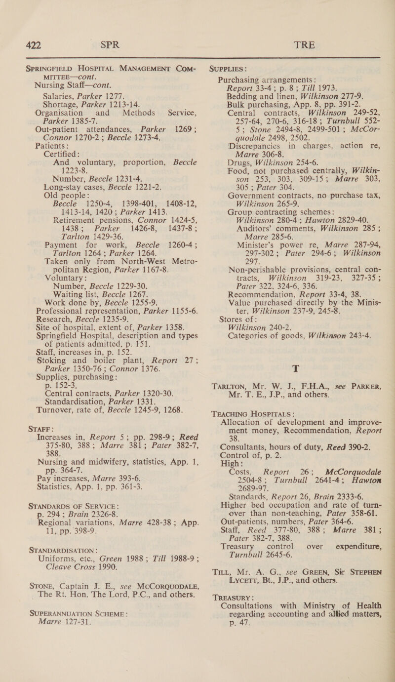 SPRINGFIELD HOSPITAL 'MANAGEMENT COM- MITTEE—cont. Nursing Staff—cont. Salaries, Parker 1277. Shortage, Parker 1213-14. Organisation and Methods _ Service, Parker 1385-7. Out-patient attendances, Parker 1269; Connor 1270-2 ; Beccle 1273-4. Patients: Certified : And voluntary, proportion, Beccle 1223-8. Number, Beccle 1231-4. Long-stay cases, Beccle 1221-2. Old people: Beccle 1250-4, 1398-401, 1408-12, 1413-14, 1420; Parker 1413. Retirement pensions, Connor 1424-5, 1438; Parker 1426-8, 1437-8; Tarlton 1429-36. Payment for work, Beccle 1260-4; Tarlton 1264; Parker 1264. Taken only from North-West Metro- politan Region, Parker 1167-8. Voluntary: Number, Beccle 1229-30. Waiting list, Beccle 1267. Work done by, Beccle 1255-9. Professional representation, Parker 1155-6. Research, Beccle 1235-9. Site of hospital, extent of, Parker 1358. Springfield Hospital, description and types of patients admitted, p. 151. Staff, increases in, p. 152. Stoking and boiler plant, Report Parker 1350-76 ; Connor 1376. Supplies, purchasing: p. 152-3. Central contracts, Parker 1320-30. Standardisation, Parker 1331. Turnover, rate of, Beccle 1245-9, 1268. a STAFF : Increases in, Report 5; pp. 298-9; Reed sere 388 ; Marre 381; Pater 382-7, 388. Nursing and midwifery, statistics, App. 1, pp. 364-7. Pay increases, Marre 393-6. Statistics, App. 1, pp. 361-3. STANDARDS OF SERVICE: p. 294; Brain 2326-8. Regional variations, Marre 428-38; App. 11, pp. 398-9, STANDARDISATION : Uniforms, etc., Green 1988; Till 1988-9 ; Cleave Cross 1990. STONE, Captain J. E., see MCCORQUODALE, _ The Rt. Hon. The Lord, P.C., and others. SUPERANNUATION SCHEME: Marre 127-31. SUPPLIES: Purchasing arrangements: Report 33-4; p. 8; Till 1973. Bedding and linen, Wilkinson 277-9. Bulk purchasing, App. 8, pp. 391-2. Central contracts, Wilkinson 249-52, 257-64, 270-6, 316-18 ; Turnbull 552- 5; Stone 2494-8, 2499-501 ; McCor- quodale 2498, 2502. Discrepancies in charges, Marre 306-8. Drugs, Wilkinson 254-6. Food, not purchased centrally, Wilkin- son 253, 303, 309-15; Marre 303, 305 ; Pater 304. Government contracts, no purchase tax, Wilkinson 265-9. Group contracting schemes: Wilkinson 280-4 ; Hawton 2829-40. Auditors’ comments, Wilkinson 285 ; Marre 285-6. Minister’s power re, Marre 287-94, 297-302; Pater 294-6; Wilkinson 297. Non-perishable provisions, central con- tracts, Wilkinson 319-23, 327-35; Pater 322, 324-6, 336. Recommendation, Report 33-4, 38. Value purchased direcily by the Minis- ter, Wilkinson 237-9, 245-8. Stores of: Wilkinson 240-2. Categories of goods, Wilkinson 243-4. action re, T TARLTON, Mr. W. J., F.H.A., see PARKER, Mr. T. E., J.P., and others. TEACHING HOSPITALS: Allocation of development and improve- ment money, Recommendation, Report 8 Consultants, hours of duty, Reed 390-2. Control of, p. 2. High: Costs, Report 26; McCorquodale 2504-8; Turnbull 2641-4; Hawton 2689-97, Standards, Report 26, Brain 2333-6. Higher bed occupation and rate of turn- over than non-teaching, Pater 358-61. Out-patients, numbers, Pater 364-6. Staff, Reed 377-80, 388; Marre 381; Pater 382-7, 388. Treasury control Turnbull 2645-6. over expenditure, Tritt, Mr. A. G., see GREEN, Sir STEPHEN LycetTrt, Bt., J.P., and others. TREASURY : Consultations with Ministry of Health regarding accounting and allied matters, p. 47.