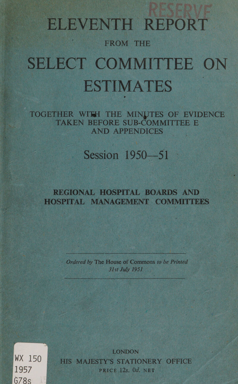    Be yd \ af Rati i, b es une tam ; wi. y EV VENTH ERE Or Ci re 4 je Sei  NE ea FROM THE ee te SELECT COMMITTEE ON _ ESTIMATES — TOGETHER WII THE MINDTES OF EVIDENCE TAKEN BEFORE SUB-COMMITTEE E | AND AFFENDICES Session 1950—S1 REGIONAL HOSPITAL BOARDS AND HOSPITAL MANAGEMENT COMMITTEES   - Ordered by The House of Commons to be ee é | 31st July 1951 LONDON HIS MAJESTY’S STATIONERY OFFICE PRICE 12s, Od. NET 