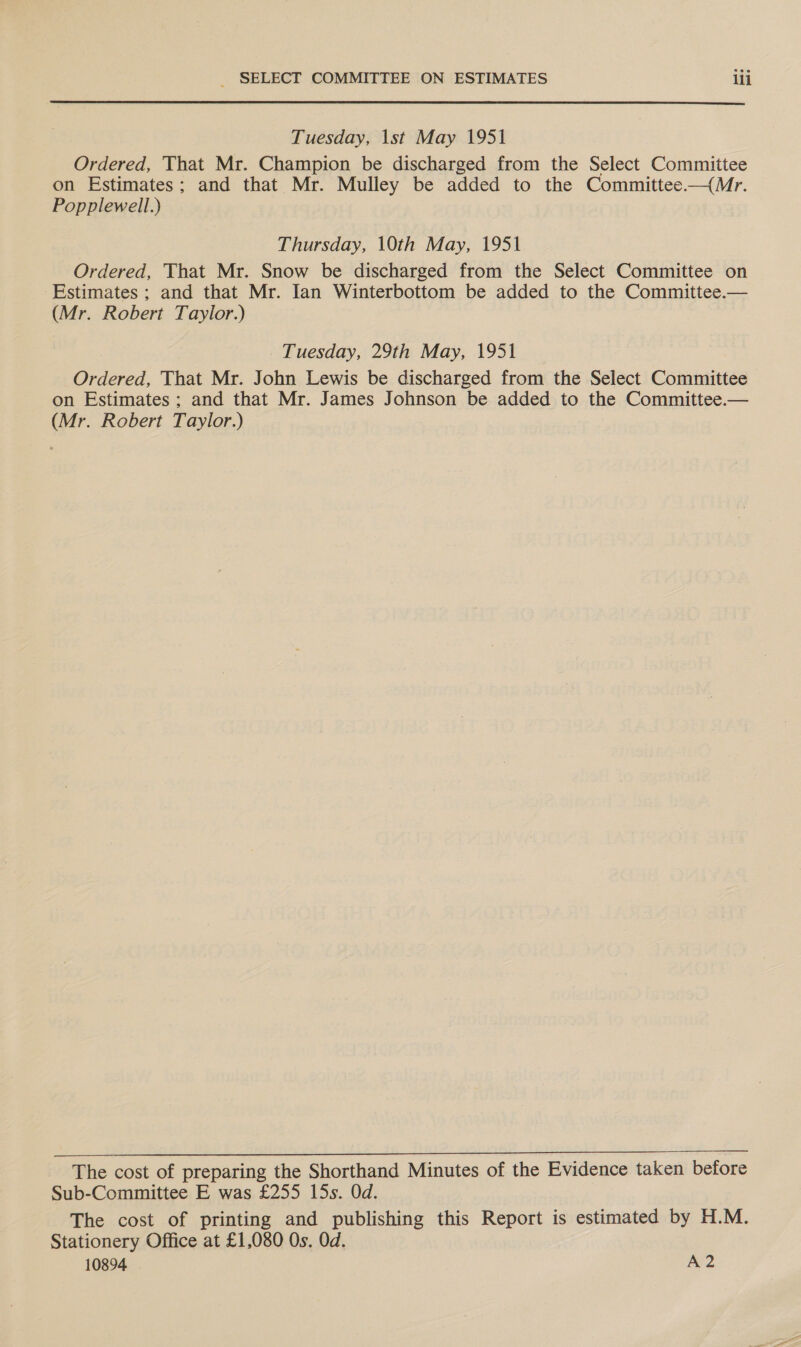  Tuesday, 1st May 1951 Ordered, That Mr. Champion be discharged from the Select Committee on Estimates; and that Mr. Mulley be added to the Committee—{Mr. Popplewell.) Thursday, 10th May, 1951 Ordered, That Mr. Snow be discharged from the Select Committee on Estimates ; and that Mr. Ian Winterbottom be added to the Committee.— (Mr. Robert Taylor.) Tuesday, 29th May, 1951 Ordered, That Mr. John Lewis be discharged from the Select Committee on Estimates ; and that Mr. James Johnson be added to the Committee.— (Mr. Robert Taylor.)   The cost of preparing the Shorthand Minutes of the Evidence taken before Sub-Committee E was £255 15s. Od. The cost of printing and publishing this Report is estimated by H.M. Stationery Office at £1,080 Os. Od. 10894 A2