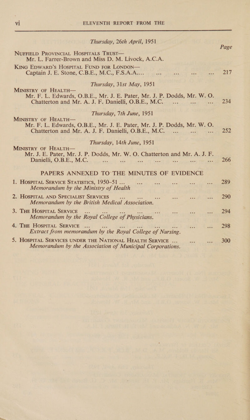  Thursday, 26th April, 1951 Page NUFFIELD PROVINCIAL HOSPITALS TRUST— Mr. L. Farrer-Brown and Miss D. M. Livock, A.C.A. KING Epwarp’s HospirAL FUND FOR LONDON— Captain J. E. Stone, C.B.E., M.C., F.S.A.A.... a Lite rs pirates i” | Thursday, 31st May, 1951 MINISTRY OF HEALTH— Mr. F. L. Edwards, O.B.E., Mr. J. E. Pater, Mr. J. P. Dodds, Mr. W. O. Chatterton and Mr. A. J. F. Danielli, O.B.E., M.C. ty 234 Thursday, 7th June, 1951 MINISTRY OF HEALTH— Mr. F. L. Edwards, O.B.E., Mr. J. E. Pater, Mr. J. P. Dodds, Mr. W. O. Chatterton and Mr. A. J. F. Danielli, O.B.E., 1 Cor 252 Thursday, 14th June, 1951 MINISTRY OF HEALTH— Mr. J. E. Pater, Mr. J. P. Dodds, Mr. W. O. Chatterton and Mr. A. J. F. Danielli, O. B. E., M.C. 266 PAPERS ANNEXED TO THE MINUTES OF EVIDENCE 1. HosprrAL SERVICE STATISTICS, 1950-51 ... Hae i ae oP ree Memorandum by the Ministry of Health 2. HOSPITAL AND SPECIALIST SERVICES ae nf ore am &amp; (eee Memorandum by the British Medical Association. 3. THE HOSPITAL SERVICE ... =, ae me ee Memorandum by the Royal College of Physicians. 4. THE HOSPITAL SERVICE ... gd ee 28 Extract from memorandum by the Royal College of Nursing. 5. HOsPITAL SERVICES UNDER THE NATIONAL HEALTH SERVICE ... sa ee 300 Memorandum by the Association of Municipal Corporations.