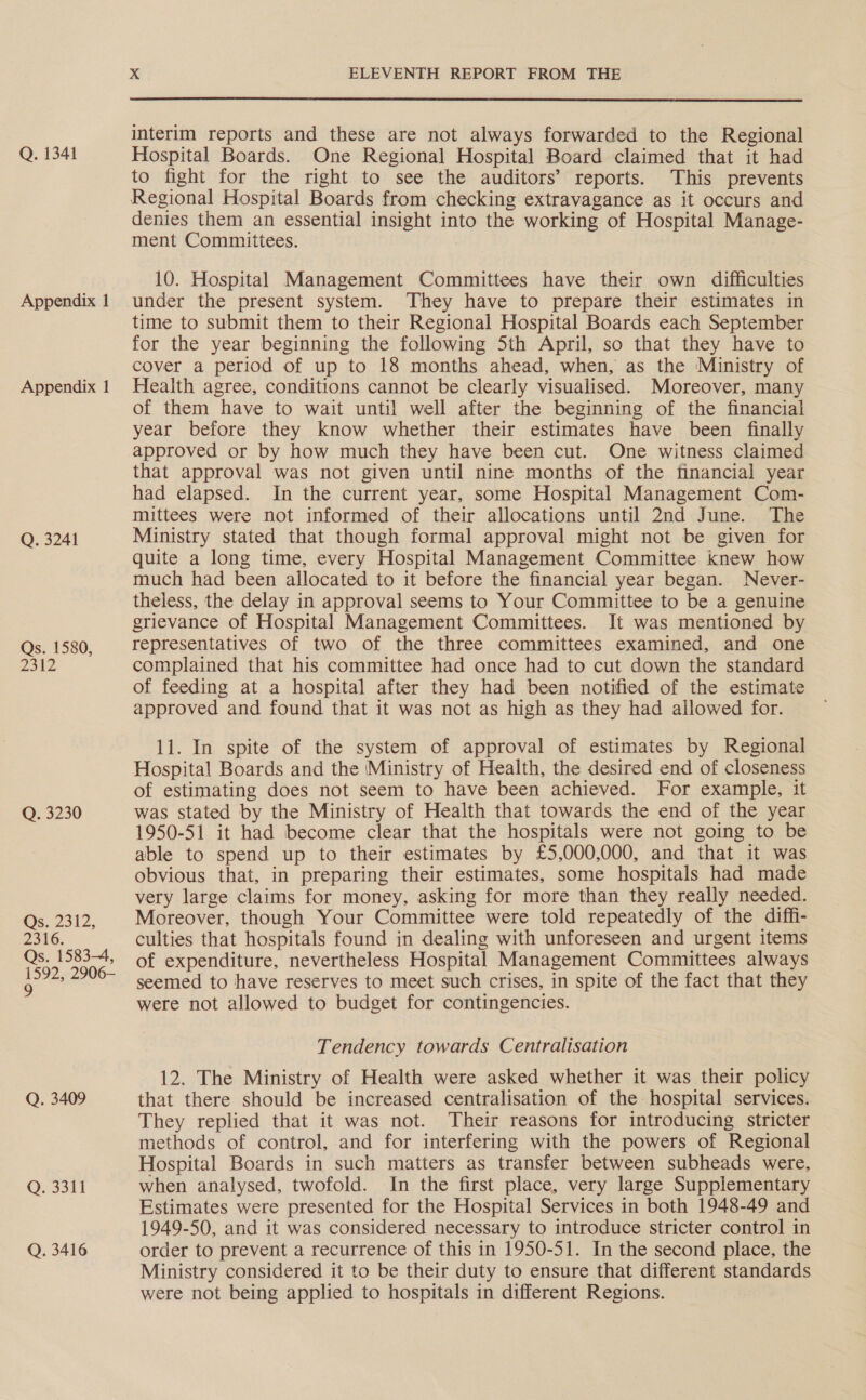 Q. 1341 Appendix 1 Appendix 1 Q. 3241 Qs. 1580, 2312 Q. 3230 1592,-2906-— 9 Q. 3409 Q. 3311 Q. 3416 X ELEVENTH REPORT FROM THE  interim reports and these are not always forwarded to the Regional Hospital Boards. One Regional Hospital Board claimed that it had to fight for the right to see the auditors’ reports. This prevents Regional Hospital Boards from checking extravagance as it occurs and denies them an essential insight into the working of Hospital Manage- ment Committees. 10. Hospital Management Committees have their own difficulties under the present system. They have to prepare their estimates in time to submit them to their Regional Hospital Boards each September for the year beginning the following 5th April, so that they have to cover a period of up to 18 months ahead, when, as the Ministry of Health agree, conditions cannot be clearly visualised. Moreover, many of them have to wait until well after the beginning of the financial year before they know whether their estimates have been finally approved or by how much they have been cut. One witness claimed that approval was not given until nine months of the financial year had elapsed. In the current year, some Hospital Management Com- mittees were not informed of their allocations until 2nd June. The Ministry stated that though formal approval might not be given for quite a long time, every Hospital Management Committee knew how much had been allocated to it before the financial year began. Never- theless, the delay in approval seems to Your Committee to be a genuine grievance of Hospital Management Committees. It was mentioned by representatives of two of the three committees examined, and one complained that his committee had once had to cut down the standard of feeding at a hospital after they had been notified of the estimate approved and found that it was not as high as they had ailowed for. 11. In spite of the system of approval of estimates by Regional Hospital Boards and the Ministry of Health, the desired end of closeness of estimating does not seem to have been achieved. For example, it was stated by the Ministry of Health that towards the end of the year 1950-51 it had become clear that the hospitals were not going to be able to spend up to their estimates by £5,000,000, and that it was obvious that, in preparing their estimates, some hospitals had made very large claims for money, asking for more than they really needed. Moreover, though Your Committee were told repeatedly of the diffi- culties that hospitals found in dealing with unforeseen and urgent items of expenditure, nevertheless Hospital Management Committees always seemed to have reserves to meet such crises, in spite of the fact that they were not allowed to budget for contingencies. Tendency towards Centralisation 12. The Ministry of Health were asked whether it was their policy that there should be increased centralisation of the- hospital services. They replied that it was not. Their reasons for introducing stricter methods of control, and for interfering with the powers of Regional Hospital Boards in such matters as transfer between subheads were, when analysed, twofold. In the first place, very large Supplementary Estimates were presented for the Hospital Services in both 1948-49 and 1949-50, and it was considered necessary to introduce stricter control in order to prevent a recurrence of this in 1950-51. In the second place, the Ministry considered it to be their duty to ensure that different standards were not being applied to hospitals in different Regions.