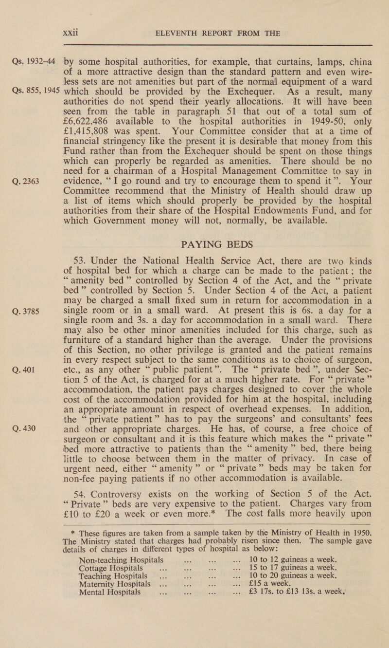 Qs. 1932-44 Qs. 855, 1945 Q. 2363 Q. 3785 Q. 401 Q. 430 XXil ELEVENTH REPORT FROM THE  by some hospital authorities, for example, that curtains, lamps, china of a more attractive design than the standard pattern and even wire- less sets are not amenities but part of the normal equipment of a ward which should be provided by the Exchequer. As a result, many authorities do not spend their yearly allocations. It will have been seen from the table in paragraph 51 that out of a total sum of £6,622.486 available to the hospital authorities in 1949-50, only £1,415,808 was spent. Your Committee consider that at a time of financial stringency like the present it is desirable that money from this Fund rather than from the Exchequer should be spent on those things which can properly be regarded as amenities. There should be no need for a chairman of a Hospital Management Committee to say in evidence, “I go round and try to encourage them to spend it”. Your Committee recommend that the Ministry of Health should draw up a list of items which should properly be provided by the hospital authorities from their share of the Hospital Endowments Fund, and for which Government money will not, normally, be available. PAYING BEDS 53. Under the National Health Service Act, there are two kinds of hospital bed for which a charge can be made to the patient; the “amenity bed” controlled by Section 4 of the Act, and the “ private bed ” controlled by Section 5. Under Section 4 of the Act, a patient may be charged a small fixed sum in return for accommodation in a single room or in a small ward. At present this is 6s. a day for a single room and 3s. a day for accommodation in a small ward. There may also be other minor amenities included for this charge, such as furniture of a standard higher than the average. Under the provisions of this Section, no other privilege is granted and the patient remains in every respect subject to the same conditions as to choice of surgeon, etc., as any other “public patient”. The “private bed”, under Sec- tion 5 of the Act, is charged for at a much higher rate. For “ private ” accommodation, the patient pays charges designed to cover the whole cost of the accommodation provided for him at the hospital, including an appropriate amount in respect of overhead expenses. In addition, the “ private patient” has to pay the surgeons’ and consultants’ fees and other appropriate charges. He has, of course, a free choice of surgeon or consultant and it is this feature which makes the “ private ” bed more attractive to patients than the “amenity” bed, there being little to choose between them in the matter of privacy. In case of urgent need, either “amenity” or “private” beds may be taken for non-fee paying patients if no other accommodation is available. 54. Controversy exists on the working of Section 5 of the Act. “‘ Private” beds are very expensive to the patient. Charges vary from £10 to £20 a week or even more.* The cost falls more heavily upon  * These figures are taken from a sample taken by the Ministry of Health in 1950. The Ministry stated that charges had probably risen since then. The sample gave details of charges in different types of hospital as below: Non-teaching Hospitals ae eis ... 10 to 12 guineas a week. Cottage Hospitals ee on il ... 15 to 17 guineas a week. Teaching Hospitals... aS na ... 10 to 20 guineas a week. Maternity Hospitals... a Ars 1 £15 a week. Mental Hospitals son et: via ... £3 17s. to £13 13s. a week,