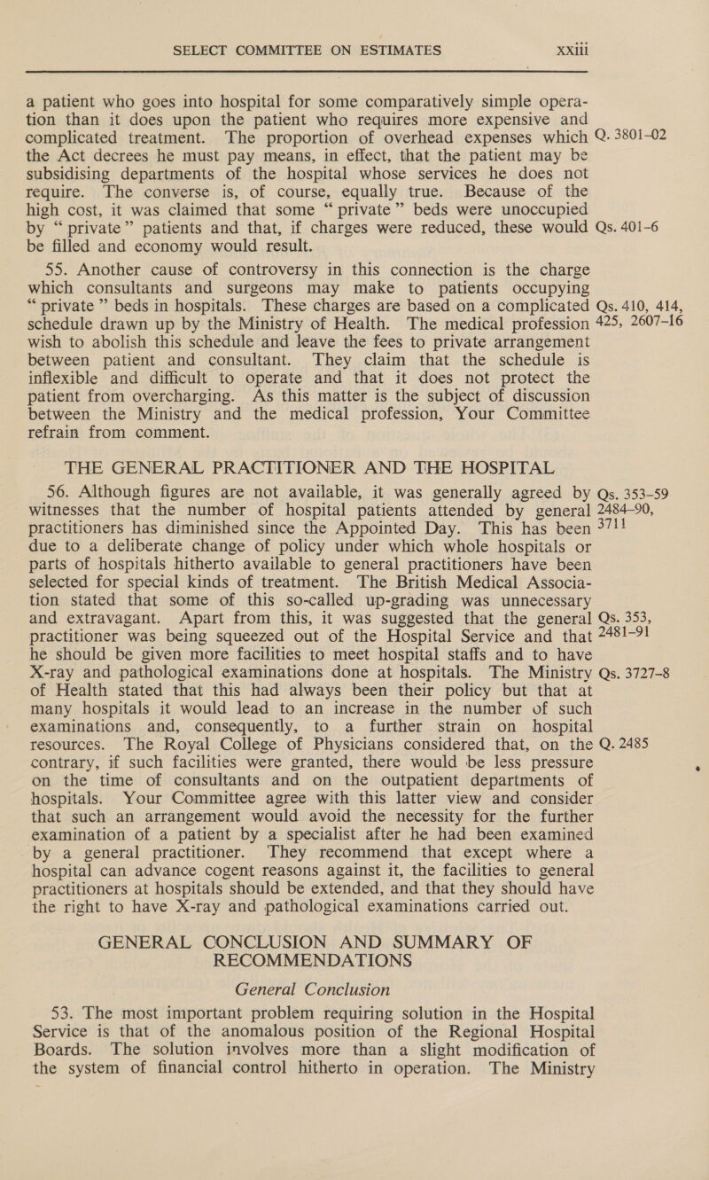 a patient who goes into hospital for some comparatively simple opera- tion than it does upon the patient who requires more expensive and complicated treatment. The proportion of overhead expenses which Q. 3801-02 the Act decrees he must pay means, in effect, that the patient may be subsidising departments of the hospital whose services he does not require. The converse is, of course, equally true. Because of the high cost, it was claimed that some “ private” beds were unoccupied by “private” patients and that, if charges were reduced, these would Qs. 401-6 be filled and economy would result. 55. Another cause of controversy in this connection is the charge which consultants and surgeons may make to patients occupying “ private ” beds in hospitals. These charges are based on a complicated Qs. 410, 414, schedule drawn up by the Ministry of Health. The medical profession 425, 2607-16 wish to abolish this schedule and leave the fees to private arrangement between patient and consultant. They claim that the schedule is inflexible and difficult to operate and that it does not protect the patient from overcharging. As this matter is the subject of discussion between the Ministry and the medical profession, Your Committee refrain from comment. THE GENERAL PRACTITIONER AND THE HOSPITAL 56. Although figures are not available, it was generally agreed by Qs. 353-59 witnesses that the number of hospital patients attended by general 2484-90, practitioners has diminished since the Appointed Day. This has been 37!! due to a deliberate change of policy under which whole hospitals or parts of hospitals hitherto available to general practitioners have been selected for special kinds of treatment. The British Medical Associa- tion stated that some of this so-called up-grading was unnecessary and extravagant. Apart from this, it was suggested that the general Qs. 353, practitioner was being squeezed out of the Hospital Service and that 248!-9! he should be given more facilities to meet hospital staffs and to have X-ray and pathological examinations done at hospitals. The Ministry Qs. 3727-8 of Health stated that this had always been their policy but that at many hospitals it would lead to an increase in the number of such examinations and, consequently, to a further strain on _ hospital resources. The Royal College of Physicians considered that, on the Q. 2485 contrary, if such facilities were granted, there would be less pressure on the time of consultants and on the outpatient departments of hospitals. Your Committee agree with this latter view and consider that such an arrangement would avoid the necessity for the further examination of a patient by a specialist after he had been examined by a general practitioner. They recommend that except where a hospital can advance cogent reasons against it, the facilities to general practitioners at hospitals should be extended, and that they should have the right to have X-ray and pathological examinations carried out. GENERAL CONCLUSION AND SUMMARY OF RECOMMENDATIONS General Conclusion 53. The most important problem requiring solution in the Hospital Service is that of the anomalous position of the Regional Hospital Boards. The solution involves more than a slight modification of the system of financial control hitherto in operation. The Ministry