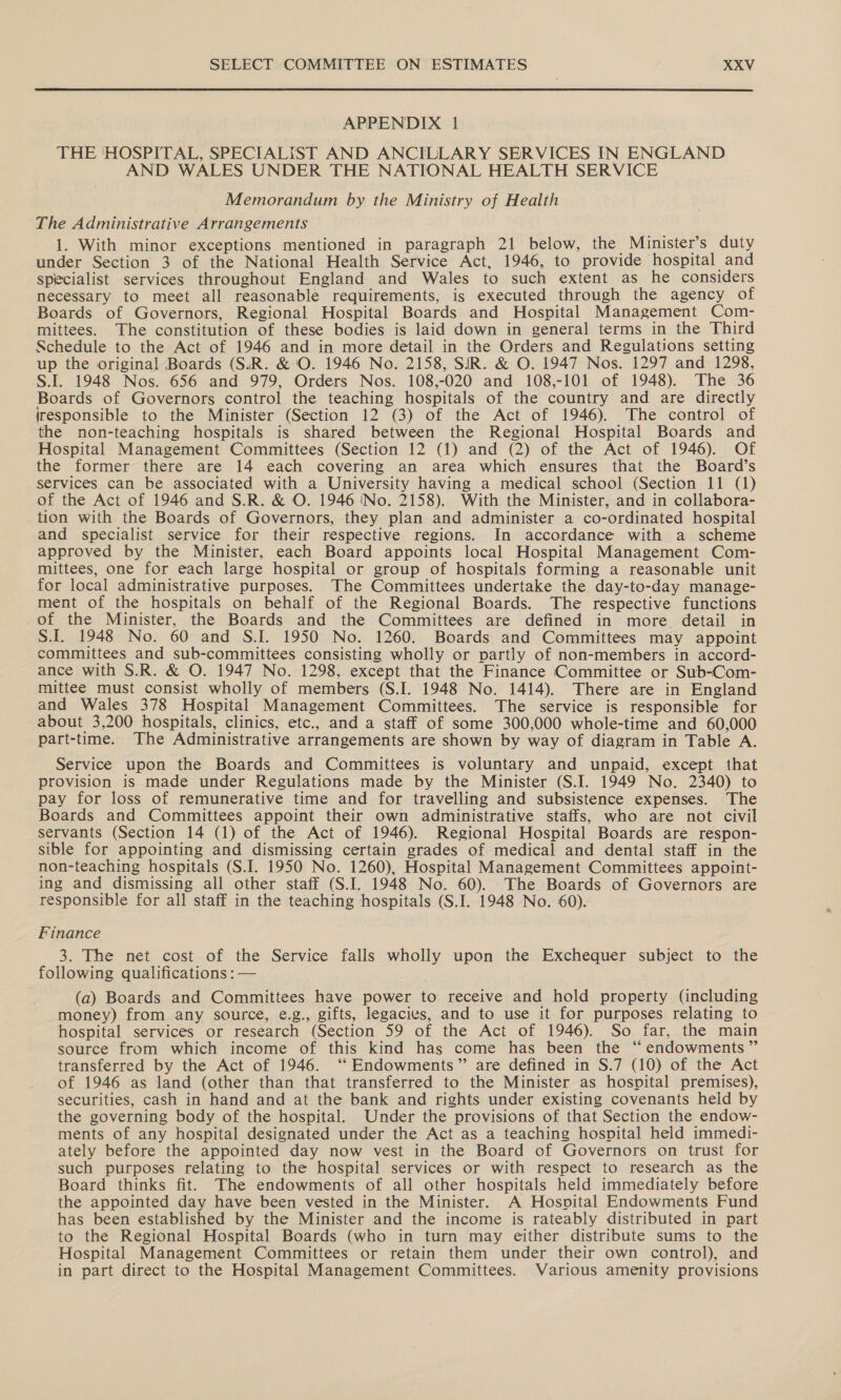  APPENDIX 1 THE ‘HOSPITAL, SPECIALIST AND ANCILLARY SERVICES IN ENGLAND AND WALES UNDER THE NATIONAL HEALTH SERVICE Memorandum by the Ministry of Health The Administrative Arrangements 1. With minor exceptions mentioned in paragraph 21 below, the Minister’s duty under Section 3 of the National Health Service Act, 1946, to provide hospital and specialist services throughout England and Wales to such extent as he considers necessary to meet all reasonable requirements, is executed through the agency of Boards of Governors, Regional Hospital Boards and Hospital Management Com- mittees. The constitution of these bodies is laid down in general terms in the Third Schedule to the Act of 1946 and in more detail in the Orders and Regulations setting up the origina! Boards (S.R. &amp; O. 1946 No. 2158, SIR. &amp; O. 1947 Nos. 1297 and 1298, S.I. 1948 Nos. 656 and 979, Orders Nos. 108,-020 and 108,-101 of 1948). The 36 Boards of Governors control the teaching hospitals of the country and are directly iresponsible to the Minister (Section 12 (3) of the Act of 1946). The control of the non-teaching hospitals is shared between the Regional Hospital Boards and Hospital Management Committees (Section 12 (1) and (2) of the Act of 1946). Of the former there are 14 each covering an area which ensures that the Board’s services can be associated with a University having a medical school (Section 11 (1) of the Act of 1946 and S.R. &amp; O. 1946 INo. 2158). With the Minister, and in collabora- tion with the Boards of Governors, they plan and administer a co-ordinated hospital and specialist service for their respective regions. In accordance with a scheme approved by the Minister, each Board appoints local Hospital Management Com- mittees, one for each large hospital or group of hospitals forming a reasonable unit for local administrative purposes. The Committees undertake the day-to-day manage- ment of the hospitals on behalf of the Regional Boards. The respective functions of the Minister, the Boards and the Committees are defined in more detail in S.I. 1948 No. 60 and S.I. 1950 No. 1260. Boards and Committees may appoint committees and sub-committees consisting wholly or partly of non-members in accord- ance with S.R. &amp; O. 1947 No. 1298, except that the Finance Committee or Sub-Com- mittee must consist wholly of members (S.I. 1948 No. 1414). There are in England and Wales 378 Hospital Management Committees. The service is responsible for about 3,200 hospitals, clinics, etc., and a staff of some 300,000 whole-time and 60,000 part-time. The Administrative arrangements are shown by way of diagram in Table A. Service upon the Boards and Committees is voluntary and unpaid, except that provision is made under Regulations made by the Minister (S.I. 1949 No. 2340) to pay for loss of remunerative time and for travelling and subsistence expenses. The Boards and Committees appoint their own administrative staffs, who are not civil servants (Section 14 (1) of the Act of 1946). Regional Hospital Boards are respon- sible for appointing and dismissing certain grades of medical and dental staff in the non-teaching hospitals (S.I. 1950 No. 1260), Hospital Management Committees appoint- ing and dismissing all other staff (S.I. 1948 No. 60). The Boards of Governors are responsible for all staff in the teaching hospitals (S.I. 1948 No. 60). Finance 3. The net cost of the Service falls wholly upon the Exchequer subject to the following qualifications : — (a) Boards and Committees have power to receive and hold property (including money) from any source, e.g., gifts, legacies, and to use it for purposes relating to hospital services or research (Section 59 of the Act of 1946). So far, the main source from which income of this kind has come has been the “ endowments ” transferred by the Act of 1946. ‘“‘ Endowments” are defined in §.7 (10) of the Act of 1946 as land (other than that transferred to the Minister as hospital premises), securities, cash in hand and at the bank and rights under existing covenants held by the governing body of the hospital. Under the provisions of that Section the endow- ments of any hospital designated under the Act as a teaching hospital held immedi- ately before the appointed day now vest in the Board of Governors on trust for such purposes relating to the hospital services or with respect to research as the Board thinks fit. The endowments of all other hospitals held immediately before the appointed day have been vested in the Minister. A Hosvital Endowments Fund has been established by the Minister and the income is rateably distributed in part to the Regional Hospital Boards (who in turn may either distribute sums to the Hospital Management Committees or retain them under their own control), and in part direct to the Hospital Management Committees. Various amenity provisions