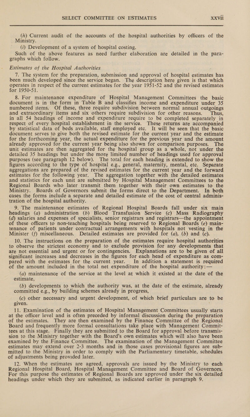  (h) Current audit of the accounts of the hospital authorities by officers of the Ministry. (i) Development of a system of hospital costing. Such of the above features as need further elaboration are detailed in the para- graphs which follow. Estimates of the Hospital Authorities 7. The system for the preparation, submission and approval of hospital estimates has been much developed since the service began. The description here given is that which hasta in respect of the current estimates for the year 1951-52 and the revised estimates or 1950-51. 8. For maintenance expenditure of Hospital Management Committees the basic document is in the form in Table B and classifies income and expenditure under 35 numbered items. Of these, three require subdivision between normal annual outgoings and extraordinary items and six others require subdivision for other reasons. Thus, in all 54 headings of income and expenditure require to be completed separately in respect of every hospital establishment in the service. These returns are accompanied by statistical data of beds available, staff employed etc. It will be seen that the basic document serves to give both the revised estimate for the current year and the estimate for the forthcoming year, the actual expenditure for the previous year and the amount already approved for the current year being also shown for comparison purposes. The unit estimates are then aggregated for the hospital group as a whole, not under the detailed 35 headings but under the more limited number of headings used for approval purposes (see paragraph 12 below). The total for each heading is extended to show the figures according to the type of hospital e.g., general, maternity, mental, etc. Separate aggregations are prepared of the revised estimates for the current year and the forward estimates for the following year. The aggregation together with the detailed estimates and statistics for each unit are submitted by Hospital Management Committees to the Regional Boards who later transmit them together with their own estimates to the Ministry. Boards of Governors submit the forms direct to the Department. In both cases the forms include a separate and detailed estimate of the cost of central adminis- tration of the hospital authority. 9. The maintenance estimates of Regional Hospital Boards fall under six main headings (a) administration (b) Blood Transfusion Service (c) Mass Radiography (d) salaries and expenses of specialists, senior registrars and registrars—the appointment of these officers to non-teaching hospitals being reserved to Regional Boards (e) main- tenance of patients under contractual arrangements with hospitals not vesting in the Minister (f) miscellaneous. Detailed estimates are provided for (a), (b) and (c). 10. The instructions on the preparation of the estimates require hospital authorities to observe the strictest economy and to exclude provision for any developments that are not essential and urgent or for contingencies. Explanations are to be given of all significant increases and decreases in the figures for each head of expenditure as com- pared with the estimates for the current year. In addition a statement is required of the amount included in the total net expenditure of the hospital authority :— (a) maintenance of the service at the level at which it existed at the date of the estimate, (b) developments to which the authority was, at the date of the estimate, already committed e.g., by building schemes already in progress, (c) other necessary and urgent development, of which brief particulars are to be given. ; 11. Examination of the estimates of Hospital Management Committees usually starts at the officer level and is often preceded by informal discussion during the preparation of the estimates. They are then examined by the Finance Committee of the Regional Board and frequently more formal consultations take place with Management Commit- tees at this stage. Finally they are submitted to the Board for approval before transmis- sion to the Ministry together with the Board’s own estimates which will also have been examined by the Finance Committee. The examination of the Management Committee estimates may extend over 2-3 months and in those cases provisional figures are sub- mitted to the Ministry in order to comply with the Parliamentary timetable, schedules of adjustments being provided later. 12. When the estimates are agreed, approvals are issued by the Ministry to each Regional Hospital Board, Hospital Management Committee and Board of Governors. For this purpose the estimates of Regional Boards are approved under the six detailed headings under which they are submitted, as indicated earlier in paragraph 9.