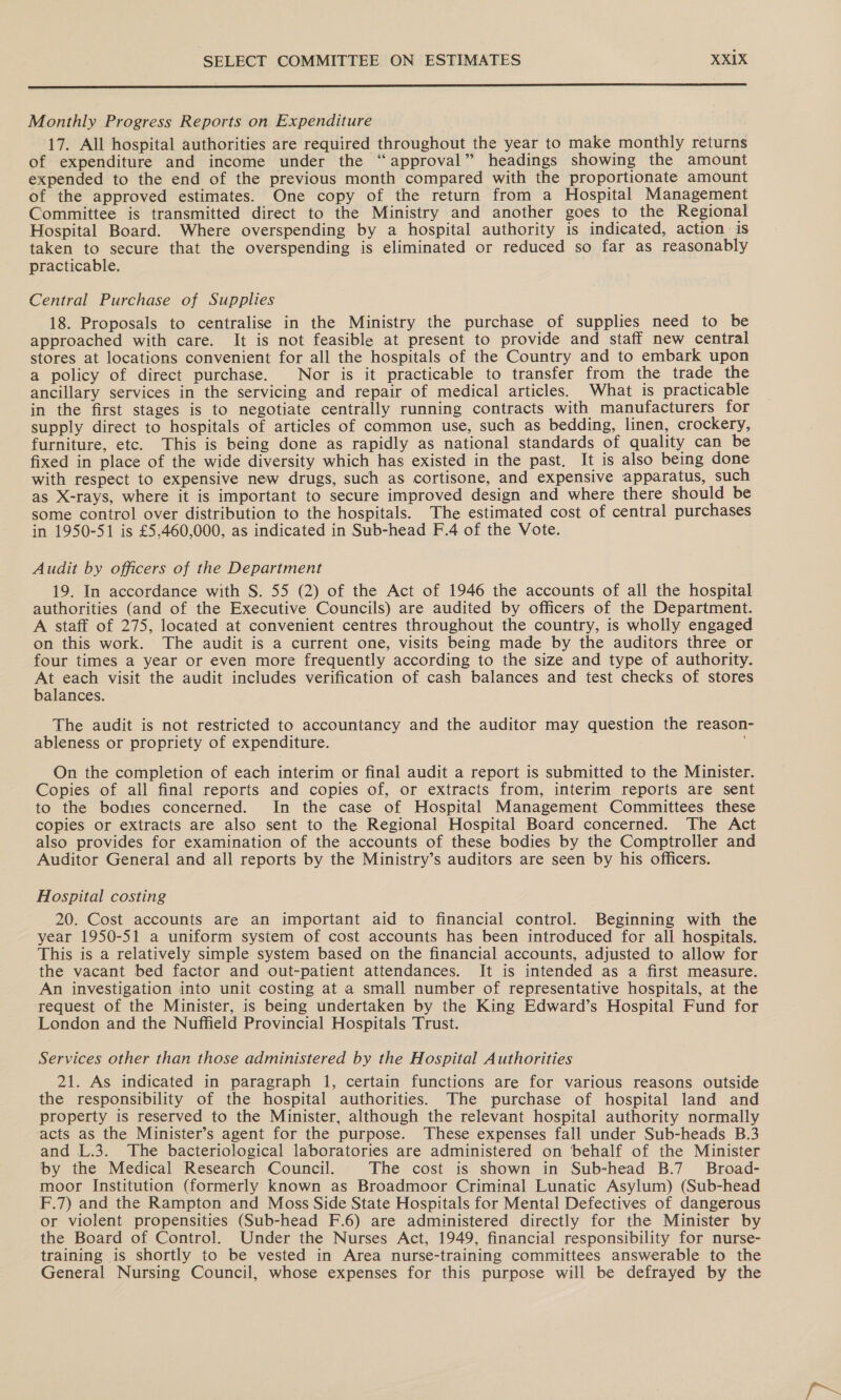  Monthly Progress Reports on Expenditure 17. All hospital authorities are required throughout the year to make monthly returns of expenditure and income under the “approval” headings showing the amount expended to the end of the previous month compared with the proportionate amount of the approved estimates. One copy of the return from a Hospital Management Committee is transmitted direct to the Ministry and another goes to the Regional Hospital Board. Where overspending by a hospital authority is indicated, action. is taken to secure that the overspending is eliminated or reduced so far as reasonably practicable. Central Purchase of Supplies 18. Proposals to centralise in the Ministry the purchase of supplies need to be approached with care. It is not feasible at present to provide and staff new central stores at locations convenient for all the hospitals of the Country and to embark upon a policy of direct purchase. Nor is it practicable to transfer from the trade the ancillary services in the servicing and repair of medical articles. What is practicable in the first stages is to negotiate centrally running contracts with manufacturers for supply direct to hospitals of articles of common use, such as bedding, linen, crockery, furniture, etc. This is being done as rapidly as national standards of quality can be fixed in place of the wide diversity which has existed in the past. It is also being done with respect to expensive new drugs, such as cortisone, and expensive apparatus, such as X-rays, where it is important to secure improved design and where there should be some control over distribution to the hospitals. The estimated cost of central purchases in 1950-51 is £5,.460,000, as indicated in Sub-head F.4 of the Vote. Audit by officers of the Department 19. In accordance with S. 55 (2) of the Act of 1946 the accounts of all the hospital authorities (and of the Executive Councils) are audited by officers of the Department. A staff of 275, located at convenient centres throughout the country, is wholly engaged on this work. The audit is a current one, visits being made by the auditors three or four times a year or even more frequently according to the size and type of authority. At each visit the audit includes verification of cash balances and test checks of stores balances. The audit is not restricted to accountancy and the auditor may question the reason- ableness or propriety of expenditure. On the completion of each interim or final audit a report is submitted to the Minister. Copies of all final reports and copies of, or extracts from, interim reports are sent to the bodies concerned. In the case of Hospital Management Committees these copies or extracts are also sent to the Regional Hospital Board concerned. The Act also provides for examination of the accounts of these bodies by the Comptroller and Auditor General and all reports by the Ministry’s auditors are seen by his officers. Hospital costing 20. Cost accounts are an important aid to financial control. Beginning with the year 1950-51 a uniform system of cost accounts has been introduced for all hospitals. This is a relatively simple system based on the financial accounts, adjusted to allow for the vacant bed factor and out-patient attendances. It is intended as a first measure. An investigation into unit costing at a small number of representative hospitals, at the request of the Minister, is being undertaken by the King Edward’s Hospital Fund for London and the Nuffield Provincial Hospitals Trust. Services other than those administered by the Hospital Authorities 21. As indicated in paragraph 1, certain functions are for various reasons outside the responsibility of the hospital authorities. The purchase of hospital land and property is reserved to the Minister, although the relevant hospital authority normally acts as the Minister’s agent for the purpose. These expenses fall under Sub-heads B.3 and L.3. The bacteriological laboratories are administered on behalf of the Minister by the Medical Research Council. The cost is shown in Sub-head B.7_ Broad- moor Institution (formerly known as Broadmoor Criminal Lunatic Asylum) (Sub-head F.7) and the Rampton and Moss Side State Hospitals for Mental Defectives of dangerous or violent propensities (Sub-head F.6) are administered directly for the Minister by the Board of Control. Under the Nurses Act, 1949, financial responsibility for nurse- training is shortly to be vested in Area nurse-training committees answerable to the General Nursing Council, whose expenses for this purpose will be defrayed by the
