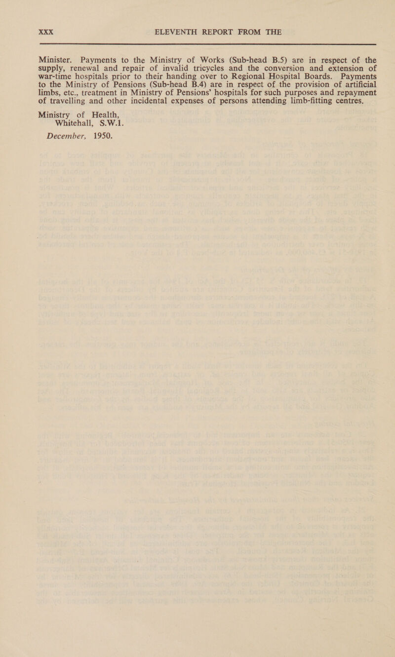  Minister. Payments to the Ministry of Works (Sub-head B.5) are in respect of the supply, renewal and repair of invalid tricycles and the conversion and extension of war-time hospitals prior to their handing over to Regional Hospital Boards. Payments to the Ministry of Pensions (Sub-head B.4) are in respect of the provision of artificial limbs, etc., treatment in Ministry of Pensions’ hospitals for such purposes and repayment of travelling and other incidental expenses of persons attending limb-fitting centres. Ministry of Health, Whitehall, S.W.1. December, 1950.