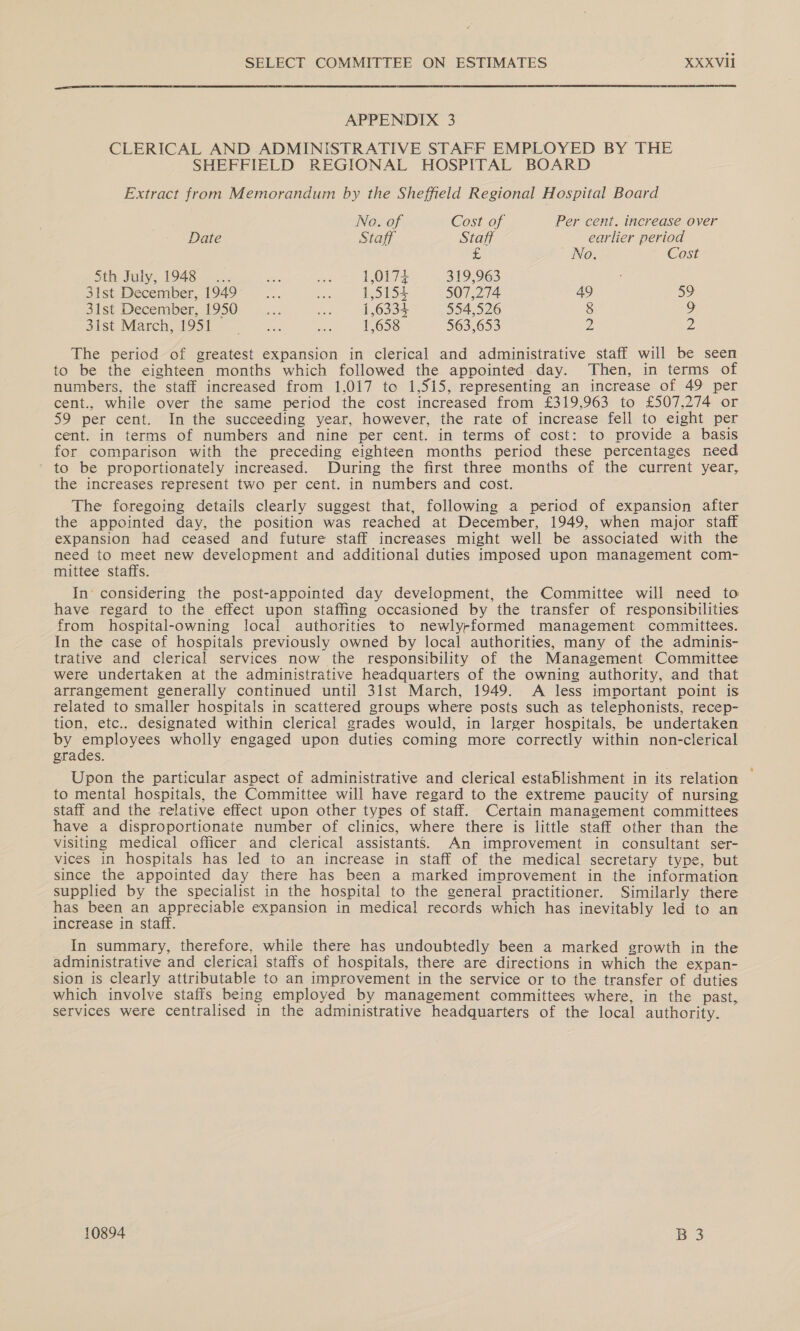  APPENDIX 3 CLERICAL AND ADMINISTRATIVE STAFF EMPLOYED BY THE SHEFFIELD REGIONAL HOSPITAL BOARD Extract from Memorandum by the Sheffield Regional Hospital Board No. of Cost of Per cent. increase over Date Staff Staff earlier period £ No. Cost Sth Fuly; 1948... me a 1,0174 319,963 : 31st December, 1949 ame ue 1,5154 507,274 49 SY 31st December, 1950 es a 1,6334 554,526 § 9 sist March oot sk: oy 1,658 563,653 D: 2 The period of greatest expansion in clerical and administrative staff will be seen to be the eighteen months which followed the appointed day. Then, in terms of numbers, the staff increased from 1,017 to 1,515, representing an increase of 49 per cent., while over the same period the cost increased from £319,963 to £507,274 or 59 per cent. In the succeeding year, however, the rate of increase fell to eight per cent. in terms of numbers and nine per cent. in terms of cost: to provide a basis for comparison with the preceding eighteen months period these percentages need to be proportionately increased. During the first three months of the current year, the increases represent two per cent. in numbers and cost. The foregoing details clearly suggest that, following a period of expansion after the appointed day, the position was reached at December, 1949, when major staff expansion had ceased and future staff increases might well be associated with the need to meet new development and additional duties imposed upon management com- mittee staffs. In considering the post-appointed day development, the Committee will need to have regard to the effect upon staffing occasioned by the transfer of responsibilities from hospital-owning local authorities to newly-formed management committees. In the case of hospitals previously owned by local authorities, many of the adminis- trative and clerical services now the responsibility of the Management Committee were undertaken at the administrative headquarters of the owning authority, and that arrangement generally continued until 31st March, 1949. <A less important point is related to smaller hospitals in scattered groups where posts such as telephonists, recep- tion, etc.. designated within clerical grades would, in larger hospitals, be undertaken by ee wholly engaged upon duties coming more correctly within non-clerical grades. Upon the particular aspect of administrative and clerical establishment in its relation to mental hospitals, the Committee will have regard to the extreme paucity of nursing staff and the relative effect upon other types of staff. Certain management committees have a disproportionate number of clinics, where there is little staff other than the visiting medical officer and clerical assistants. An improvement in consultant ser- vices in hospitals has led to an increase in staff of the medical secretary type, but since the appointed day there has been a marked improvement in the information supplied by the specialist in the hospital to the general practitioner. Similarly there has been an appreciable expansion in medical records which has inevitably led to an increase in staff. In summary, therefore, while there has undoubtedly been a marked growth in the administrative and clerical staffs of hospitals, there are directions in which the expan- sion is clearly attributable to an improvement in the service or to the transfer of duties which involve staffs being employed by management committees where, in the past, services were centralised in the administrative headquarters of the local authority. 10894 B 3