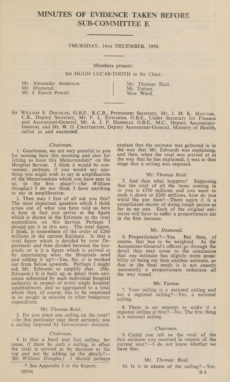  Mr. Alexander Anderson. Mr. Diamond. Mr. J. Enoch Powell. Mr. Thomas Mr. Turton. Miss Ward. Reid. called in and examined. Chairman. 1. Gentlemen, we are very grateful to you for coming here this morning and also for letting us have this Memorandum* on the Hospital Service. I think it would be con- venient, perhaps, if you would say any- thing you might wish to say in amplification of the Memorandum which you have sent to us, in the first place?—(Sir William Douglas.) 1 do not think I have anything to say in amplification. 2. Then may I first of all ask you this? The most important question which I think arises out of what you have told us here is how in fact you arrive at the figure which is shown in the Estimate as the total expenditure on this Service. Perhaps I should put it in this way. ‘The total figure, I think, is somewhere of the order of £260 millions in the current Estimate. Is that a total figure which is decided by your De- partment and then divided between the hos- pitals, or is it a figure which is arrived at by ascertaining what the Hospitals need and adding it up?—Yes, Sir, it is worked out from below upwards. Perhaps I might ask Mr. Edwards to amplify that. (Mr. Edwards.) It is built up in detail from esti- mates submitted by each individual hospital authority in respect of every single hospital establishment, and so aggregated to a total which then, of course, has to be examined in its weight in relation to other budgetary expenditure. Mr. Thomas Reid. 3. Do you place any ceiling on the total? —In this particular year there certainly was a ceiling imposed by Government decision. Chairman. 4. Is that a hard and fast ceiling, be- cause, if there be such a ceiling, in effect the total is arrived at by decision at the top and not by adding up the details?— (Sir William Douglas.) 1 should perhaps * See Appendix I to the Report. 10894   explain that the estimate was gathered in in the way that Mr. Edwards was explaining, and then, when the total was arrived at in the way that he has explained, it was at that stage that a ceiling was imposed. Mr. Thomas Reid. 5. And then what happens? Supposing. that the total of all the items coming in to you is £350 millions and you want to push it down to £260 millions, how do you wield the axe then?—There again it is a complicated matter of doing rough justice as. far as we can. Each of the original esti- _ mates will have to suffer a proportionate cut in the first instance. Mr. Diamond. 6. Proportionate?—Yes. But then, of course, that has to be weighted. As the Accountant-General’s officers go through the detail they may come to the conclusion that one estimate has slightly more possi- bility of being cut than another estimate, so that in the final result it is not exactly necessarily a proportionate reduction all the way round. . Mr. Turton. 7. Your ceiling is a national ceiling and not a regional ceiling?—Yes, a national ceiling. 8. There is no attempt to make it a regional ceiling at first?—-No. The first thing is a national ceiling. Chairman. 9. Could you tell us the total of the first estimate you received in respect of the current year?—I do not know whether we have that. Mr. Thomas Reid. 10. Is it in excess of the ceiling?—Yes. B4