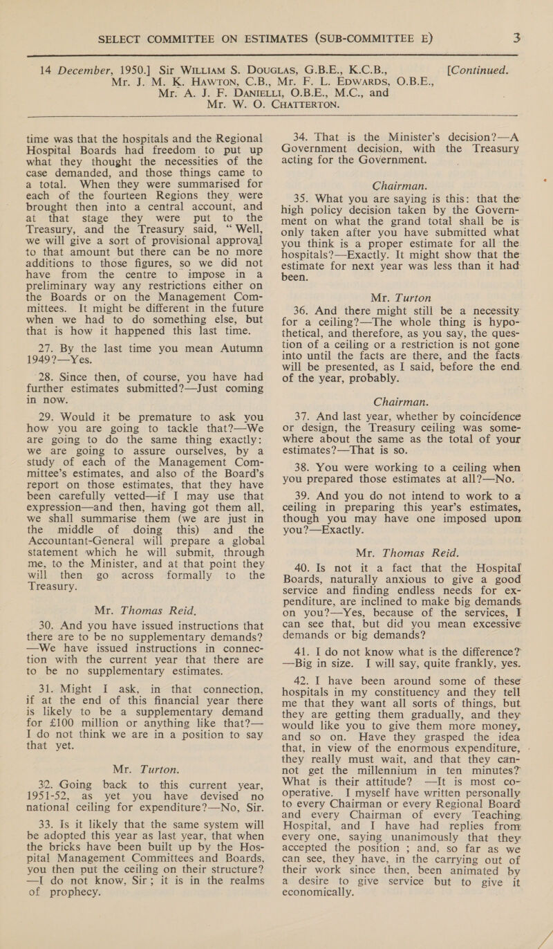  [Continued.  time was that the hospitals and the Regional Hospital Boards had freedom to put up what they thought the necessities of the case demanded, and those things came to a total. When they were summarised for each of the fourteen Regions they were brought then into a central account, and at that stage they were put to ‘the Treasury, and the Treasury said, “ Well, we will give a sort of provisional approval to that amount but there can be no more additions to those figures, so we did not have from the centre to impose in a preliminary way any restrictions either on the Boards or on the Management Com- mittees. It might be different in the future when we had to do something else, but that is how it happened this last time. 27. By the last time you mean Autumn 1949?—Yes. 28. Since then, of course, you have had further estimates submitted?—Just coming in now. 29. Would it be premature to ask you how you are going to tackle that?—-We are going to do the same thing exactly: we are going to assure ourselves, by a study of each of the Management Com- mittee’s estimates, and also of the Board’s report on those estimates, that they have been carefully vetted—if I may use that expression—and then, having got them all, we shall summarise them (we are just in the middle of doing this) and _ the Accountant-General will prepare a global statement which he will submit, through me, to the Minister, and at that point they will then go across formally to the Treasury. Mr. Thomas Reid. 30. And you have issued instructions that there are to be no supplementary demands? —We have issued instructions in connec- tion with the current year that there are to be no supplementary estimates. 31. Might I ask, in that connection, if at the end of this financial year there is likely to be a supplementary demand for £100 million or anything like that?— I do not think we are in a position to say that yet. Mr. Turton. 32. Going back to this current year, 1951-52, as yet you have devised no national ceiling for expenditure?—No, Sir. 33. Is it likely that the same system will be adopted this year as last year, that when the bricks have been built up by the Hos- pital Management Committees and Boards, you then put the ceiling on their structure? —I do not know, Sir; it is in the realms of prophecy. 34. That is the Minister’s decision?—A Government decision, with the ‘Treasury acting for the Government. Chairman. 35. What you are saying is this: that the high policy decision taken by the Govern- ment on what the grand total shall be is only taken after you have submitted what you think is a proper estimate for all the. hospitals?—Exactly. It might show that the canta for next year was less than it had een. Mr. Turton 36. And there might still be a necessity for a ceiling?—The whole thing is hypo- thetical, and therefore, as you say, the ques- tion of a ceiling or a restriction is not gone into until the facts are there, and the facts. will be presented, as I said, before the end. of the year, probably. Chairman. 37. And last year, whether by coincidence or design, the Treasury ceiling was some- where about the same as the total of your estimates?—That is so. 38. You were working to a ceiling when you prepared those estimates at all?—No. | 39. And you do not intend to work to a ceiling in preparing this year’s estimates, though you may have one imposed upon you?—Exactly. Mr. Thomas Reid. 40. Is not it a fact that the Hospital Boards, naturally anxious to give a good service and finding endless needs for ex- penditure, are inclined to make big demands on you?—yYes, because of the services, I can see that, but did you mean excessive demands or big demands? 41. I do not know what is the difference? —Big in size. I will say, quite frankly, yes. 42. I have been around some of these hospitals in my constituency and they tell me that they want all sorts of things, but they are getting them gradually, and they would like you to give them more money, and so on. Have they grasped the idea that, in view of the enormous expenditure, - they really must wait, and that they can- not get the millennium in ten minutes? What is their attitude? —It is most co- operative. I myself have written personally to every Chairman or every Regional Board and every Chairman of every Teaching. Hospital, and I have had replies fron: every one, saying unanimously that they accepted the position ; and, so far as we can see, they have, in the carrying out of their work since then, been animated by a desire to give service but to give it economically.