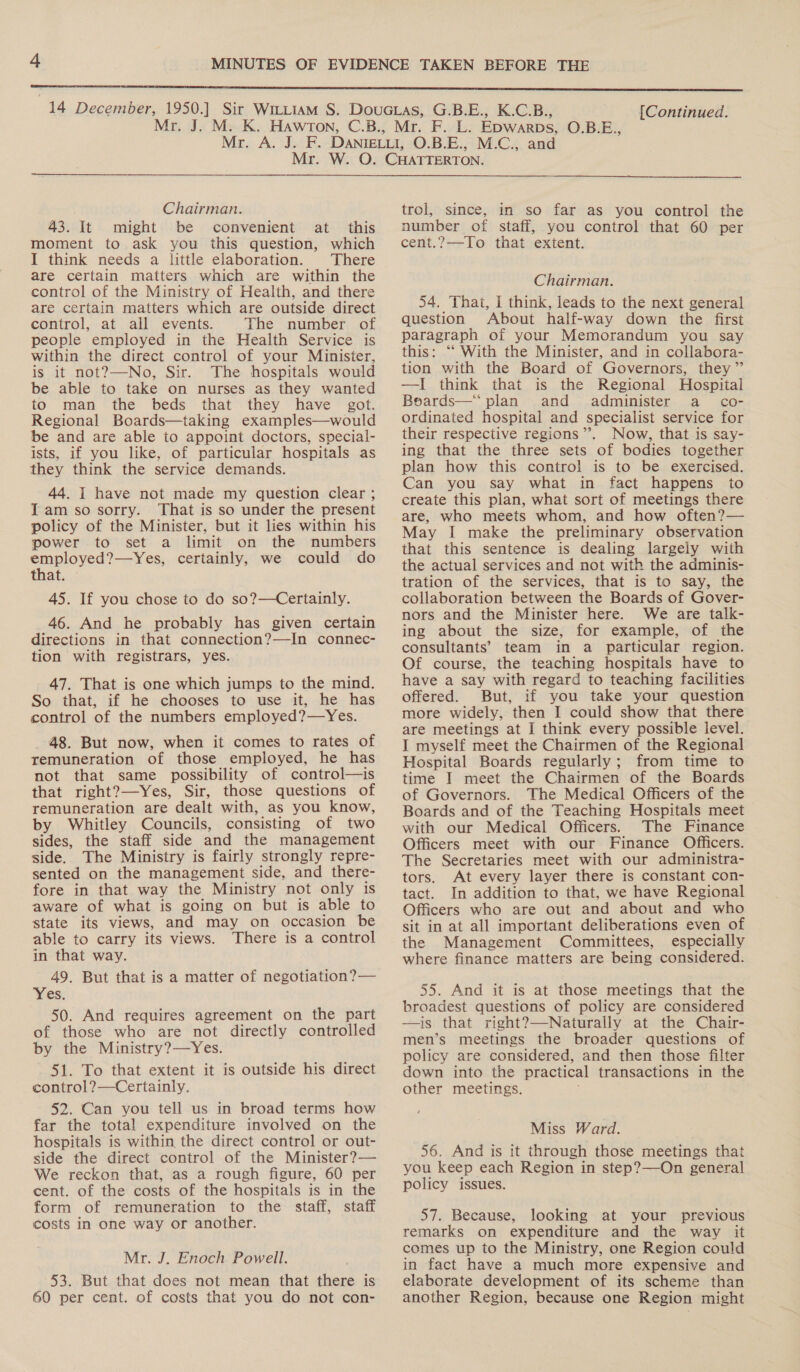  Chairman. 43. It might be convenient at this moment to ask you this question, which I think needs a little elaboration. There are certain matters which are within the control of the Ministry of Health, and there are certain matters which are outside direct control, at all events. The number, of people employed in the Health Service is within the direct control of your Minister, is it not?—-No, Sir. The hospitals would be able to take on nurses as they wanted to man the beds that they have got. Regional Boards—taking examples—would be and are able to appoint doctors, special- ists, if you like, of particular hospitals as they think the service demands. 44. I have not made my question clear ; Iam so sorry. That is so under the present policy of the Minister, but it lies within his power to set a limit on the numbers eal li certainly, we could do that. 45. If you chose to do so?—Certainly. 46. And he probably has given certain directions in that connection?—In connec- tion with registrars, yes. 47. That is one which jumps to the mind. So that, if he chooses to use it, he has control of the numbers employed?—Yes. _ 48. But now, when it comes to rates of remuneration of those employed, he has not that same possibility of control—is that right?—Yes, Sir, those questions of remuneration are dealt with, as you know, by Whitley Councils, consisting of two sides, the staff side and the management side. The Ministry is fairly strongly repre- sented on the management side, and there- fore in that way the Ministry not only is aware of what is going on but is able to state its views, and may on occasion be able to carry its views. There is a control in that way. 49. But that is a matter of negotiation? — yes; 50. And requires agreement on the part of those who are not directly controlled by the Ministry?—Yes. 51. To that extent it is outside his direct control ?—Certainly. 52. Can you tell us in broad terms how far the total expenditure involved on the hospitals is within the direct control or out- side the direct control of the Minister?— We reckon that, as a rough figure, 60 per cent. of the costs of the hospitals is in the form of remuneration to the staff, staff costs in one way or another. Mr. J. Enoch Powell. 53. But that does not mean that there is 60 per cent. of costs that you do not con- trol, since, in so far as you control the number of staff, you control that 60 per cent.?—To that extent. Chairman. 54. That, I think, leads to the next general question About half-way down the first paragraph of your Memorandum you say this: “‘ With the Minister, and in collabora- tion with the Board of Governors, they” —I think that is the Regional Hospital Boards—“ plan and administer a _ co- ordinated hospital and specialist service for their respective regions”. Now, that is say- ing that the three sets of bodies together plan how this control is to be exercised. Can you say what in fact happens to create this plan, what sort of meetings there are, who meets whom, and how often?— May I make the preliminary observation that this sentence is dealing largely with the actual services and not with the adminis- tration of the services, that is to say, the collaboration between the Boards of Gover- nors and the Minister here. We are talk- ing about the size, for example, of the consultants’ team in a particular region. Of course, the teaching hospitals have to have a say with regard to teaching facilities offered. But, if you take your question more widely, then I could show that there are meetings at I think every possible level. I myself meet the Chairmen of the Regional Hospital Boards regularly; from time to time I meet the Chairmen of the Boards of Governors. The Medical Officers of the Boards and of the Teaching Hospitals meet with our Medical Officers. The Finance Officers meet with our Finance Officers. The Secretaries meet with our administra- tors. At every layer there is constant con- tact. In addition to that, we have Regional Officers who are out and about and who sit in at all important deliberations even of the Management Committees, especially where finance matters are being considered. 55. And it is at those meetings that the broadest questions of policy are considered —is that right?—Naturally at the Chair- men’s meetings the broader questions of policy are considered, and then those filter down into the practical transactions in the other meetings. Miss Ward. 56. And is it through those meetings that you keep each Region in step?—On general policy issues. 57. Because, looking at your previous remarks on expenditure and the way it comes up to the Ministry, one Region could in fact have a much more expensive and elaborate development of its scheme than another Region, because one Region might