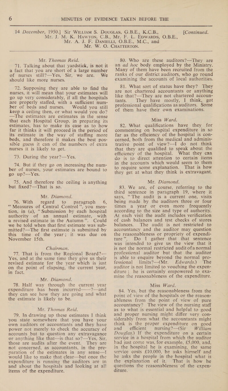  (Continued.  Mr. Thomas Reid. 71. Talking about that yardstick, is not it a fact that you are short of a large number of nurses still?—Yes, Sir, we are. We should like more nurses. 72. Supposing they are able to find the nurses, it will mean that your estimates will go up very considerably, if all the hospitals are properly staffed, with a sufficient num- ber of beds and nurses. Would you still keep a ceiling then, or what would you do? —The estimates are estimates in the sense that each Hospital Group, in preparing its estimates, has to make its case as to how far it thinks it will proceed in the period of its estimate in the way of staffing more beds, and therefore it makes the best pos- sible guess it can of the numbers of extra nurses it is likely to get. 73. During the year?—Yes. 74. But if they go on increasing the num- ber of nurses, your estimates are bound to go up?—Yes. 75. And therefore the ceiling is anything but fixed?—That is so. Mr. Diamond. 76. With. regard “to... “paragraph | 6, “* Measures of Central Control”, you men- tion, in (a), ‘““Submission by each hospital authority of an annual estimate, with a revised estimate in the Autumn”. Could we be told when that first estimate was sub- mitted?—The first estimate is submitted by this time of the year; it was due on November 15th. Chairman. 77. That is from the Regional Board?— Yes, and at the same time they give us their revised estimate for the year which is just on the point of elapsing, the current year, in fact. Mr. Diamond. 78. Half way through the current year expenditure has been incurred ?—and they can see how they are going and what the estimate is likely to be.  Mr. Thomas Reid. 79. In drawing up these estimates I think you state somewhere that you have your own auditors or accountants and they have power not merely to check the accuracy of accounts but to question any extravagance or anything like that—is that so?—Yes, Sir, those are audits after the event. They are not concerned, as accountants, in the pre- naration of the estimates in any sense—! would like to make that clear—but once the expenditure is running the auditors are in and about the hospitals and looking at al! items of the expenditure.  80. Who are these auditors?—-They are an ad hoc body employed by the Ministry. Many of them have been recruited from the ranks of our district auditors, who go round examining the accounts of local authorities. 81. What sort of status have they? Thev are not chartered accountants or anything like that?—-They are not chartered accoun- tants. They have mostly, I think, got professional qualifications as auditors. Some of them have their own examinations. Miss Ward. 82. What qualifications have they for commenting on hospital expenditure in so far as the efficiency of the hospital is con- cerned, both from the medical and adminis- trative point of view?—I do not think that they are qualified to speak about the efficiency of the hospital. What they can do is to direct attention to certain items in the accounts which would seem to them to require some explanation. That is how they get at what they think is extravagant. Mr. Diamond. 83. We are, of course, referring to the third sentence in paragraph 19, where it says, “The audit is a current one, visits being made by the auditors three or four times a year or even more frequently according to the size and type of authority. At each visit the audit includes verification of cash balances and test checks of stores balances. The audit is not restricted to accountancy and the auditor may question the reasonableness or propriety of expendi- ture”. Do I gather that that sentence was intended to give us the view that it is not the normal restricted audit ofa normal professional auditor but that the auditor is able to enquire beyond the normal pro- fessional limits?—(Mr. Edwards.) The auditor is not limited to vouching the expen- diture: he is certainly empowered to exa- mine the reasonableness of the expenditure. Miss Ward. 84. Yes, but the reasonableness from the point of view of the hospitals or the reason- ableness from the point of view of pure accountancy? The view of the nursing staff as to what is essential and helpful to good and proper nursing might differ very con- siderably from what the accountants might think is the proper expenditure on good and efficient nursing ?—(Sir William Douglas.) If the expenditure on a certain service in a hospital from which the auditor had just come was, for example, £5,000, and, in the hospital he is examining, the same service costs £10,000, he asks himself and he asks the people in the hospital what is the explanation of it. That is how he questions the reasonableness of the expen- diture.