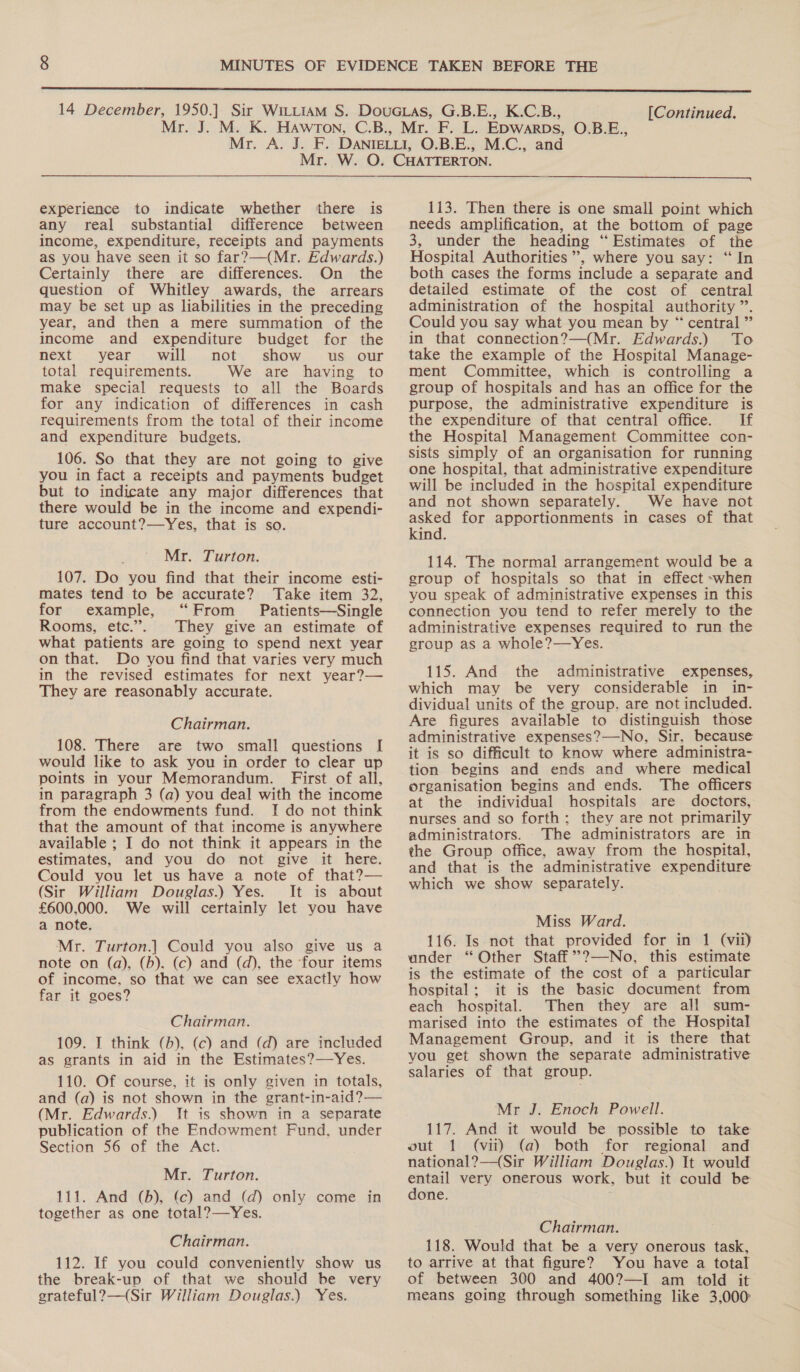  [Continued. experience to indicate whether there is any real substantial difference between income, expenditure, receipts and payments as you have seen it so far?—(Mr. Edwards.) Certainly there are differences. On the question of Whitley awards, the arrears may be set up as liabilities in the preceding year, and then a mere summation of the income and expenditure budget for the next '.. year . will....not. show... us...our total requirements. We are having to make special requests to all the Boards for any indication of differences in cash requirements from the total of their income and expenditure budgets. 106. So that they are not going to give you in fact a receipts and payments budget but to indicate any major differences that there would be in the income and expendi- ture account?—Yes, that is so. Mr. Turton. 107. Do you find that their income esti- mates tend to be accurate? Take item 32, for example, “From Patients—Single Rooms, etc.”. They give an estimate of what patients are going to spend next year on that. Do you find that varies very much in the revised estimates for next year?— They are reasonably accurate. Chairman. 108. There are two small questions I[ would like to ask you in order to clear up points in your Memorandum. First of all, in paragraph 3 (a) you deal with the income from the endowments fund. I do not think that the amount of that income is anywhere available ; I do not think it appears in the estimates, and you do not give it here. Could you let us have a note of that?— (Sir William Douglas.) Yes. It is about £600,000. We will certainly let you have a note. Mr. Turton.] Could you also give us a note on (a), (b). (c) and (d), the ‘four items of income, so that we can see exactly how far it goes? Chairman. 109. I think (b), (c) and (d) are included as grants in aid in the Estimates?—Yes. 110. Of course, it is only given in totals, and (a) is not shown in the grant-in-aid?— (Mr. Edwards.) It is shown in a separate publication of the Endowment Fund. under Section 56 of the Act. Mr. Turton. 111. And (b), (c) and (d) only come in together as one total?—Yes. Chairman. 112. If you could conveniently show us the break-up of that we should be very grateful?—(Sir William Douglas.) Yes.  113. Then there is one small point which needs amplification, at the bottom of page 3, under the heading “Estimates of the Hospital Authorities’, where you say: ‘“ In both cases the forms include a separate and detailed estimate of the cost of central administration of the hospital authority”. Could you say what you mean by “ central” in that connection?—(Mr. Edwards.) To take the example of the Hospital Manage- ment Committee, which is controlling a group of hospitals and has an office for the purpose, the administrative expenditure is the expenditure of that central office. If the Hospital Management Committee con- sists simply of an organisation for running one hospital, that administrative expenditure will be included in the hospital expenditure and not shown separately. We have not asked for apportionments in cases of that kind. 114. The normal arrangement would be a group of hospitals so that in effect ~when you speak of administrative expenses in this connection you tend to refer merely to the administrative expenses required to run the group as a whole?—Yes. 115. And the administrative expenses, which may be very considerable in in- dividual units of the group. are not included. Are figures available to distinguish those administrative expenses?—-No, Sir, because it is so difficult to know where administra- tion begins and ends and where medical organisation begins and ends. The officers at the individual hospitals are doctors, nurses and so forth; they are not primarily administrators. The administrators are in the Group office, away from the hospital, and that is the administrative expenditure which we show separately. Miss Ward. 116. Is not that provided for in 1 (vii) under “Other Staff’”?—No, this estimate is the estimate of the cost of a particular hospital; it is the basic document from each hospital. Then they are all sum- marised into the estimates of the Hospital Management Group, and it is there that you get shown the separate administrative salaries of that group. Mr J. Enoch Powell. 117. And it would be possible to take out 1 (vii) (a) both for regional and national? —(Sir William Douglas.) It would phe very onerous work, but it could be one. Chairman. 118. Would that be a very onerous task, to arrive at that figure? You have a total of between 300 and 400?—I am told it means going through something like 3,000: