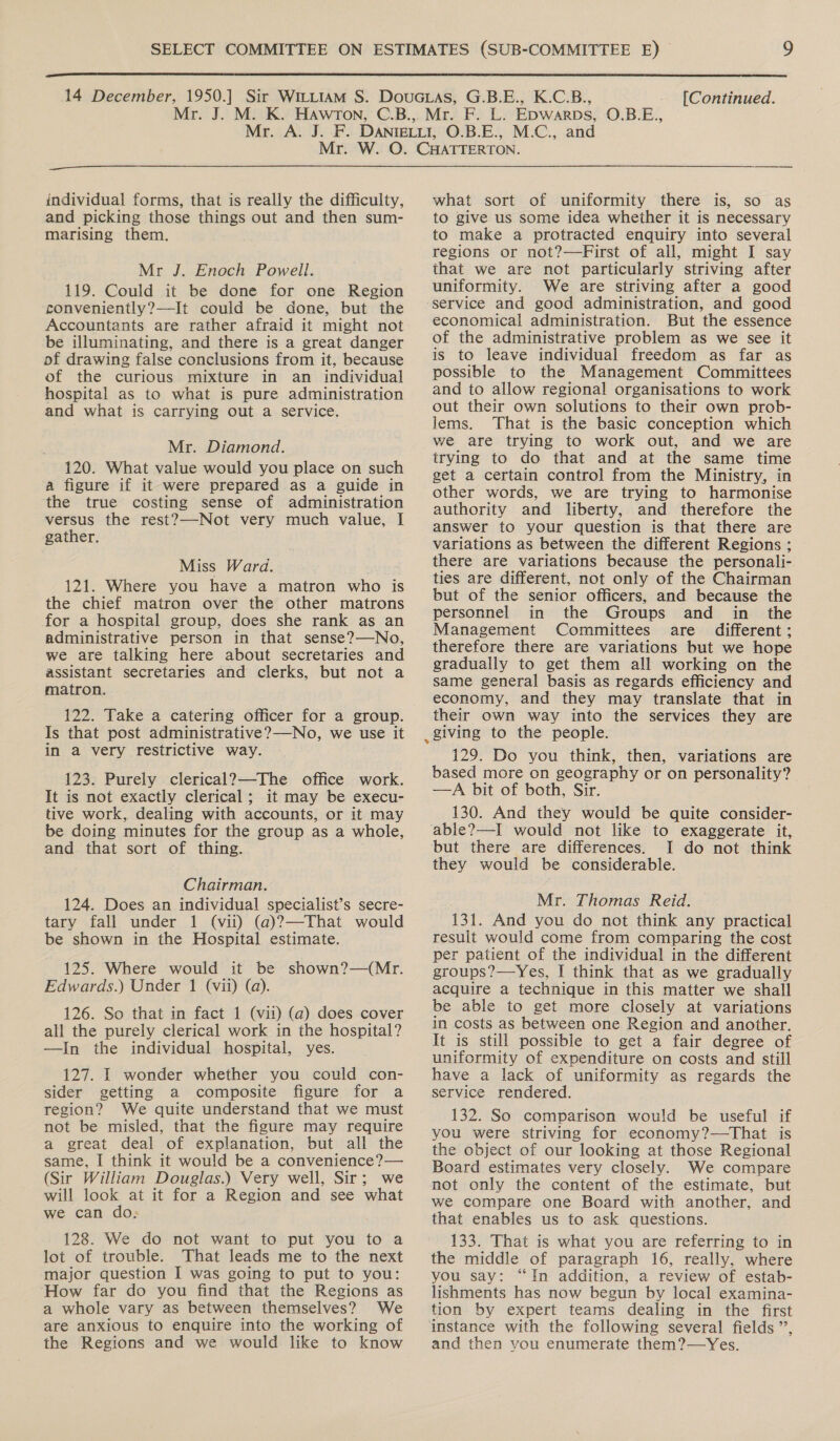  [Continued.  individual forms, that is really the difficulty, and picking those things out and then sum- marising them. Mr J. Enoch Powell. 119. Could it be done for one Region conveniently?—It could be done, but the Accountants are rather afraid it might not be illuminating, and there is a great danger of drawing false conclusions from it, because of the curious mixture in an individual hospital as to what is pure administration and what is carrying out a service. Mr. Diamond. 120. What value would you place on such a figure if it were prepared as a guide in the true costing sense of administration versus the rest?—-Not very much value, I gather. Miss Ward. 121. Where you have a matron who is the chief matron over the other matrons for a hospital group, does she rank as an administrative person in that sense?—No, we are talking here about secretaries and assistant secretaries and clerks, but not a matron. 122. Take a catering officer for a group. Is that post administrative? No, we use it in a very restrictive way. 123. Purely clerical?—The office work. It is not exactly clerical; it may be execu- tive work, dealing with accounts, or it may be doing minutes for the group as a whole, and that sort of thing. Chairman. 124. Does an individual specialist’s secre- tary fall under 1 (vit) (a)?—That would be shown in the Hospital estimate. 125. Where would it be shown?—(Mr. Edwards.) Under 1 (vii) (a). 126. So that in fact 1 (vit) (a) does cover all the purely clerical work in the hospital? —In the individual hospital, yes. 127. I wonder whether you could con- sider getting a composite figure for a region? We quite understand that we must not be misled, that the figure may require a great deal of explanation, but all the same, I think it would be a convenience?— (Sir William Douglas.) Very well, Sir; we will look at it for a Region and see what we can do; 128. We do not want to put you to a lot of trouble. That leads me to the next major question I was going to put to you: How far do you find that the Regions as a whole vary as between themselves? We are anxious to enquire into the working of the Regions and we would like to know what sort of uniformity there is, so as to give us some idea whether it is necessary to make a protracted enquiry into several regions or not?—First of all, might I say that we are not particularly striving after uniformity. We are striving after a good service and good administration, and good economical administration. But the essence of the administrative problem as we see it is to leave individual freedom as far as possible to the Management Committees and to allow regional organisations to work out their own solutions to their own prob- lems. That is the basic conception which we are trying to work out, and we are trying to do that and at the same time get a certain control from the Ministry, in other words, we are trying to harmonise authority and liberty, and therefore the answer to your question is that there are variations as between the different Regions ; there are variations because the personali- ties are different, not only of the Chairman but of the senior officers, and because the personnel in the Groups and in _ the Management Committees are different: therefore there are variations but we hope gradually to get them all working on the same general basis as regards efficiency and economy, and they may translate that in their own way into the services they are _giving to the people. 129. Do you think, then, variations are based more on geography or on personality? —A bit of both, Sir. 130. And they would be quite consider- able?—I would not like to exaggerate it, but there are differences. I do not think they would be considerable. Mr. Thomas Reid. 131. And you do not think any practical result would come from comparing the cost per patient of the individual in the different groups?—Yes, I think that as we gradually acquire a technique in this matter we shall be able to get more closely at variations in costs as between one Region and another. It is still possible to get a fair degree of uniformity of expenditure on costs and still have a lack of uniformity as regards the service rendered. 132. So comparison would be useful if you were striving for economy?—That is the object of our looking at those Regional Board estimates very closely. We compare not only the content of the estimate, but we compare one Board with another, and that enables us to ask questions. 133. That is what you are referring to in the middle of paragraph 16, really, where you say: “In addition, a review of estab- lishments has now begun by local examina- tion by expert teams dealing in the first instance with the following several fields ’’, and then you enumerate them?—Yes.
